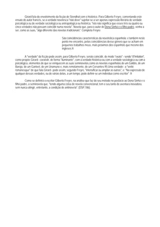 Girard fala do envolvimento da ficção de Stendhal com o histórico. Para Gilberto Freyre, comentando este
ensaio do autor francês, se a verdade novelesca "não deve" sujeitar-se a ser apenas expressão literária de verdade
psicológica ou de verdade sociológica ou antropológica ou histórica, "isto não significa que esses três ou quatro ou
cinco verdades não possam coincidir numa novela". Novela que, para o autor de Dona Sinhá e o filho padre, venha a
ser, como as suas, "algo diferente das novelas tradicionais". Completa Freyre:

                                           São coincidências características da novelística espanhola; e também neste
                                           ponto me encontro, pelas coincidências desse gênero que se acham em
                                           pequenos trabalhos meus, mais próximos dos espanhóis que mesmo dos
                                           ingleses.94

         A "verdade" da ficção pode assim, para Gilberto Freyre, senão coincidir, de modo "exato" - sendo "d"imitation",
como propõe Girard - coexistir, de forma "iluminante", com a verdade histórica ou com a verdade sociológica ou com a
psicológica, elementos de que se enriquecem as suas seminovelas,como as novelas espanholas de um Galdós, de um
Baroja, de um Ganivet, de um Unamuno e, mais remotamente, de um Cervantes.95 Uma verdade - a "verité
romanesque" de que fala Girard - pode assim, segundo Freyre, "intensificar ou ampliar as outras", e: "Na expressão de
qualquer dessas verdades, ou de várias delas, a um tempo, pode definir-se um indivíduo como escritor" .95

         Como se definirá o escritor Gilberto Freyre, na análise que faz do seu método no posfácio ao Dona Sinhá e o
filho padre, a seminovela que, "tendo alguma coisa de novela convencional, tem o seu tanto de aventura inovadora,
sem nunca atingir, entretanto, a condição de antinovela". (DSP,186).
 