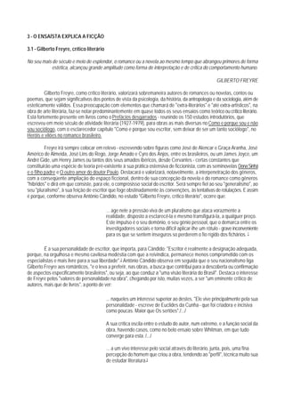 3 - O ENSAÍSTA EXPLICA A FICÇÃO

3.1 - Gilberto Freyre, crítico literário

No seu mais de século e meio de esplendor, o romance ou a novela ao mesmo tempo que abrangeu primores de forma
            estética, alcançou grande amplitude como forma de interpretação e de crítica do comportamento humano.

                                                                                                      GILBERTO FREYRE

         Gilberto Freyre, como crítico literário, valorizará sobremaneira autores de romances ou novelas, contos ou
poemas, que sejam significativos dos pontos de vista da psicologia, da história, da antropologia e da sociologia, além de
esteticamente válidos. Essa preocupação com elementos que chamará de "extra-literários" e "até extra-artísticos", na
obra de arte literária, faz-se notar predominantemente em quase todos os seus ensaios como teórico ou crítico literário.
Está fortemente presente em livros como o Prefácios desgarrados - reunindo os 150 estudos introdutórios, que
escreveu em meio século de atividade literária (1927-1979), para obras as mais diversas no Como e porque sou e não
sou sociólogo, com o esclarecedor capítulo "Como e porque sou escritor, sem deixar de ser um tanto sociólogo", no
Heróis e vilões no romance brasileiro.

          Freyre irá sempre colocar em relevo - escrevendo sobre figuras como José de Alencar e Graça Aranha, José
Américo de Almeida, José Lins do Rego, Jorge Amado e Cyro dos Anjos, entre os brasileiros, ou um James Joyce, um
André Gide, um Henry James ou tantos dos seus amados ibéricos, desde Cervantes - certas constantes que
constituirão uma espécie de teoria pré-existente à sua prática ostensiva de ficcionista, com as seminovelas Dona Sinhá
e o filho padre e O outro amor do doutor Paulo. Destacará e valorizará, notavelmente, a interpenetração dos gêneros,
com a conseqüente ampliação do espaço ficcional, dentro de sua concepção da novela e do romance como gêneros
"híbridos" e dirá em que consiste, para ele, o comprosisso social do escritor. Será sempre fiel ao seu "generalismo", ao
seu "pluralismo", à sua feição de escritor que foge obstinadamente às convenções, às tentativas de rotulações. E assim
é porque, conforme observa Antônio Cândido, no estudo "Gilberto Freyre, crítico literário", ocorre que:

                                           ... age nele a pressão viva de um pluralismo que ataca vorazmente a
                                           realidade, disposto a esclarecê-la e mesmo transfigurá-la, a qualguer preço.
                                           Este impulso é o seu demônio, o seu gênio pessoal, que o demarca entre os
                                           investigadores sociais e torna difícil aplicar-lhe um rótulo - grave inconveniente
                                           para os que se sentem inseguros so perderem o fio rígido dos fichários. 1

         É a sua personalidade de escritor, que importa, para Cândido: "Escritor é realmente a designação adequada,
porque, na orgulhosa e mesmo cavilosa modéstia com que a reivindica, permanece menos comprometido com os
especialistas e mais livre para a sua liberdade".2 Antônio Cândido observa em seguida que o seu nacionalismo liga
Gilberto Freyre aos românticos, "e o leva a preferir, nas obras, a busca que contribui para a descoberta ou confirmação
de aspectos especificamente brasileiros", ou seja, ao que conduz a "uma visão literária do Brasil". Destaca o interesse
de Freyre pelos "valores de personalidade na obra", chegando por isto, muitas vezes, a ser "um eminente crítico de
autores, mais que de livros", a ponto de ver:

                                           ... naqueles um interesse superior ao destes. "Ele vive principalmente pela sua
                                           personalidade - escreve de Euclides da Cunha - que foi criadora e incisiva
                                           como poucas. Maior que Os sertões"./.../

                                           A sua crítica oscila entre o estudo do autor, num extremo, e a função social da
                                           obra, havendo casos, como no belo ensaio sobre Whitman, em que tudo
                                           converge para esta. /.../

                                           ... a um vivo interesse pelo social através do literário, junta, pois, uma fina
                                           percepção do homem que criou a obra, tendendo ao "perfil", técnica muito sua
                                           de estudar literatura.3
 