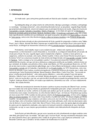 1 - INTRODUÇÃO

1.1 - Delimitação do campo

         Já é muito vasto - para começarmos parafraseando um título do autor estudado - o mundo que Gilberto Freyre
criou.

         Sua bibliografia atinge um campo enorme de conhecimentos. Abrange a psicologia e a história, a antropologia
e a sociologia - "sociologia existencial", como a denominou Bernardo Gersen, ou 'proustiana', segundo Roger Bastide -
que projetaram planetariamente, através de traduções para as principais literaturas do mundo, a figura do ensaísta de
Casa-grande e senzala, Sobrados e mucambos, Ordem e Progresso - os três títulos até agora de sua Introdução a
história da sociedade patriarcal no Brasil - Nordeste, Aventura e rotina e O mundo que o português criou, entre os títulos
mais especificamente científicos de sua contribuição, aos quais se juntarão o do político de Quase politica e o do poeta
de Talvez poesia, como os do crítico literário de Heróis e vilões no romance brasileiro e dos Prefácios desgarrados.

         Ainda não havia estreado em obra ostensivamente de ficção, quando foi comparado a criadores como Tolstoi e
Proust, Joyce e Balzac, dizendo Otto Maria Carpeaux que se poderia falar em sua histoire-fleuve como quem fala de
roman-fleuve, na linhagem de monumentos romanescos como A comédia humana e Em busca do tempo perdido.

          Pretendemos, neste trabalho, traçar o curso evolutivo do autor - embora nele vejamos que os gêneros se
interpenetram, se interrelacionam e assim misturando-se, mesclando-se,.se enriquecem notavelmente, um ao outro - do
ensaio para a ficção. No caso, segundo alguns autores fundamentar a hipótese - criando-se novos gêneros ou
subgêneros, conforme irá assinalar, entre outros, Afrânio Coutinho. Críticos como Osmar Pimentel assumem que o
ficcionista "in fieri" já se anunciava no poder de visão artística da trilogia iniciada com Casa-qrande e senzala e na prosa
de Nordeste, "onde a ecologia se faz sensualidade e poética". Esse potencial romancista é também como que
indissociável do ensaísta, sem que com isto se diminuísse a elaboração científica do seu trabalho, conforme iremos ver
que constatam. de imediato, seus primeiros críticos, desde João Ribeiro, em 1934, passando por Álvaro Lins, em 1941,
até um dos mais recentes e surpreendentes gilbertólogos, que é o Darcy Ribeiro da introdução a edição venezuelana de
Casa-grande e senzala, por ele traduzida e reproduzida em seu Ensaios insólitos, de 1979. Romancistas, como José
Américo de Almeida e Lúcio Cardoso, reconhecerão igualmente o manancial romanesco do ensaísta, que é, ainda, visto
como poeta por Carlos Drumond de Andrade, Manuel Bandeira, Mauro Mota e Carlos Pena Filho - "escrevendo em
prosa, a melhor poesia do Nordeste" - entre outros poetas militantes e - como diria o próprio Freyre não apenas
diletantes. Gilberto Freyre é um estilo e um método. Método abrangente, a seu modo anárquico; "anarquicamente
ibérico", como ele mesmo dirá e, por isto, um autor de difícil classificação no quadro da genologia literária, como Van
Tieghem, citado por Afrânio Coutinho, em estudo a que aludiremos, denominou esse setor - às vezes redutoramente
fechado - dos estudos literários.

         Partindo da constatação de elementos ficcionais e poéticos na prosa ensaística de Gilberto Freyre, veremos
que esses dados não serão apenas intuitiva ou gratuitamente manipulados pelo autor, sempre consciente em seus
métodos, ou modo de ser escritor, conforme as fecundas auto-análises que faz de sua obra, nos vários trechos a que
remeteremos neste estudo. Encontraremos, no crítico literário Gilberto Freyre - em meio aos 150 prefácios que assinou
em meio século (1927-1979), reunidos nos dois grossos volumes do Prefácios desgarrados, em livro como o Heróis e
vilões no romance brasileiro, nos ensaios sobre Graça Aranha e Euclides da Cunha - em coleções dirigidas por Afrânio
Coutinho - nas aproximações que estabelece com obras como as de José Lins do Rego, José Américo de Almeida e
Cyro dos Anjos, entre os ficcionistas modernos brasileiros de sua maior admiração, assim como nas observações sobre
José de Alencar e Eça de Queirós, André Gide, Marcel Proust e Henry James, para citar apenas alguns da vasta galeria
de autores por ele argutamente analisados, uma espécie de teoria pré-existente à elaboração de suas chamadas
seminovelas; ou seja, as suas criações que pretendemos reivindicar como indiscutivelmente inteqrantes da ficção
narrativa.

       Serão ficções um tanto diferentes, que por vezes causarão um certo estranhamento em alguns analistas como
John Wain, para quem Freyre, na verdade, "não sabe o que é escrever ficção", mas que encontrarão entusiastas como
um João Guimarães Rosa, que o apontará como "criador de um gênero novo, a que chama de seminovela" e um
Alexander Coleman, que o considera "um dos criadores da metaliteratura no século XX".
 