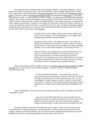 Prova do apreço em que o tiveram sempre críticos literários militantes - e não apenas diletantes, ccmo se
poderia acrescentar, um tanto ao seu estilo - está em ter sido Gilberto Freyre convidado a prefaciar livros de vários
desses especialistas, como Olívio Montenegro (O romance brasileiro), 0távio de Freitas Junior (Ensaios de crítica de
poesia), Temístocles Linhares (Introdução ao mundo do romance) e Eduardo Portella (Dimensões - I), entre outros.
Muito siqnificativo, ainda, é ter sido escolhido por Afrânio Coutinho - como diretor desses importantes empreendimentos
editoriais - para escrever os estudos introdutórios às obras completas de Euclides da Cunha (1966) e Graça Aranha
(1969). No estudo "Euclides da Cunha, revelador da realidade brasileira", Freyre afirma surpreender, no ensaísta de Os
sertões, alguma coisa de poético. Compara-o a certas figuras de romancistas, vendo no seu método ou modo de ser
escritor, na realização de seu livro mais célebre, a coexistência entre ciência e arte, num tipo de interpretação análoga à
vislumbrada por um João Ribeiro, que seria notavelmente aprofundada por Afrânio Coutinho no ensaio "Os sertões,
obra de ficção" (1952)4. Escreve Freyre sobre Os sertões:

                                          A verdade é que um livro complexo: notável como literatura e notável como
                                          ciência: ciência ecológica e ciência antropológica e até sociológica. Mas
                                          sobretudo obra de literatura. Obra de revelação./.../

                                          Revelação, acentue-se bem; e não simples descrição. Só o escritor com
                                          alguma coisa de poético no seu modo de ser escritor é capaz de revelar de
                                          uma paisagem e de uma época, de uma sociedade ou de uma personalidade
                                          complexa, os seus característicos profundos e os seus traços decisivos. /.../

                                          Dentre os modernos, só um Hudson que escreva Green Mansions. Ou um
                                          Joyce que se reconstitua em Stephen. Ou um Proust que escreva A la
                                          recherce du temps perdu. Ou um Mann que interpreta o drama um
                                          adolescente. Ou um Strachey que ressuscite a Rainha Vitória. Ou um Ganivet
                                          que evoque Granada la bella. Escritores ao mesmo tempo líricos e analíticos:
                                          combinação raríssima em qualquer língua e qualquer literatura.5

        Gilberto Freyre voltará a tratar de Euclides da Cunha em seu Heróis e vilões no romance brasileiro, ressaltando
Os sertões como "ensaio de feitio, nas suas melhores páginas, "romanesco", (HV, 68), e dizendo do autor ser
necessário destacar que:

                                          ... foi, nos seus melhores momentos /.../ um escritor visual; e que sua
                                          espressão literária se caracteriza por um constante afã de fixar-se em formas
                                          ou imagens semelhantes às da escultura. Silenciosas, por vezes, tal a sua
                                          esculturalidade. 0 orador desaparece vencido - felizmente! - pelo escultor. E
                                          esse escultor, se romancista, teria criado personagens com alguma coisa de
                                          estatuesco no seu modo de representarem tipos sócio-antropológicos. (HV,
                                          71).

       Sempre autobiográfico, Freyre fala de si mesmo, ao analisar Euclides da Cunha, e aproxima Os sertões de
Casa-grande e senzala:

                                           ... pois esses livros brasileiros liberaram seus autores de sobrecargas de
                                          experiências pessoais e de conhecimentos quer de si mesmos, menos como
                                          indivíduos do que como pessoas, quer mais como pessoas ecológicas,
                                          situadas, ou como brasileiros, do que como pessoas não-situadas. (HV, 84).

        Prossegue dizendo que tanto ele, como Euclides da Cunha, seguiram, "talvez menos consciente do que
inconscientemente" a tradição grega de que a expressão literária se realiza através de como que uma busca de
purgação, da parte de um autor ou intérprete, que seja "além de analista, participante do grupo humano a que mais
profundamente pertence: uma como purgação de uns como pecados", que diz serem:
 