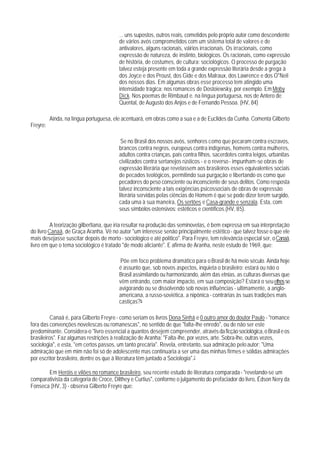 ... uns supostos, outros reais, cometidos pelo próprio autor como descendente
                                         de vários avós comprometidos com um sistema total de valores e de
                                         antivalores, alguns racionais, váirios irracionais. Os irracionais, como
                                         expressão de natureza, de instinto, biológicos. Os racionais, como expressão
                                         de história, de costumes, de cultura: sociológicos. O processo de purgação
                                         talvez esteja presente em toda a grande expressão literária desde a grega à
                                         dos Joyce e dos Proust, dos Gide e dos Malraux, dos Lawrence e dos O"Neil
                                         dos nossos dias. Em algumas obras esse processo tem atingido uma
                                         intensidade trágica: nos romances de Dostoiewsky, por exemplo. Em Moby
                                         Dick. Nos poemas de Rimbaud e. na língua portuguesa, nos de Antero de
                                         Quental, de Augusto dos Anjos e de Fernando Pessoa. (HV, 84)

          Ainda, na língua portuguesa, ele acentuará, em obras como a sua e a de Euclides da Cunha. Comenta Gilberto
Freyre:

                                          Se no Brasil dos nossos avós, senhores como que pecaram contra escravos,
                                         brancos contra negros, europeus contra indígenas, homens contra mulheres,
                                         adultos contra crianças, pais contra filhos, sacerdotes contra leigos, urbanitas
                                         civilizados contra sertanejos rústicos - e o reverso - impunham-se obras de
                                         expressão literária que revelassem aos brasileiros esses equivalentes sociais
                                         de pecados teológicos, permitindo sua purgação e libertando os como que
                                         pecadores do peso consciente ou inconsciente de seus delitos. Como resposta
                                         talvez inconsciente a tais exigências psicossociais de obras de expressão
                                         literária servidas pelas ciências do Homem é que se pode dizer terem surgido,
                                         cada uma à sua maneira, Os sertões e Casa-grande e senzala. Esta, com
                                         seus símbolos ostensivos: estéticos e científicos.(HV, 85).

          A teorização gilbertiana, que iria resultar na produção das seminovelas, é bem expressa em sua interpretação
do livro Canaã, de Graça Aranha. Vê no autor "um interesse senão principalmente estético - que talvez fosse o que ele
mais desejasse suscitar depois de morto - sociológico e até político". Para Freyre, tem relevância especial ser, o Canaã,
livro em que o tema sociológico é tratado "de modo aliciante". E afirma de Aranha, neste estudo de 1969, que:

                                         Põe em foco problema dramático para o Brasil de há meio século. Ainda hoje
                                         é assunto que, sob novos aspectos, inquieta o brasileiro: estará ou não o
                                         Brasil assimilando ou harmonizando, além das etnias, as culturas diversas que
                                         vêm entrando, com maior impacto, em sua composição? Estará o seu ethos se
                                         avigorando ou se dissolvendo sob novas influências - ultimamente, a anglo-
                                         americana, a russo-soviética, a nipônica - contrárias às suas tradições mais
                                         castiças?6

          Canaã é, para Gilberto Freyre - como seriam os livros Dona Sinhá e 0 outro amor do doutor Paulo - "romance
fora das convenções novelescas ou romanescas", no sentido de que "falta-lhe enredo", ou de não ser este
predominante. Considera-o "livro essencial a quantos desejem compreender, através da ficção sociológica, o Brasil e os
brasileiros". Faz algumas restrições à realização de Aranha: "Falta-lhe, por vezes, arte. Sobra-lhe, outras vezes,
sociologia", e esta, "em certos passos, um tanto precária". Revela, entretanto, sua admiração pelo autor: "Uma
admiração que em mim não foi só de adolescente mas continuaria a ser uma das minhas firmes e sólidas admirações
por escritor brasileiro, dentre os que à literatura têm juntado a Sociologia".7

       Em Heróis e vilões no romance brasileiro, seu recente estudo de literatura comparada - "revelando-se um
comparativista da categoria de Croce, Dilthey e Curtius", conforme o julgamento do prefaciador do livro, Édson Nery da
Fonseca (HV, 3) - observa Gilberto Freyre que:
 