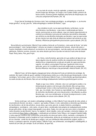 ... no seu mais de século e meio de esplendor, o romance ou a novela ao
                                           mesmo tempo que abrangeu, na Europa e nos Estados Unidos, primores de
                                           forma estética, alcançou grande amplitude como forma de interpretação e de
                                           crítica do comportamento humano. (HV, 18)

       Freyre fala da Sociologia da Literatura como "uma sociologia psicológica - ou antropológica - e, ao mesmo
tempo genética", ou seja, para ele, "ainda antropológica e também da história", e que:

                                            ... visa considerar na arte, ou na expressão literária, na literatura - ou nas
                                           artes literárias e nas literaturas - o que nelas é condicionado por fatores
                                           sociais, psicossociais ou sócio-culturais; o que em criações aparentemente só
                                           estéticas ou só literárias é presença de elementos não-artísticos misturados
                                           aos artísticos ou não-literários misturados aos literários; o que na repercussão
                                           de tais criações tem sido efeito de influências também não-artísticas ou não-
                                           literárias. Influências principalmente psicossociais e psico-culturais. (HV, 22).

   Nessa linha de sua teorização, Gilberto Freyre analisa a forma de ser ficcionista e, como autor de ficção, "um tanto
parassociológico", como "parapsicológico", inclusive ao estudar o comportamento humano - através das ações e
reações integradas a trama romanesca, ou novelesca, de seus personagens - num dos autores de sua mais reiterada
admiração, conforme veremos, inclusive, nas várias alusões que fará à sua obra no texto de 0 outro amor do doutor
Paulo: Henry James. Pois, para Freyre:

                                           ... ele, Henry, como ficcionista, apresenta em suas análises de tipos de sua
                                           época alguma coisa de analista científico do comportamento humano: um
                                           analista desse comportamento servido por um poder de expressão literária
                                           superior, em sutileza, ao do próprio Proust que, igualmente misto nesse
                                           particular, parece ter recebido do americano-anglicizado ou europeizado
                                           decisiva influência: mais do que a tão proclamada, vinda de Ruskin. (HV, 81).

         Gilberto Freyre, de forma alguma, propugna por tornar a literatura de ficção um domínio da sociologia. Ao
contrário. Até repele a idéia de querer substituir a interpretação estética ou a crítica literária por interpretação e crítica
sociológica. Será sempre, para o crítico e teórico da literatura Gilberto Freyre, o critério literário, que deverá prevalecer,
no exame da obra de arte literária. Não será um sociólogo ortodoxamente comtista ou positivista quem escreve:

                                            Repita-se que esse critério - o literário - deve ser o principal na análise e na
                                           interpretação de autores e de livros por crítico literário. Mas sem que deva,
                                           sendo principal, fechar o crítico num beletrismo tal que Ihe repugne senão o
                                           trato - que, na verdade, não é função ou especialidade sua - a consideração
                                           de elementos não-literários, por vezes tão presentes e tão influentes ou obras
                                           literárias que, sem essa consideração, se tornam incompreensíveis e como
                                           que produzidas em vácuos sócio-culturais. (HV, 23).

          Vemos assim que, sem anular o antropólogo-sociólogo, o crítico Gilberto Freyre não perde de vista, jamais, o
essencialmente literário, nas obras - e autores - que analisa. Embora, é certo, valorizando os elementos que denomina
de não-literários e até de não-artísticos, nessas obras, que serão, para ele, os dados históricos, psicológicos,
antropológicos, sociológicos - entre outros, em geral, talvez, considerados mais próprios de manipulação pelo cientista
do que pelo artista - de que estejam impregnadas essas obras. Dados, de resto, que não será o único a considerar
como relevantes na obra literária. Veja-se, no capítulo 5, deste trabalho, como, por exemplo, o elemento religioso, em
sua seminovela Dona Sinhá e o filho padre, é analisado por um Antônio Carlos Villaça e um Joaquim-Francisco Coelho,
e como aspectos científicos das seminovelas serão postas em relevo por outros críticos, nacionais e estrangeiros. O
ficcionista e o historiador social se fundirão no Freyre seminovelista, dentro de um método que ele não tem a pretensão
de ser o inventor - sendo fora de dúvida que o avigora, com sua contribuição indiscutivelmente original, própria - e,
mesno, é o primeiro a apreciar, em outros autores. Gilberto Freyre, nas seminovelas, será biográfico e autobiográfico, à
maneira de um Gide, por exemplo. Ou de um Balzac, de quem diz:
 