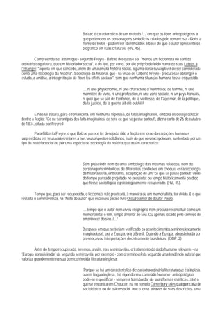 Balzac é característico de um método /.../ em que os tipos antropológicos a
                                         que pertencem os personagens simbólicos criados pelo romancista - Goriot à
                                         frente de todos - podem ser identificados à base do quo o autor apresenta de
                                         biográfico em suas criaturas. (HV, 45).

         Compreende-se, assim que - segundo Freyre - Balzac desejasse ser "menos um ficcionista no sentido
ordinário da palavra, que um historiador social", e do tipo, por certo, por ele próprio definido numa de suas Lettres à
l"étranger: "aquela em que concebe, além de uma ampla história social, alguma coisa susceptível de ser considerada
como uma sociologia da história". Sociologia da história, que - na visão de Gilberto Freyre - procurasse abranger o
estudo, a análise, a interpretação de "tous les effets sociaux", sem que nenhuma situação humana fosse esquecida:

                                         ... ni une physionomie, ni une charactère d"homme ou de femme, ni une
                                         mannière de vivre, ni une profession, ni une zone sociale, ni un pays français,
                                         ni quoi que se soit de l"enfance, de la vieillesse, de l"âge mûr, de la politique,
                                         de la justice, de la guerre ait eté oubliê.8

         E não se tratará, para o romancista, em nenhuma hipótese, de fatos imaginários, embora os deseje colocar
dentro a ficção: "Ce ne seront pas des faits imaginaires: ce sera ce que se passe partout", diz na carta de 26 de outubro
de 1834, citada por Freyre.9

         Para Gilberto Freyre, o que Balzac parece ter desejado sido a ficção em torno das relações humanas
surpreedidas em seus vários setores a nos seus aspectos cotidianos, mais do que nos excepcionais, sustentada por um
tipo de história social ou por uma espécie de sociologia da história,que assim caracteriza:




                                         Sem prescindir nem de uma simbologia das mesmas relações, nem de
                                         personagens simbólicos de diferentes condições em choque, essa sociologia
                                         da história seria, entretanto, a captação de um "ce que se passe partout" vindo
                                         do tempo passado projetado no presente: ou tempo historicamente perdido
                                         que fosse sociológica e psicologicamente recuperado. (HV, 45).

         Tempo que, para ser recuperado, o ficcionista não precisará, à maneira de um memorialista, ter vivido. É o que
ressalta o seminovelista, na "Nota do autor" que escreveu para o livro O outro amor do doutor Paulo:

                                         ... tempo que o autor nem viveu ele próprio nem procura reconstituir como um
                                         memorialista; e sim, tempo anterior ao seu. Ou apenas tocado pelo começo do
                                         amanhecer do seu. /.../

                                         0 espaço em que se teriam verificado os acontecimentos seminovelescamente
                                         imaginados é, ora a Europa, ora o Brasil. Quando a Europa, abrasileirada por
                                         presenças ou interpretações decisivamente brasileiras. (QDP, 2).

         Além do tempo recuperado, teremos, assim, nas seminovelas, o tratamento do dado humano relevante - na
"Europa abrasileirada" da segunda seminovela, por exemplo - com o seminovelista seguindo uma tendência autoral que
valoriza grandemente na sua bem conhecida literatura inglesa:

                                         Porque se há um característico dessa extraordinária literatura que é a inglesa,
                                         ou em língua inglesa, é o vigor do seu conteúdo humano - antropológico,
                                         pode-se especificar - sempre a transbordar de suas formas estéticas. Já é o
                                         que se encontra em Chaucer: há no remoto Canterbury tales qualquer coisa de
                                         sociológico, ou de psicossocial, que o torna, através de suas descrições, uma
 