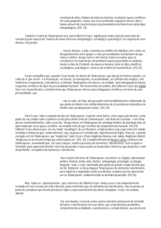 revelação de altos e baixos da natureza humana: revelações quase científicas
                                        em suas pungentes, exatas, por vezes profundas captações desses altos e
                                        baixos através de caracterizações psicossomáticas de homens de vários tipos
                                        antropológicos. (HV, 24).

        Também o teatro de Shakespeare terá, para Gilberto Freyre, significação muito especial como obra de
relevância pela riqueza de "matéria de maior interesse antropológico, sociológico e psicológico" no conjunto de seus
dramas. Isto porque:

                                        ... nesses dramas, a vida, o humano,os conflitos do individuo com o meio, os
                                        desajustamentos entre grupos e entre personalidades transbordam do que
                                        neles é estético, do que neles é arte formal, teatro recreativo, para se
                                        constituirem em material de extraordinária riqueza para todos os analistas,
                                        desde os dias de Elizabeth, da natureza humana: tanto os ditos científicos,
                                        sociológicos, psicológicos, como os de tendências humanísticas. (HV,24).

        Freyre exemplifica que, quando César brada, em drama de Shakespeare, que deseja ter homens gordos, em
redor de si, por serem - é a insinuação - os macios, os transigentes, os acomodados, ao contrário dos magros, com
tendências à inquietação, à dissidência, à reflexão, Shakespeare nos oferece, na verdade, "uma antecipação de futuros
esquemas científicos de tipos de personalidade humana". Na mesma linha de análise, dirá Gilberto Freyre que Hamlet
não é só criação literária: é também tema que Shakespeare oferece para indagações científicas em torno de uma
personalidade, que:

                                         ... não se sabe, até hoje, até que ponto seria hereditariamente conformada, de
                                        que ponto em diante teria sofrido influências de circunstâncias dramáticas de
                                        famllia sobre predisposições inatas. (HV, 24).

         Para Freyre, todo o conjunto da obra de Shakespeare "superior como forma, como expressão literária, como
poder do seu criador sobre a palavra escrita para efeitos orais de comunicação", não deixa de assinalar - está cheia
desses transbordamentos, sobre essa arte, "do que houve em Shakespeare de sociólogo intuitivo, de psicólogo nato, de
observador por vezes quase científico - na verdade mais do que científico do comportamento humano. (HV,24)
Gilberto Freyre observa que, em seu modo "sociológico" de ser literatura, a inglesa talvez seja a que mais tem sabido
assimilar o exótico ao que, sendo universal, seja, ou possa ser considerado, especificamente inglês. Para ele, o grande
exemplo vem de Shakespeare, que "anglicizou" Julio César e Otelo. Anglicizou Romeu e até Julieta. Anglicizou Hamlet:
"Anglicizou-os ao mesmo tempo que universalizou-os". (HV, 25). 0 analista literário de Heróis e vilões continua com
Shakespeare, assinalando que, em suas criações, avulta a presença de elementos "não-literários" sem os quais a
chamada "pura expressão literária" não teria alcançado a repercussão ou despertado o interesse que despertou - e vem
despertando - em público tão numeroso e tão diverso:

                                        Nas criações literárias de Shakespeare encontram-se religião, sobrenatural,
                                        política, história, lenda, mito, folclore, antropologia, psicologia, scciologia,
                                        biografia - tudo, é claro, dominado pelo gênio do grande criador literário que
                                        ele foi. Mallarmé, se fosse depurar Shakespeare de elementos não-literários
                                        para reduzí-lo à virgindade estética ou literária, acabaria por nos apresentar
                                        um ex-Shakespeare, mallarmerizado ou deshakespearizado. (HV,26).

         Mas, repita-se - oportunamente - que o interesse de Gilberto Freyre, tantas vezes e tão eloqüentemente
revelado em seus ensaios de crltica literária, pelos elementos que ele denomina de não-literários, não irá jamais ao
ponto de considerar que devam prevalecer sobre a expressão literária das obras estudadas. Freyre, na verdade,
adverte:

                                         Há, sem dúvida, o risco de certos autores literários misturarem de tal modo
                                        literatura e não-literatura em suas obras, que a não-literatura predomine,
                                        comprometendo a vitalidade, a permanência, a virtude literária, que precisa de
 