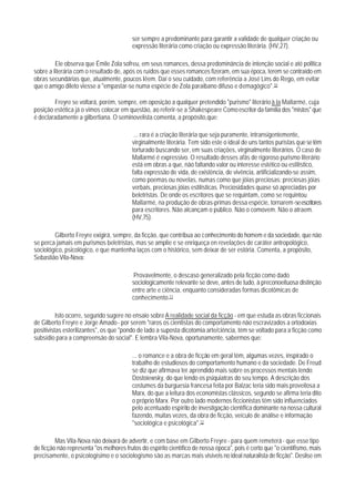 ser sempre a predominante para garantir a validade de qualquer criação ou
                                         expressão literária como criação ou expressão literária. (HV,27).

         Ele observa que Émile Zola sofreu, em seus romances, dessa predominância de intenção social e até polltica
sobre a literária com o resultado de, após os ruídos que esses romances fizeram, em sua época, terem se contraído em
obras secundárias que, atualmente, poucos Iêem. Daí o seu cuidado, com referência a José Lins do Rego, em evitar
que o amigo dileto viesse a "empastar-se numa espécie de Zola paraibano difuso e demagógico".10

        Freyre se voltará, porém, sempre, em oposição a qualquer pretendido "purismo" literário à la Mallarmé, cuja
posição estética já o vimos colocar em questão, ao referir-se a Shakespeare Como escritor da família dos "mistos" que
é declaradamente a gilbertiana. O seminovelista comenta, a propósito,que:

                                          ... rara é a criação literária que seja puramente, intransigentemente,
                                         virginalmente literária. Tem sido este o ideal de uns tantos puristas que se têm
                                         torturado buscando ser, em suas criações, virginalmente literários. O caso de
                                         Mallarmé é expressivo. O resultado desses afãs de rigoroso purismo literário
                                         está em obras a que, não faltando valor ou interesse estético ou estilístico,
                                         falta expressão de vida, de existência, de vivência, artificializando-se assim,
                                         como poemas ou novelas, numas como que jóias preciosas: preciosas jóias
                                         verbais, preciosas jóias estilísticas. Preciosidades quase só apreciadas por
                                         beletristas. De onde os escritores que se requintam, como se requintou
                                         Mallarmé, na produção de obras-primas dessa espécie, tornarem-se escritores
                                         para escritores. Não alcançam o público. Não o comovem. Não o atraem.
                                         (HV,75).

        Gilberto Freyre exigirá, sempre, da ficção, que contribua ao conhecimento do homem e da sociedade, que não
se perca jamais em purismos beletristas, mas se amplie e se enriqueça en revelações de caráter antropológico,
sociológico, psicológico, e que mantenha laços com o histórico, sem deixar de ser estória. Comenta, a propósito,
Sebastião Vila-Nova:

                                         Provavelmente, o descaso generalizado pela ficção como dado
                                         sociologicamente relevante se deve, antes de tudo, à preconoeituosa distinção
                                         entre arte e ciência, enquanto consideradas formas dicotômicas de
                                         conhecimento.11

          Isto ocorre, segundo sugere no ensaio sobre A realidade social da ficção - em que estuda as obras ficcionais
de Gilberto Freyre e Jorge Amado - por serem "raros os cientistas do comportamento não escravizados a ortodoxias
positivistas esterilizantes", os que "pondo de lado a suposta dicotomia arte/ciência, têm se voltado para a ficção como
subsídio para a compreensão do social". E lembra Vila-Nova, oportunamente, sabermos que:

                                         ... o romance e a obra de ficção em geral têm, algumas vezes, inspirado o
                                         trabalho de estudiosos do comportamento humano e da sociedade. De Freud
                                         se diz que afirmava ter aprendido mais sobre os processos mentais lendo
                                         Dostoiewsky, do que lendo os psiquiatras do seu tempo. A descrição dos
                                         costumes da burguesia francesa feita por Balzac teria sido mais proveitosa a
                                         Marx, do que a leitura dos economistas clássicos, segundo se afirma teria dito
                                         o próprio Marx. Por outro lado modernos ficcionistas têm sido influenciados
                                         pelo acentuado espírito de investigação científica dominante na nossa cultural
                                         fazendo, muitas vezes, da obra de ficção, veículo de análise e informação
                                         "sociológica e psicológica".12

         Mas Vila-Nova não deixará de advertir, e com base em Gilberto Freyre - para quem remeterá - que esse tipo
de ficção não representa "os melhores frutos do espírito científico de nossa época", pois é certo que "o cientifismo, mais
precisamente, o psicologisimo e o sociologismo são as marcas mais visíveis no ideal naturalista de ficção". Deslise em
 