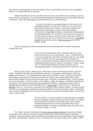 que resvalou, no século passado, um Zola, com prejuízo evidente - aqui Vila-Nova cita Freyre - para as "qualidades
estéticas" e as "virtudes literárias" de sua obra.13

         Sempre iconoclasta, em sua recusa às dicotomias tipo ciência e arte, Gilberto Freyre revela que, ao por em
prática a idéia de uma pesquisa - a ser realizada "por pequeno grupo de inteligentes jovens da Universidade Federal de
Pernambuco" - sobre "tipos antropológicos no romance brasileiro", não se desviou do que:

                                          ...tem sido uma constante na sua dupla atividade de escritor literário e de
                                         antropólogo-sociólogo: "seu interesse por análises em que à perspectiva
                                         humanística ou literária de um assunto, e aos métodos empáticos e até
                                         impressionistas de abordagem, se junte o estudo, quanto possível
                                         científicarmente antropológico-sociológico - com possíveis transbordamentos
                                         na antropologia filosófica - do mesmo tema. Não foi outra sua orientação ao
                                         escrever ensaios, dos quais se tem dito, ora com evidente generosidade, ora
                                         com alguma malícia, que se lêem como se fossem romances. Casa-grande e
                                         senzala sendo um desses ensaios, e Ordem e progresso um dos mais
                                         recentes. (HV,48).

        Sobre essa experiência, comenta Édson Nery da Fonseca, prefaciador do livro resultante da pesquisa
orientada por Freyre:

                                          Assim como da seminovela Dona sinhá e o filho padre observou o crítico
                                         Osmar Pimentel que foi "uma estréia previsivel" - pois o "o novelista in fieri já
                                         se anunciava no poder de visão artística da trilogia iniciada com Casa-grande
                                         e senzala" - podemos dizer que a preocupação com personagens de
                                         romances não surpreende os leitores de Gilberto Freyre. Eles certamente se
                                         recordarão do prefácio ã primeira edição de Casa-grande e senzala, no qual
                                         se lê: "O estudo da história íntima de um povo tem alguma coisa de
                                         interpretação proustiana: os Goncourt já o chamavam "ce roman vrai". (HV,2).

          Vimos que, para Fonseca, Gilberto Freyre - como crítico ou teórico da literatura irá revelar-se, neste livro
original - "A pesquisa sobre tipos sócio-antropológicos na ficção é, salvo engano, a primeira que se realizou em
qualquer parte do mundo" - um "comparativista da categoria de Croce, Dilthey e Curtius". Edson Nery da Fonseca
destaca algumas observações de Freyre que referendam sua afirmativa: por exemplo, quando indica os tipos
potencialmente simbólicos que uma obra de arte pode sugerir: em literatura "chamada de ficção", o Goriot, de Balzac;
em arte cinematográfica, o Carlito de Chaplin; em arte religiosa, o Cristo, de Velásquez; em filosofia social aplicada à
ação política, "estes dois quase personagens parassimbólicos de romances criados poeticamente por Marx: o
Capitalista opressor (vilão) e o Proletário oprimido (herói)". 0 Heróis e vilões - salienta Fonseca - "está cheio de
trouvailles como esta", ou como outra, que também cita, tratando já Freyre de romance brasileiro: "O grande exemplo
de um tipo sócio-antropológico tornado personagem parassimbólico em romance brasileiro é Capitu". E assinalando,
sobre a criação de Machado de Assis: É, pelo seu sorriso dúbio, uma espécie de Gioconda brasileira: uma Gioconda
morena e talvez mestiça":

                                          Por estas citações, vê-se que o livro pode ser classificado como um eatudo de
                                         literatura comparada, no amplo sentido em que Remak a define: "the study of
                                         literatura beyond the confines of one particular country, and the study of
                                         relationship between literatura on the one hand and the other areas of
                                         knowledge and belief, such as the arts, philosophy, history, the social sciences,
                                         the sciences, religion, etc." (HV,3).

          "Ele é ainda", acrescenta o prefaciador do Heróis e vilões no romance brasileiro,"como tudo que Gilberto
Freyre produz um livro altamente germinal", em que vê a indicação de "muitos campos ainda não explorados". E
exemplifica: "como, por exemplo, o da possílvel influência de personagens sobre as personalidades e sobre os próprios
tipos fisicos dos romancistas". Influência, no caso - acentua Fonseca - "de criaturas sobre os seus criadores". (HV,3).
 