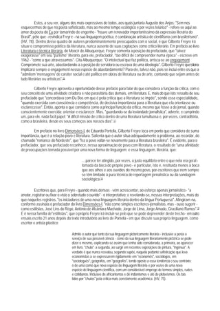 Estes, a seu ver, alguns dos mais expressivos de todos, aos quais juntaria Augusto dos Anjos: "Sem nos
esquecermos de que no poeta sofisticado, mas ao mesmo tempo ecológico e por vezes telúrico" - refere-se aqui ao
amor do poeta do Eu por tamarindo de engenho - "houve um renovador importantíssimo da expressão literária do
Brasil", pelo que - revindica Freyre - na sua linguagem poética, é combinação artística de cientifismo com brasileirismo".
(HV, 78). Dentro desse quadro de autores predominantemente preocupados com o social, é que Gilberto Freyre irá
situar o compromisso político da literatura, nunca ausente de suas cogitações como crítico literário. Em prefácio ao livro
Literatura e técnica literária, de Moacir de Albuquerque, Freyre comenta a posição do prefaciado, que "talvez
exagerasse" em seu "purismo" literário, para ele, prefaciador, "tão difícil de compreender numa época" - escreve em
1962 - "como a que atravessamos". Cita Albuquerque: "O intelectual que faz política, arrisca-se ao engagement.
Compromete sua arte, abastardando-a a posição de servidora ou escrava de uma ideologia". Gilberto Freyre questiona:
implicará sempre o engagement nessa espécie de abastardamento? Para ele, talvez não, pois se inclui entre os que a
"admitem 'mensagens' de caráter social e até politico em obras de literatura ou de arte, contando que sejam antes de
tudo literárias ou artísticas".16

        Gilberto Freyre aproveita a oportunidade desse prefácio para falar do que considera a função da critica, com o
seu conceito de uma atividade criadora e não parasitária das demais, em literatura. E, mais do que isto: ressalta de seu
prefaciado que "concordava com Du Bos em que é pela crítica que a literatura se impõe", sendo essa especialidade,
"quando exercida com consciência e competência, de decisiva importância para a literatura que ela orientasse ou
esclarecesse". Então, aponta o que considera como a principal função da crltica, mesmo que fosse a de jornal, quando
conscientemente exercida: orientar e esclarecer. Mas, "guardando-se da leviandade jornallstica", adverte, e cumprindo
um, para ele, nada fácil papel: "A difícil missão de crítico dentro de uma literatura tumultuosa e, por vezes, contraditória,
como a brasileira, desde os seus começos aos nossos dias".17

        Em prefácio no livro Dimensões-I, de Eduardo Portella, Gilberto Freyre toca em ponto que considera de suma
importância, que é a relação povo e literatura. Salienta que o autor situa adequadamente o problema, ao recordar, do
chamado "romance do Nordeste", que "fez o povo voltar-se novamente para a literatura brasileira". É evidente, para o
prefaciador, que seu prefaciado reconhece, nessa aproximação de povo com literatura, o resultado de "uma afinidade
de preocupações tornada possível por uma nova forma de linguagem; e essa linguagem, literária, que:

                                          ... parece ter atingido, por vezes, o justo equiIíbrio entre o que nela era geral -
                                          tomada da boca do próprio povo - e particular, isto é, restituída menos à boca
                                          que aos olhos e aos ouvidos do mesmo povo, por escritores que nem sempre
                                          se têm limitado à pura técnica de reportagem jornalística ou da sondagem
                                          sociológica.18

         Escritores que, para Freyre - quando mais densos - vêm acrescentar, ao esforço apenas jornalístico - "a
anotar, registrar ou fixar o visto o sobretudo o ouvido" - o interpretativo; e revelando-se, nessas interpretações, mais do
que naqueles registros, "os iniciadores de uma nova linguagem literária dentro da língua Portuguesa". Atingiram-na,
conforme assinala o prefaciador do livro Dimensões-I, "não como simples escritores-jornalistas, mas - ouso sugerir -
como estilistas, José Lins do Rego, Antônio de Alcântara Machado, Jorge de Lima, Jorge Amado, Graciliano Ramos".19
E é nessa família de"estilistas", que o próprio Freyre irá incluir-se pelo que se pode depreender deste trecho - em outro
ensaio,escrito 21 anos depois do texto introdutório ao livro de Portella - em que discute sua própria linguagem, como
escritor e artista plástico:

                                   Admite o autor que tanto da sua linguagem pictoricamente literária - inclusive a posta a
                                   serviço de sua possível ciência - como da sua linguagem literariamente pictórica se pode
                                   dizer o mesmo, explicando-se assim que tenha sido considerada, a primeira, ao aparecer
                                   em livro, "chula"; a segunda, ao surgir em recentes exposições de pintura, "ingênua". A
                                   verdade é que nunca resvalou, segundo supõe, naquela pedante sofisticação que leva
                                   economistas a se expressarem rigidamente em "economês", sociólogos, em
                                   "sociologuês", geógrafos, em "geografês", tendo oposto a essa tendência o seu contrário:
                                   o de uma como que nova espécie de linguagem literária e por vezes de uma nova
                                   espécie de linguagem científica, com um considerável emprego de termos simples, rudes
                                   e cotidianos. Inclusive de africanismos e de indianismos e até de plebeísmos: Os tais
                                   tidos por "chuIos" pela crítica mais corretamente acadêmica. (HV, 75).
 