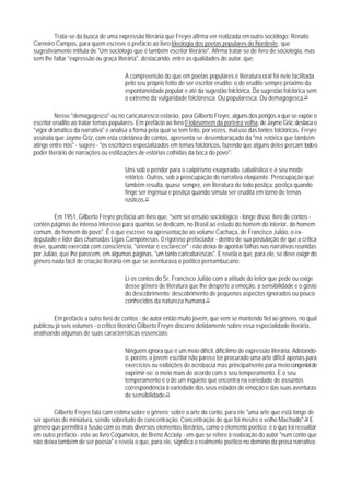 Trata-se da busca de uma expressão literária que Freyre afirma ver realizada em outro sociólogo: Renato
Carneiro Campos, para quem escreve o prefácio ao livro Ideologia dos poetas populares do Nordeste, que
sugestivamente intitula de "Um sociólogo que é também escritor literário". Afirma tratar-se de livro de sociologia, mas
sem lhe faltar "expressão ou graça literária", destacando, entre as qualidades do autor, que:

                                       A compreensão do que em poetas populares é literatura oral foi nele facilitada
                                       pelo seu próprio feitio de ser escritor erudito: o de erudito sempre próximo da
                                       espontaneidade popular e até da sugestão folclórica. Da sugestão folclórica sem
                                       o extremo da vulgaridade folcloresca. Ou popularesca. Ou demagogesca.20

         Nesse "demagogesco" ou no caricaturesco estarão, para Gilberto Freyre, alguns dos perigos a que se expõe o
escritor erudito ao tratar temas populares. Em prefácio ao livro 0 lobisomem da porteira velha, de Jayme Griz, destaca o
"vigor dramático da narrativa" e analisa a forma pela qual se tem feito, por vezes, mal uso das fontes folclóricas. Freyre
assinala que Jayme Griz, com esta coletânea de contos, apresenta-se desembaraçado da "má retórica que também
atinge entre nós" - sugere - "os escritores especializados em temas folclóricos, fazendo que alguns deles percam todo o
poder literário de narrações ou estilizações de estórias colhidas da boca do povo":

                                       Uns sob o pendor para o caipirismo exagerado, cabalístico e a seu modo
                                       retórico. Outros, sob a preocupação de narrativa eloqüente. Preocupação que
                                       também resulta, quase sempre, em literatura de todo postiça: postiça quando
                                       finge ser ingênua e postiça quando simula ser erudita em torno de temas
                                       rústicos.21

         Em 1951, Gilberto Freyre prefacia um livro que, "sem ser ensaio sociológico - longe disso: livro de contos -
contén páginas de intenso interesse para quantos se dedicam, no Brasil ao estudo do homem do interior, do homem
comum, do homem do povo". É o que escreve na apresentação ao volume Cachaça, de Francisco Julião, o ex-
deputado e lider das chamadas Ligas Camponesas. 0 rigoroso prefaciador - dentro de sua postulação de que a crítica
deve, quando exercida com consciência, "orientar e esclarecer" - não deixa de apontar falhas nas narrativas reunidas
por Julião, que lhe parecem, em algumas páginas, "um tanto caricaturescas". E revela o que, para ele, se deve exigir do
gênero nada fácil de criação literária em que se aventurava o poíitico pernambucano:

                                       Li os contos do Sr. Francisco Julião com a atitude do leitor que pede ou exige
                                       desse gênero de literatura que Ihe desperte a emoção, a sensibilidade e o gosto
                                       do descobrimento; descobrimento de pequenos aspectos ignorados ou pouco
                                       conhecidos da natureza humana.22

        Em prefácio a outro livro de contos - de autor então muito jovem, que vem se mantendo fiel ao gênero, no qual
publicou já seis volumes - o crltico literário Gilberto Freyre discorre detidamente sobre essa especialidade literária,
analisando algumas de suas características essenciais:

                                       Ninguém ignora que é um meio difícil, dificílimo de expressão Iiterária. Adotando-
                                       o, porém, o jovem escritor não parece ter procurado uma arte difícil apenas para
                                       exercícios ou exibições de acrobacia mas principalnente para meio congenial de
                                       exprimir-se: o meio mais de acordo com o seu temperamento. E o seu
                                       temperamento é o de um inquieto que encontra na variedade de assuntos
                                       correspondência à variedade dos seus estados de emoção e das suas aventuras
                                       de sensibilidade.23

        Gilberto Freyre fala cam estima sobre o gênero; sobre a arte do conto, para ele "uma arte que está longe de
ser apenas de miniatura, sendo sobretudo de concentração. Concentração de que foi mestre o velho Machado".24 E
gênero que permitirá a fusão com os mais diversos elementos literários, como o elemento poético; é o que irá ressaltar
em outro prefácio - este ao livro Cogumelos, de Breno Accioly - em que se refere à realização do autor "num conto que
não deixa também de ser poesia" e revela o que, para ele, significa o realmente poético no domínio da prosa narrativa:
 