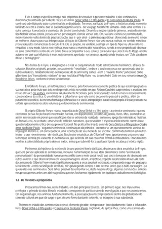 Este o campo específico em que nos propomos desenvolver o presente trabalho: o das seminovelas,
denominação atribuída por Gilberto Freyre aos livros Dona Sinhá e o filho padre e O outro amor do doutor Paulo. O
semi será admitido pelo autor como sinal de ambigüidade. Teremos, na ficção de Freyre, o histórico a todo momento
fundindo-se com a estória, não se sabendo algumas vezes - no seu jogo habilmente armado - onde uma termina e a
outra começa. Iconoclasta a seu modo, ele destrói construindo. Dinamita a noção rígida de gêneros, anula dicotomias
tipo história versus estéria, pessoa versus personagem, ciência versus arte. Em, sua arte-ciência se permitirá tudo,
modernamente solto dentro da própria criação, que é - por sinal - o primeiro a questionar, oferecendo ao mesmo tempo
as melhores chaves para sua interpretação. A ficção de Gilberto Freyre não será nunca realista, no sentido mimético
procurado pelos romancistas do século XIX. Ele se propõe, na verdade, a atingir um tipo de hiper ou ultra-realismo
empático, a seu modo, talvez neo-realista, mas nunca a maneira dos naturalistas, sendo a esse propósito útil observar
os seus comentários à obra de um Émile Zola e acompanhar o seu esforço para evitar que José Lins do Rego - um dos
autores em que sua influência é mais notoriamente apontada - se tornasse, quando ainda imaturo, um "Zola paraibano
difuso e demagógico".

          Nos textos de Freyre, a imaginação e o real se conjuminam de modo artisticamente harmônico, através de
soluções literárias originais, próprias, pessoalmente "resolvidas", embora o seu texto possa ser aproximado dos de
outros criadores, notadamente nas seminovelas; do de um Henry James - com o "favorite theme" jamesiano como
gilbertiano das "transatlantic relations" de que nos falará Philip Rahv - ou de um André Gide em seu romance-ensaio Os
moedeiros falsos, conforme iremos fundamentar.

         Em Gilberto Freyre, a História parece romance, pela forma novelescamente poética de que está impregnada a
sua narrativa, pela visão que dela se desprende, e isto no sentido em que Afrânio Coutinho surpreendeu e analisou, em
nosso clássico Os sertões, elementos iniludivelmente ficcionais, para desespero dos redutos mais reacionariamente
conservadores da crítica. É uma História - a gilbertiana - que vale como documento pessoal e poético, além de
puramente científico, da mesma forma que o histórico e o sócio-antropológico darão feição própria à ficção praticada na
estória apresentada nos dois volumes que denominou de seminovelas.

          O próprio Gilberto Freyre revela, no posfácio de Dona Sinhá e o filho padre - a primeira seminovela - que os
elementos de sua ficção foram encontrados na vida, em depoimentos, recortes de jornais, livros. Mas, ao mostrar-se
assim interessado em provar que essa ficção não se extravia da realidade - com o seu apego tão reiterado ao histórico,
ao factual - cria, na verdade, uma série de artifícios narrativos, que ressaltam o aspecto artisticamente construído e
questionadoramente crítico de seu projeto ficcional. Na prática literária do autor de Dona Sinhá e o filho padre e O outro
amor do doutor Paulo - segunda seminovela, continuação da primeira - encontra-se um questionamento vertical da
linguagem literária e, em conseqúência, uma teorização do seu modo de ser escritor, confirmada também em outros
textos - a que remeteremos - de não ficção. Nos textos ensaísticos de Gilberto Freyre, apontaremos uma como qua
teorização literária pré-existente às seminovelas, que acarreta em sua coerência formal a conteudíatica. Procuraremos
mostrar a potencialidade própria desses textos, antes que submetê-los a qualquer tipo de arcabouço teórico rígido.

         Partiremos da hipótese da existência de una possível teoria da ficção, dispersa na obra ansaística de Freyre,
que será por ele aplicada às seminovelas, inclusive na formulação de sua idéia do romance como "aventura de
personalidade"; da personalidade humana em conflito com o meio social hostil, que será o tema por ele observado em
outros autores e que observaremos em seus personagens. Assim, a hipótese proposta será testada através da parte
dos ensaios de Gilberto Freyre mais significativos quanto a essa possível teorização, comparando o que ele propugna
teoricamente - como sociólogo da literatura, mas privilegiando sempre o fato literário, antes que o dado sociológico - e o
que realiza nas seminovelas. Será talvez possível desentranhar-se, deste nosso esforçp, algumas conclusões, embora
nos preocupemos antes am abrir sugestões que nos fecharmos rigidamente em qualquer radicalismo metodológico.

1.2 - De métodos a propósitos

          Procuramos firmar-nos, neste trabalho, em dois princípios básicos. Em primeiro lugar, nos impusemos
privilegiar o primado da obra literária estudada, como ponto de partida e alvo da investigação a que nos aventuramos.
Em segundo lugar, nos animou, fundamentalmente, a preocupação em compreendê-la dentro da globalidade do
contexto cultural am qua ela surge e que, de uma forma bastante evidente, se incorpora à sua substância.

    Tivemos no estudo das seminovelas o nosso elemento gerador, sem procurar, antecipadamente, fazer a leitura dos
livrou Dona Sinhá e o filho padre e O outro amor do doutor Paulo, cogitando, de aplicar-lhes, como uma camisa-de-
 