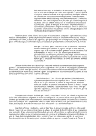 Pois nenhum leitor chega ao fim da leitura de uma produção de Breno Accioly
                                        sem se sentir num mundo que não é outro senão o poético. O que não significa
                                        que seja um mundo de irrealidade ou de supra realidade e sim daquela realidade
                                        em certos trechos rebelde ao conhecimento puramente científico ou lógico:
                                        daquela realidade aonde só se chega pelo conhecimento prático. O mundo dos
                                        romancistas e dos contistas ingleses mais profundos que são também poetas a
                                        seu modo, como são também uma espécie de psicólogos do consciente e do
                                        subconsciente, capazes de dar Iições de psicanálise aos profissionais dessa
                                        especialidade científica embora ninguém encontre seus nomes de romancistas
                                        ou contistas complexos mas inacadêmicos, nem nas antologias de poesia nem
                                        nos tratados de psicologia convencional.25

         Para Freyre, Breno Accioly pertence a esse grupo de ficcionistas mais "complexos", cujos romances ou contos
não se lê colhendo da leitura apenas um prazer superficialmente estático, ou convencionalmente literário. Porque
considera que são contos, os do autor de Cogumelos, "que quase sempre nos levam à presença de alguma coisa de
pouco conhecido, de pouco confessado, de pouco revelado e até ignorado na turva condição humana". E arremata:

                                        Bem que E. M. Forster aponta como um dos característicos mais salientes da
                                        literatura moderna, principalmente da inglesa - sem que se deva, entretanto,
                                        esquecer o que há de revelador de regiões ignoradas ou recalcadas da natureza
                                        humana na obra de Proust e na de Gide - a exploraçãoo de zonas da
                                        personalidade ou da alma pouco penetradas pelos antigos: o subconsciente, os
                                        casos de esquizofrenia, a persistência do irracional (especialmente entre aqueles
                                        homens que se consideram mais racionais) , os sonhos que sonhamos dormindo
                                        ou acordados.26

         Em Breno Accioly, vimos que Gilberto Freyre surpreende um tipo de prosa narrativa tocado de sugestões
poéticas. E entrará no terreno específicamente poético, ao prefaciar o livro Ensaios de crítica de poesia, de Otávio de
Freitas Junior. Escreve então que encontra, "na Poesia, como qualidade do fato essencialmente poético o constante
descobrimento de um mundo novo já conhecido e gasto". Nesse prefácio, ele esclarece muito bem seus pontos de vista
sobre as aproximações entre poesia a ciência. Assim é que:

                                        ... com o velho Havelock Ellis/... / sou dos que pensam que não há fronteiras
                                        rígidas entre a região da Poesia e a região da Ciência. Da ciência criadora, é
                                        bem de ver. Se - para voltarmos às palavras de um poeta que é, ao mesmo
                                        tempo, um estudioso do fenômeno poética Murilo Mendes - a Poesia é a "força
                                        de transfiguração", também o é a ciência criadora: aquela ciência como que
                                        apocalítica e quixotesca, tantas vezes próxima do ridículo e do absurdo, que é a
                                        mais alta das ciências.27

         Prossegue GiIberto Freyre, afirmando que a poesia, como a ciência criadora, nos comunicam alguma coisa
que é "como uma virgindade": virgindade no ver, no ouvir e no pensar. São para ele as duas juntas - poesia e ciência
criadora - que desembaraçam verdadeiramente o homem da tendência para se tornar convencional ou se endurecer
dentro das convenções. Para "simplesmente soletrar os rótulos em vez de ver as coisas; para simplesmente escutar os
ruídos já catalogados do mundo em vez de ouvir vozes novas dentro e fora dos mesmos ruídos".28

         No prefácio a Alencar - significativo a partir do título: "José de Alencar, renovador das letras e crítico social"-
Gilberto Freyre revela seu critério de interpretação da cultura a da sociedade do Brasil. O critério de que essa cultura e
essa sociedade - de que a obra do romancista estudado apresenta reflexos nítidos - se explicam principalmente como
expressões ou resíduos de uma formação processada antes em torno da família patriarcal a escravocrática do que em
volta do Estado, da Igreja ou do Indivlduo. Antes - assinalará Freyre - am volta de casas-grandes de engenho, de
fazenda, de estância e de chácara do que em catedrais, palácios de governo e casas de Senado ou de Câmara. 29
 