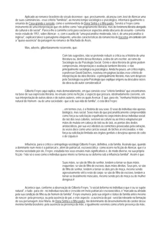 Aplicado ao romance brasileiro do século dezenove - que, precisamente, alcançou com José de Alencar uma
de suas culminâncias - esse critério "familista", ao mesmo tempo sociológico e psicológico, informará igualmente o
ensaísta de Casa-grande e senzala, como o seminovelista de Dona Sinhá e o filho padre. Servirá a Freyre como
instrumento de uma interpretação que ele define como "não propriamente literária, mas do fenômeno literário alongado
do cultural e do social". Parece-lhe o caminho certo para eaclarecer aspectos ainda obscuros do assunto - comenta
neste estudo de 1951, sobre Alencar - e, com o auxílio de "uma psicanálise moderada, isto é, de uma psicanálise à
inglesa", explicará talvez o paisagismo eloqüente, uma das características do romancista de Iracema, em contraste com
a "quase-ausência" da paisagem no romance de Machado de Assis.

        Mas, adverte, gilbertianamente recorrente, que:

                                            Com tais sugestões, não se pretende reduzir a crítica ou a história de uma
                                            literatura ou, dentro dessa literatura, a obra de um escritor, ao ramo da
                                            Sociologia ou da Psicologia Social. Gênio e obra literária de gênio pedem
                                            compreensão, interpretação e avaliação também literária; e não
                                            principalmente sociológica ou psicológica. Ainda ha pouco, um crítico inglês,
                                            o professor David Daiches, reavivou em páginas lúcidas esse critério de
                                            interpretação da obra literária - o principalmente literário, mas sem desprezo
                                            pela Sociologia ou pela Psicologia que explique origens ou descubra raízes
                                            da obra ou do autor considerado.30

         Gilberto Freyre aqui explica, mais demoradamente, em que consiste esse "critério familista" que encontramos
na base de sua expressão literária, no ensaio corno na ficção, e aspecto que procura, obstinadamente coerente, em
sua interpretação de outras obras e de outros autores, entre os quais A-encar. É que, para ele, "nenhuma história mais
natural do Homem - ou de uma sociedade - que a de sua vida de famllia", é esta dirá Freyre:

                                            ...em termos crus, é a história do seu sexo. O sexo do indivíduo não apenas
                                            biológico, mas social. Sexo mais do que psicanalíticamente compreendido
                                            como força ou solicitação espalhada no corpo inteiro desse indivíduo social:
                                            da raiz dos seus cabelos, sensível ao cafuné ou ao trinco voluptuoso por
                                            mãos de mulata em cabeça de ioiô ou de iaiá, as pontas dos dedos
                                            aristocráticos, por sua vez vibráteis às comichões provocadas pela extração,
                                            às vezes doce como uma carícia sexual, de bichos aí encravados; e não
                                            força ou solicitação limitada aos órgãos genitais e desejosa apenas de coito
                                            e de cópula.31

         Influência, para o crítico e antropólogo-sociólogo Gilberto Freyre, definitiva, a da família. Assinala que, quando
a dominante num meio é a patriarcal e, aIém de patriarcal, escravocrática - como ocorre na ficção de Alencar, que é a
mesma sociedade por ele, Freyre, estudada nos seus ensaios mais significativos e, de modo diverso, na sua própria
ficção -"não só o sexo como o indivíduo quase inteiro se forma ou se deforma sob a influência familial". Assim é que:

                                            Suas mãos, se são de filho de senhor, tendem a tornar-se duas mãos
                                            esquerdas; se são de filho de escravo, duas mãos direitas. Seus pés, se são
                                            de filho de senhor, tendem a tornar-se dois pés de moça, mesmo sendo
                                            agressivamente viril o resto do corpo; se são de filho de escravo, tendem a
                                            tornar-se brutalmente másculos, mesmo sendo pés de moça ou de mulher
                                            dengosa.32

          Acontece que, conforme a observação de Gilberto Freyre, "o social deforma no indivlduo o que é ou se supõe
natural", e tudo - para ele - no indivíduo nascido e crescido em meio patriarcal e escravocrático, é "marcado ou afetado
pela sua condição de filho ou de homem de família". Freyre enumera: pela sua origem e status de família antes mesmo
de nascer; pela presença, ou pela ausência de pai, e este aspecto - a ausência do pai - será tão relevante na formação
do seu personagem José Maria, de Dona Sinhá e o filho padre, tão deteminante do desenvolvimento do caráter desse
menino-família brasileiro; pela ausência ou presença da mãe, e igualmente veremos como a forte presença da mãe,
 