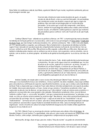 Dona Sinhá, irá condicionar a vida de José Maria, a ponto de Gilberto Freyre revelar, na primeira sominovela, pela voz
do personagem-narrador, que:

                                            Esta tem sido a história de muito menino brasileiro de quem, em quatro
                                            séculos de vida do Brasil, a mãe ou a avó tem feito padre. Um psicanalistao
                                            não consideraria senão cam desdém o aspecto que aqui se sugere do
                                            problema. Mas nem tudo em psicologia pode ser esclarecido pela
                                            psicanálise. Se há razões que a razão não compreende, como dizia o
                                            francês, também há na psicologia dos adolescentes criados,como no Brasil,
                                            durante séculos, em ambiente Católico-patriarcal, aspectos que nenhuma
                                            das psicanálises parece conhecer: nem a de Freud nem as de sub-Freuds.
                                            (DSP,44).

         Continua Gilberto Freyre - voltando ao seu prefácio a Alencar, em 1951 - a enumeração das marcas deixadas
no indivíduo de formação patriarcal e escravocrática, como serão os seus personagens em Dona Sinhá e O outro amor
do doutor Paulo, que irão irromper na literatura brasileira, três - primeira seminovela, 1964 - e vinte e seis anos depois,
em 1977,quando publica a segunda, sua continuação. Marca fundamental é a da posição do indivíduo na família,
sugere Freyre, baseado em sua observação dos comportamentos humanos na ficção de José de Alencar: livre ou
escravo; senhoril ou servil; filho ou filha; filho primeiro ou filho segundo; o último filho ou o filho único. Marcado será
também o indivíduo pelas relações com os senhores ou com os servos, com os parentes, com os estranhos, com os
animais, com as árvores: as árvores próprias - da família ou do quintal ou fazenda paterna - ou as da rua, da mata, do
alheio:

                                            Tudo isso deixa-lhe marca. Tudo - desde o peito da mãe ou da mucama que
                                            o amamentou - lhe abre ou lhe aguça zonas de sensibilidade que, no caso
                                            do artista ou do escritor, explicam ou esclarecem - ao menos, em parte - o
                                            infantilismo de um Raul Pompéia, o erotismo de um Olavo Bilac, o
                                            marianismo de um Dom Vital, o donjuanismo de um Maciel Pinheiro, o
                                            narcisismo de um Joaquim Nabuco, o adolescentismo de um Euclides da
                                            Cunha, o germanismo antifrancês de um Tobias Barreto, o inconformismo
                                            de um Aleijadinho,o paisagismo de um José de Alencar.33

         Antônio Cândido, em estudo sobre o exercí cio da crítica literária por Gilberto Freyre, observou, conforme
vimos,que o seu nacionalismo levou-o aos românticos, e levou-o a preferir, nas obras estudadas, a busca que contribui
para a descoberta ou confirmação de aspectos especificamnte brasileiros, ou seja, que o conduz a uma visão literária
do Brasil. Pode-se depreender que o estudo de Freyre sobre Alencar referenda exemplarmente este aspecto da análise
de Cândido. Interessará sobremaneira, a Freyre, revelar em que consiste o "romantismo socialmente crítico", que
surpreende na obra de José de Alencar, em que destaca sua "critica indireta" a todo um sistema sócio-econômico: o
patriarcal e escravocrático das casas-grandes e dos sobrados. Romantismo socialmente crítico, esse de Alencar,
conforme o define Freyre, e - acrescenta "até político", com que o romancista do século dezenove "se antecipou, a seu
modo, na crítica ao sistema social-econômico ou social em vigor". Mas Alencar, como crítico social do Brasil patriarcal e
escravocrático do seu tempo, não era, segundo Freyre - e aqui vai um tanto do seu "nacionalismo" e do seu
"tradicionalismo" - "um maria-vai-com-as-outras": pois não se deixou dominar por uma sistemática oposição a tudo que
fosse patriarcal, eacravocrático e quase feudal na sociedade brasileira de então, "para só enxergar belezas de
organização - social a encantos de cultura na Europa triunfalmente burguesa ou nos Estados Unidos igualmente
burgueses no seu modo de ser.34

           Em 1943, Gilberto Freyre se encarrega da seleção e prefácio para uma edição crítica de As farpas, de
Ramalho Ortigão e Eça de Queirós. É a oportunidade, mais uma vez, para revelar sua maneira de compreender o fato
literário. Fornece, como sempre, elementos para o julgamento e compreensão de sua própria escrita.

        Interessa-lhe, de logo, situar em que, para ele, reside a "força do escritor", seu poder de convencimento:

                                            Ora, creio que a grande força do escritor está nesse poder não de simples
                                            simpatia humana ou de emoção telúrica, nem de pura e quase sensual
 