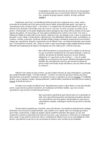 receptividade às sugestões mais fortes de um fato vivo, de uma paisagem
                                            ou mesmo do passado, que se convencionou chamar de "impressionismo",
                                            mas - pegamos do grego a palavra completa - de larga e profunda
                                            empatia.35

         Empatia que, para Freyre, vá ã identificação íntima do autor com o conjunto de seres, coisas, valores
arrancados de um pedaço não só de natureza bruta mas de cidade, do passado ainda quente - que sugere ser
"passado já presente e um pouco futuro" - e do remoto. E, é a exigência do crítico literário Gilberto Freyre, que se
mostrem esses elementos "conservados vivos com a sua cor, sua seiva, seu nervo, no ensaio, no romance ou no
poema". 36 0 prefaciador vê esse poder atingido pelos autores portugueses que estuda. Afirma encontrar,em As Lepas,
algumas das páginas, em nossa língua, da "mais vigorosa identificação de escritores com o meio". Esse meio, o
definido por Ortigão em estudo sobre Eça de Queirós, citado por Freyre, que abrange o solo, o clima, os aspectos da
paisagem, o sexo, a idade, o temperamento, a idiossincrasia, a hereditariedade; influências sociais: as instituições, os
costumes, a família, a educação, a profissão. Ramalho Ortigão compara o método de romancista em Eça de Queirós -
enfoque que, naturalmente, desperta o especial interesse de Gilberto Freyre - ao método do historiador, para concluir
que é "essencialmente o mesmo", pois, "pintar um caráter é expor na personagem a figura moldada dentro do contorno
delineado numa dupla porção do espaço e do tempo por um certo estado social". Comenta Freyre que:

                                            Não é difícil descobrirmos aí uma profissão de fé ecológica (os devotos do
                                            Eça que me perdoem o pedantismo de nova expressão grega, e, desta vez,
                                            científica; dos devotos de Ramalho não preciso, no caso, nenhuma
                                            indulgência). E é o que foram as dois escritores /... / com um sentido
                                            ecológico do seu ministério ou de sua arte. Ministério principalmente para
                                            Ramalho. Arte, principalmente, para Eça, que nem por isso deixou de
                                            pensar sempre num mundo em que não faltasse casa aos velhos nem pão
                                            às crianças.37


          Gilberto Freyre chama aos dois escritores, aos dois criadores literários de "quase historiadores", acentuando
que o próprio Ramalho Ortigão - "sem falsa modéstia" - reconhece so caráter de obra quase histórica do esforço
aparentemente só jornalístico, humorlstico e de polêmica em que se empenhara ao escrever As farpas. É o "sentimento
artístico", que irá suplantar a simples "intenção panfletária", conforme Mário Camarinha da Silva observou ao estudar 0
Uraguai, de Basílio da Gama. 38

        Em todos esses estudos de Gilberto Freyre, abordando outros autores e obras alheias, as mais diversificadas
vemos a expressão do sou notável "pluralismo", já ressaltado por um Antônio Cândido, e que será o mesmo
"generalismo" a que irá referir-se Edson Nery da Fonseca:

                                            Não o generalismo superficial de quem trata de tudo sem se aprofundar em
                                            nada, nem o generalismo puramente conceitual dos pensadores abstratos,
                                            mas o generalismo como visão global e interdisciplinar de cada tema ou
                                            cada problema estudado: a abordagem sistêmica de que tanto se fala hoje
                                            em dia. 39

           Um generalista ou pluralista que, entretanto, como crítico literário, é sem dúvida um particularíssimo sociólogo
da literatura, nos termos por ele próprio definidos, a que aludinos neste capítulo. Não é um sociólogo que tenda a
querer impor, ao fato literário, a rigidez de qualquer suposto cientifismo autoritário. Mal suposto, no caso. Pois
exatamente o contrário se depreenderá do exame de seus textos, a que remetemos e remeteremos na continuação
deste estudo, em que ainda nos deteremos sobre a contribuição de Gilberto Freyre em sua especialidade de crítico
literário, especialmente no que toca à sua conceituação do romance como "aventura de personalidade".
 