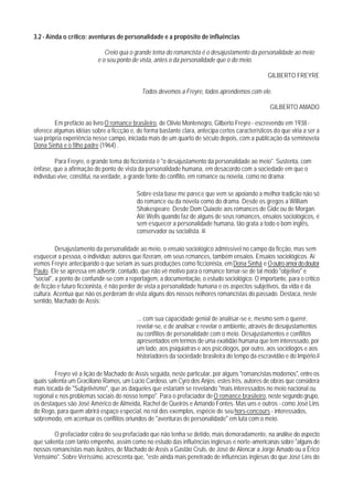 3.2 - Ainda o crítico: aventuras de personalidade e a propósito de influências

                             Creio qua o grande tema do romancista é o desajustamento da personalidade ao meio;
                          e o seu ponto de vista, antes o da personalidade que o do meio.

                                                                                                 GILBERTO FREYRE

                                            Todos devemos a Freyre, todos aprendemos com ele.

                                                                                                  GILBERTO AMADO

        Em prefácio ao livro O romance brasileiro, de Olívio Montenegro, Gilberto Freyre - escrevendo em 1938 -
oferece algumas idéias sobre a ficcção e, de forma bastante clara, antecipa certos característicos do que viria a ser a
sua própria experiência nesse campo, iniciada mais de um quarto de século depois, com a publicação da seminovela
Dona Sinhá e o filho padre (1964) .

         Para Freyre, o grande tema do ficcionista é "o desajustamento da personalidade ao meio". Sustenta, com
ênfase, que a afirmação do ponto de vista da personalidade humana, em desacordo com a sociedade em que o
indivíduo vive, constitui, na verdade, a grande fonte do conflito, em romance ou novela, como no drama:

                                          Sobre esta base me parece que vem se apoiando a melhor tradição não só
                                          do romance ou da novela como do drama. Desde os gregos a William
                                          Shakespeare. Desde Dom Quixote aos romances de Gide ou de Morgan.
                                          Até Wells quando faz de alguns de seus romances, ensaios sociológicos, é
                                          sem esquecer a personalidade humana, tão grata a todo o bom inglês,
                                          conservador ou socialista. 40

          Desajustamento da personalidade ao meio, o ensaio sociológico admissível no campo da ficção, mas sem
esquecer a pessoa, o indivíduo; autores que fizeram, em seus rcmances, também ensaios. Ensaios sociológicos. Aí
vemos Freyre antecipando o que seriam as suas produções como ficcionista, em Dona Sinhá e O outro amor do doutor
Paulo. Ele se apressa em advertir, contudo, que não vê motivo para o romance tornar-se de tal modo "objetivo" e
"social", a ponto de confundir-se com a reportagem, a documentação, o estudo sociológico. O importante, para o critico
de ficção e futuro ficcionista, é não perder de vista a personalidade humana e os aspectos subjetivos, da vida e da
cultura. Acentua que não os perderam de vista alguns dos nossos nelhores romancistas do passado. Destaca, neste
sentido, Machado de Assis:

                                          ... com sua capacidade genial de analisar-se e, mesmo sem o querer,
                                          revelar-se, e de analisar e revelar o ambiente, através de desajustamentos
                                          ou conflitos de personalidade com o meio. Desajustamentos e conflitos
                                          apresentados em termos de uma exatidão humana que tem interessado, por
                                          um lado, aos psiquiatras e aos psicólogos, por outro, aos sociólogos e aos
                                          historiadores da sociedade brasileira do tempo da escravidão e do Império.41

         Freyre vê a lição de Machado de Assis seguida, neste particular, por alguns "romancistas modernos", entre os
quais salienta um Graciliano Ramos, um Lúcio Cardoso, um Cyro dos Anjos; estes três, autores de obras que considera
mais tocada de "Subjetivismo", que as daqueles que estariam se revelando "mais interessados no meio nacional ou
regional e nos problemas sociais do nosso tempo". Para o prefaciador de O romance brasileiro, neste segundo grupo,
os destaques são José Américo de Almeida, Rachel de Queirós e Amando Fontes. Mas uns e outros - como José Lins
do Rego, para quem abrirá espaço especial, no rol dos exemplos, espécie de seu hors-concours - interessados,
sobremodo, em acentuar os conflitos oriundos de "aventuras de personalidade" em luta com o meio.

         O prefaciador cobra de seu prefaciado que não tenha se detido, mais demoradamente, na análise do aspecto
que salienta com tanto empenho, assim como no estudo das influências inglesas e norte-americanas sobre "alguns de
nossos romancistas mais ilustres, de Machado de Assis a Gastão Cruls, de José de Alencar a Jorge Amado ou a Érico
Veríssimo". Sobre Veríssimo, acrescenta que, "este ainda mais penetrado de influências inglesas do que José Lins do
 