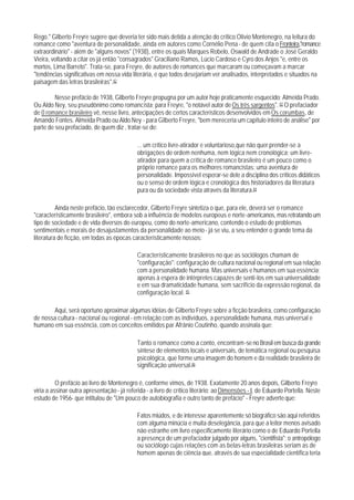 Rego." Gilberto Freyre sugere que deveria ter sido mais detida a atenção do crítico Olívio Montenegro, na leitura do
romance como "aventura de personalidade, ainda em autores como Cornélio Pena - de quem cita o Fronteira,"romance
extraordinário" - além de "alguns novos" (1938), entre os quais Marques Robelo, Oswald de Andrade o José Geraldo
Vieira, voltando a citar os já então "consagrados" Graciliano Ramos, Lúcio Cardoso e Cyro dos Anjos "e, entre os
mortos, Lima Barreto". Trata-se, para Freyre, de autores de romances que marcaram ou começavam a marcar
"tendências significativas em nossa vida literária, e que todos desejariam ver analisados, interpretados e situados na
paisagem das letras brasileiras".42

         Nesse prefácio de 1938, Gilberto Freyre propugna por um autor hoje praticamente esquecido: Almeida Prado.
Ou Aldo Ney, seu pseudônimo como romancista; para Freyre, "o notável autor de Os três sargentos". 43 O prefaciador
de 0 romance brasileiro vê, nesse livro, antecipações de certos característicos desenvolvidos em Os corumbas, de
Amando Fontes. Almeida Prado ou Aldo Ney - para Gilberto Freyre, "bem mereceria um capítulo inteiro de análise" por
parte de seu prefaciado, de quem diz , tratar-se de:

                                             ... um crítico livre-atirador e voluntarioso,que não quer prender-se a
                                             obrigações de ordem nenhuma, nem lógica nem cronológica; um livre-
                                             atirador para quem a crítica de romance brasileiro é um pouco como o
                                             próprio romance para os melhores romancistas: uma aventura de
                                             personalidade. Impossível esperar-se dele a disciplina dos críticos didáticos
                                             ou o senso de ordem lógica e cronológica dos historiadores da literatura
                                             pura ou da sociedade vista através da literatura.44

          Ainda neste prefácio, tão esclarecedor, Gilberto Freyre sintetiza o que, para ele, deverá ser o romance
"característicamente brasileiro", embora sob a influência de modelos europeus e norte-americanos, mas retratando um
tipo de sociedade e de vida diversos do europeu, como do norte-americano, contendo o estudo de problemas
sentimentais e morais de desajustamentos da personalidade ao meio - já se viu, a seu entender o grande tema da
literatura de ficção, em todas as épocas característicamente nossos:

                                             Característicamente brasileiros no que as sociólogos chamam de
                                             "configuração": configuração de cultura nacional ou regional em sua relação
                                             com a personalidade humana. Mas universais e humanos em sua essência:
                                             apenas à espera de intérpretes capazes de senti-los em sua universalidade
                                             e em sua dramaticidade humana, sem sacrifício da expressão regional, da
                                             configuração local. 45

       Aqui, será oportuno aproximar algumas idéias de Gilberto Freyre sobre a ficção brasileira, como configuração
de nossa cultura - nacional ou regional - em relação com as indivíduos, a personalidade humana, mas universal e
humano em sua essência, com os conceitos emitidos par Afrânio Coutinho, quando assinala que:

                                             Tanto o romance como a conto, encontram-se no Brasil em busca da grande
                                             síntese de elementos locais e universais, de temática regional ou pesquisa
                                             psicológica, que forme uma imagem do homem e da realidade brasileira de
                                             significação universal.46

          O prefácio ao livro de Montenegro é, conforme vimos, de 1938. Exatamente 20 anos depois, Gilberto Freyre
viria a assinar outra apresentação - já referida - a livro de crítico literário: ao Dimensões - I, de Eduardo Portella. Neste
estudo de 1956- que intitulou de "Um pouco de autobiografia e outro tanto de prefácio" - Freyre adverte que:

                                             Fatos miúdos, e de interesse aparentemente só biográfico são aqui referidos
                                             com alguma minúcia e muita deselegância, para que a leitor menos avisado
                                             não estranhe em livro específicamente literário como o de Eduardo Portella
                                             a presença de um prefaciador julgado por alguns, "cientifista"; o antropólogo
                                             ou sociólogo cujas relações com as belas-letras brasileiras seriam as de
                                             homem apenas de ciência que, através de sua especialidade científica teria
 
