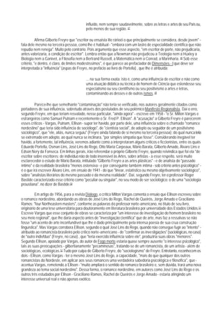 influído, nem sempre saudavelmente, sobre as letras e artes de seu País ou,
                                            pelo menos de sua região. 47

           Afirma Gilberto Freyre que "escritor ou ensaista lite rárioéi o que principalmente se considera, desde jovem" -
fala dele mesmo na terceira pessoa, como lhe é habitual - "embora com um lastro de especialidade científica que não
repudia nem renega". Muito pelo contrário. Pois argumenta que esse aspecto, "em escritor de porte, não prejudicaria,
antes valorizaria, a condição de escritor". Lembra então que a Newman não prejudicou a Teologia nem a Huxley a
Biologia nem a Ganivet, a Filosofia nem a Bertrand Russell, a Matemática nem a Conrad, a Marinharia. 48 Sob esse
critério, "e dentro, é claro, de limites modestíssimos", é que parece ao prefaciador de Dimensões - I que deve ser
interpretada a "influência" (aspas de Freyre, no prefácio ao livro de Portella) , que Ihe é atribuída:

                                            ... na sua forma exata: isto é, como uma influência de escritor e não como
                                            uma atuação didática ou técnica de homem de Ciência que estendesse seu
                                            especialismo ou seu cientifismo ou seu positivismo a artes e letras,
                                            contaminando-as desses e de outros ismos. 49

          Parece-lhe que semelhante "contaminação" não teria se verificado, nos autores geralmente citados como
portadores de sua influência, sobretudo através dos postulados de seu polêmico Manifesto Regionalista. Daí o erro,
segundo Freyre, em que teriam resvalado, nesse particular, "ainda agora" - escreve em 1958 - "o Sr. Milton Vargas e
estrangeiros como Samuel Putnam e recentemente o Sr. Fred P. Ellison". A "acusação" a Gilberto Freyre é parecerem
esses críticos - Vargas, Putnam, Ellison - supor ter havido, por parte dele, uma influência sobre o chamado "romance
nordestino" que teria sido influência de sociólogo", de "cientista social", de adepto ou seguidor de um positivismo
sociológico", que "ele, aliás, nunca seguiu" (Freyre ainda falando de si mesmo na terceira pessoa) ;do qual nunca teria
se extremado em adepto, ao qual nunca se inclinara, "por simples simpatia que fosse". Considerando inegável ter
havido, a fortemente, tal influência, veremos adiante como a interpretaram alguns críticos e ficcionistas, entre os quais
Eduardo Portella, Osman Lins, José Lins do Rego, Otto Maria Carpeaux, Mário Barata, Gilberto Amado, Álvaro Lins e
Edson Nery da Fonseca. Em linhas gerais, irão referendar o próprio Gilberto Freyre, quando reivindica que foi ela "de
escritor sobre escritores; de indivíduo não de todo insensível às Artes, sobre artistas - a esse respeito, será muito
esclarecedor o estudo de Mário Barata, intitulado "Gilberto Freyre a as artes plásticas" - e de analista do "passado
íntimo" e da realidade brasileira "menos ostensiva - e por conseguinte também íntima - sob critério antes psicológico" -
é o que irá escrever Álvaro Lins, em ensaio de 1941 - do que "linear, estatístico ou mesmo objetivamente sociológico",
sobre "analistas literários do mesmo passado e da mesma realidade". Daí, segundo Freyre, ter o professor Roger
Bastide caracterizado esse critério como "peculiar ou singular", no seu modo de ser sociológico; o de uma "sociologia
proustiana". no dizer de Bastide.50

          Em artigo de 1956, para a revista Diálogo, o crítico Milton Vargas comenta o ensaio que Ellison escreveu sobre
o romance nordestino, abordando as obras de José Lins do Rego, Rachel de Queirós, Jorge Amado e Graciliano
Ramos; "four Northeastern masters", conforme as palavras do professor norte-americano, no título de seu livro,
originário de uma tese universitária para doutoramento em literatura brasileira por universidade dos Estados Unidos.51
Escreve Vargas que esse conjunto de obras se caracteriza por "um interesse de investigação do homem brasileiro no
seu meio regional", que lhe daria aspecto antes de "investigação cientifica" que de arte, mas faz a ressalvas se não
fosse "um acento de arte inconfundível que lhe é dado principalmente pela intensa poesia de sua crua construção
linguística". Mas Vargas corrobora Ellison, segundo o qual José Lins do Rego, quando não consegue fugir ao "intento" -
atribuído ao romancista brasileiro pelo crítico norte-americano - de "confirmar as investigações" (sociológicas, no caso)
de "outro indivfduo" (Freyre, no caso) , que "teria exercido influência sobre ele", produziria suas obras "menores".
Segundo Ellison, apoiado por Vargas, do autor de Fogo morto estaria quase sempre ausente "o interesse psicológico",
tais as suas preocupações - gilbertianamente "pecaminosas", tratando-se de um romancista, de um artista - além de
sociológicas, ecológicas.52 Tudo por culpa de Gilberto Freyre, do "sociologismo" de Freyre. Entretanto, reconhecem os
dois - Ellison, como Vargas - ter o mesmo José Lins do Rego, a capacidade, "mais do que qualquer dos outros
romancistas do Nordeste, em aplicar aos seus romances uma verdadeira sabedoria psicológica e filosófica", que -
acentua Vargas, remetendo a Ellison - "muito ampliará o sentido do romance brasileiro e, sem dúvida, trará uma nova
grandeza ao tema social nordestino". Dessa forma, o romance nordestino, em autores como José Lins do Rego e os
outros três estudados por Ellison - Graciliano Ramos, Rachel de Queirós e Jorge Amado - estaria atingindo um
interesse universal real e não apenas exótico.
 