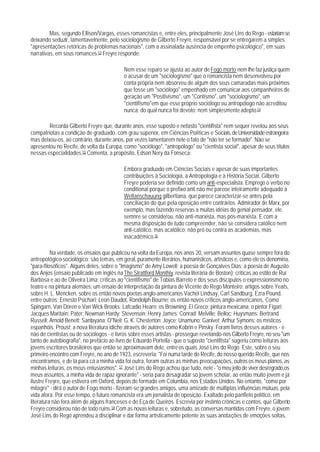 Mas, segundo Ellison/Vargas, esses romancistas e, entre eles, principalmente José Lins do Rego - estariam se
deixando seduzir, lamentavelnente, pelo sociologismo de Gilberto Freyre, responsável por se entregarem a simples
"apresentações retóricas de problemas nacionais", com a assinalada ausência de empenho psicológico", em suas
narrativas, em seus romances.53 Freyre responde:

                                           Nem esse reparo se ajusta ao autor de Fogo morto nem Ihe faz justiça quem
                                           o acusar de um "sociologismo" que o romancista nem desenvolveu por
                                           conta própria nem absorveu de algum dos seus camaradas mais próximos
                                           que fosse um "sociólogo" empenhado em comunicar aos companheiros de
                                           geração um "Positivismo", um "Contismo", um "sociologismo", um
                                           "cientifismo"em que esse próprio sociólogo ou antropólogo não acreditou
                                           nunca; do qual nunca foi devoto; nem simplesmente adepto.54

        Recorda Gilberto Freyre que, durante anos, esse suposto e nefasto "cientifista" nem sequer revelou aos seus
compatriotas a condição de graduado, com grau superior, em Ciências Políticas e Sociais, de Universidade estrangeira;
mas deixou-os, ao contrário, durante anos, por vezes lamentarem nele o fato de "não ter se formado". Não se
apresentou no Recife, de volta da Europa, como "sociólogo", "antropólogo" ou "cientista social", apesar de seus títulos
nessas especialidades.55 Comenta, a propósito, Edson Nery da Fonseca:

                                           Embora graduado em Ciências Sociais e apesar de suas importantes
                                           contribuições à Sociologia, à Antropologia e à História Social, Gilberto
                                           Freyre poderia ser definido como um anti-especialista. Emprego o verbo no
                                           conditional porque o prefixo anti não me pareoe inteiramente adequado à
                                           Weltanschauung gilbertiana, que parece caracterizar-se antes pela
                                           conciliação do que pela oposição entre contrários. Admirador de Marx, por
                                           exemplo, mas fazendo reservas a muitas idéias do genial pensador, ele
                                           semnre se considerou, não anti-marxista, mas pós-marxista. E com a
                                           mesma disposição de tudo compreender, não se considera católico nem
                                           anti-católico, mas acatólico; não pró ou contra as academias, mas
                                           inacadêmico.56

          Na verdade, os ensaios que publicou na volta da Europa, nos anos 20, versam assuntos quase sempre fora do
antropológico-sociológico: são temas, em geral, puramente literários, humanísticos, artísticos e, como ele os denomina,
"para-filosóficos". Alguns deles, sobre o "Imagismo" de Amy Lowell; a poesia de Gonçalves Dias; a poesia de Augusto
dos Anjos (ensaio publicado em inglês na The Strattford Monthly, revista literária de Boston); críticas ao estilo de Rui
Barbosa e ao de Oliveira Lima; críticas ao "cientifismo" de Tobias Barreto e dos seus discípulos o expressionismo no
teatro e na pintura alemães; um ensaio de interpretação da pintura de Vicente do Rego Monteiro; artigos sobre Yeats,
sobre H. L. Mencken, sobre os então novos poetas anglo-americanos Vachel Lindsay, Carl Sandburg, Ezra Pound,
entre outros; Ernesto Psichari; Leon Daudot, Randolph Bourne; os então novos críticos anglo-americanos, Como
Spingarn, Van Doren e Van Wick Brooks; Lafcadio Hearn; os Browning; El Greco; pintura mexicana; o pintor Figari;
Jacques Maritain; Pater; Newman Hardy; Stevenson; Henry James; Conrad; Melville; Belloc; Huysmans; Bertrand
Russell; Arnold Benett; Santayana; O"Neil; G. K. Chesterton; Joyce; Unamuno; Ganivet; Arthur Symons; os místicos
espanhóis; Proust; a nova literatura ídiche através de autores como Kobrin e Pinsky. Foram livros desses autores - e
não de cientistas ou de sociólogos - e livros sobre esses artistas - prossegue revelando-nos Gilberto Freyre, no seu "um
tanto de autobiografia", no prefácio ao livro de Eduardo Portella - que o suposto "cientifista" sugeriu como leituras aos
jovens escritores brasileiros que então se aproximavam dele, entre os quais José Lins do Rego. Este, sobre o seu
primeiro encontro com Freyre, no ano de 1923, escreveria: "Foi numa tarde do Recife, do nosso querido Recife, que nos
encontramos, e de lá para cá a minha vida foi outra, foram outras as minhas preocupações, outros os meus planos, as
minhas leituras, os meus entusiasmos". 57 José Lins do Rego achou que tudo, nele - "o meu jeito de viver desregrado,os
meus assuntos, a minha vida de rapaz ignorante" - seria para desagradar so jovem scholar, ao então muito jovem e já
ilustre Freyre, que estivera em Oxford, depois de formado em Columbia, nos Estados Unidos. No entanto, "como por
milagre" - dirá o autor de Fogo morto - fizeram-se grandes amigos, uma amizade de múltiplas influências mútuas, pela
vida afora. Por esse tempo, o futuro romancista era um jornalista de oposição. Exaltado pelo panfleto político, em
literatura não fora além de alguns franceses e de Eça de Queirós. Escrevia por instinto crônicas e contos, que Gilberto
Freyre considerou não de todo ruins.58 Com as novas leituras e, sobretudo, as conversas mantidas com Freyre, o jovem
José Lins do Rego aprendeu a disciplinar e dar forma artisticamente potente às suas anotações de emoções soltas,
 