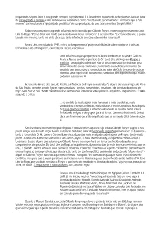 preparando-se para fazer o seu grande romance experimental. E o faria dentro do conceito de ficção mais caro ao autor
de Casa-grande e senzala e das seminovelas: o romance como "aventura de personalidade". Romance que é "ele
mesmo", daí resultando a "globalidade gestáltica" de sua produção, de que falaria o crítico Sérgio Milliet.59

         Sobre essa amizade e a grande influência nele exercida por Gilberto Freyre, escreveu generosamente José
Lins do Rego: "Posso dizer sem medo que a ele devo os meus romances". E acrescentou: "Escrevo sobre ele, e quase
falo de mim mesmo, tanto me sinto obra sua, tanta influência exerceu sobre minha natureza.60

          Álvaro Lins, em estudo de 1941, refere-se longamente à "poderosa influência sobre escritores e artistas
brasileiros e até estrangeiros", exercida por Freyre, e acentua:

                                         Uma influência cujas proporções no Brasil lembram as de André Gide na
                                         França. Nesse sentido o prefácio do Sr. José Lins do Rego em Região e
                                         tradição - uma página admirável não só pela expressão literária mas pela
                                         sinceridade das suas confissões , lembrando os melhores momentos do
                                         ensaísta que antecedeu o romancista, no autor do Ciclo de cana-de-açúcar -
                                         constitui uma espécie de documento - simbólico. Um depoimento que muitos
                                         poderiam subscrever.61

        Acrescenta Álvaro Lins que, do Recife, a influência de Freyre se estendeu "a alguns de seus amigos do Rio e
de São PauIo, tornados depois figuras representativas - poetas, romancistas, ensaistas - da literatura brasileira de
hoje". Mas não só isto: "Ainda considerável se tornou a sua influência sobre pintores, arquitetos, engenheiros". E todas,
segundo o crítico:

                                         ... no sentido de realizações mais humanas e mais brasileiras, mais
                                         verdadeiras e menos enfáticas, mais naturais e menos retóricas. Mas depois
                                         de Casa-grande e senzala a influência deixou de se realizar numa esfera
                                         limitada de amigos e de grupos para se tornar, com o conhecimento de sua
                                         obra, um fenômeno geral tão amplificado que se tornou de difícil determinação.
                                         62



          São escritores intensamente psicológicos e introspectivos aqueles cuja leitura Gilberto Freyre sugere a seu
jovem amigo José Lins do Rego. Assim, as leituras do futuro autor de Menino de engenho passam a ser: os Lawrence -
tanto o romancista D. H., como o Coronel Lawrence, duas das mais arraigadas admirações de Freyre, desde muito
jovem - Como uma Katherine Mansfield e um James Joyce, e mais Thomas Hardy, e espanhóis como Ganivet e
Unamuno. Esses, alguns dos autores que Gilberto Freyre se empenhará em tornar conhecidos daqueles seus
companheiros de geração. De José Lins do Rego, principalmente, durante os dias de mais intensa convivência que os
uniu, e quando - contra todos os seus pendores didáticos, conforme recordará - o suposto "cientifista" concordou em
ensinar inglês ao amigo predileto, que afastara, já, tanto do panfleto político quanto das seduções do "Modernismo" -
aspas de Gilberto Freyre, no texto a que remeteremos - não para "Ihe comunicar qualquer saber específicamente
científico, mas para que o jovem paraibano se iniciasse numa literatura quase desconhecida então no Brasil".63 José
Lins do Rego, por seu lado, revelava a Freyre o que havia de novidade na literatura brasileira. Veja-se esta anotação de
1924, no diário - Tempo morto e outros tempos -de Gilberto Freyre:

                                         Devo a José Lins do Rego minha iniciação em Agripino Grieco. Também J. L.
                                         do R. já me iniciou noutros "novos"o que trazem de fato um novo vigor à
                                         literatura brasileira: Ronald, Renato Almeida, Mário e Oswald de Andrade,
                                         Tasso da Silveira, Andrade Murici, Alceu Amoroso Lima, Jackson de
                                         Figueiredo (deste já me falara Fidelino em Lisboa como dos dois Andrades me
                                         haviam falado em Paris Tarsila do Amaral e Brecheret, ccm os quais convivi
                                         em café de gente de vanguarda nas artes).64

        Quanto a Manuel Bandeira, recorda Gilberto Freyre que teve o gosto de iniciar não em Giddings nem em
Veblen mas nos novos poetas em língua inglesa e também nos Browning e em Swinburne e Donne", de alguns dos
quais conseguiu "que o poeta brasileiro realizasse traduções em português". Além do que, revela Freyre que a
 