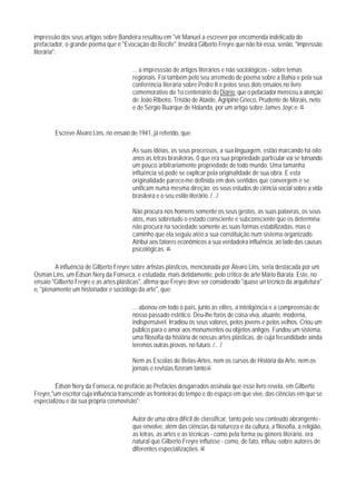 impressão dos seus artigos sobre Bandeira resultou em "vir Manuel a escrever por encomenda indelicada do
prefaciador, o grande poema que é "Evocação do Recife". Insistirá Gilberto Freyre que não foi essa, senão, "impressão
literária":

                                        ... a impresssão de artigos literários e não sociológicos - sobre temas
                                        regionais. Foi também pelo seu arremedo de poema sobre a Bahia e pela sua
                                        conferência literária sobre Pedro II e pelos seus dois ensaios no livro
                                        comemorativo do 1o centenário do Diário, que o pefaciador mereceu a atenção
                                        de João Ribeiro, Tristão de Ataíde, Agripino Grieco, Prudente de Morais, neto;
                                        e de Sérgio Buarque de Holanda, por um artigo sobre James Joyc e. 65


        Escreve Álvaro Lins, no ensaio de 1941, já referido, que:

                                        As suas idéias, os seus processos, a sua linguagem, estão marcando há oito
                                        anos as letras brasileiras. 0 que era sua propriedade particular vai se tornando
                                        um pouco arbitrariamente propriedade de todo mundo. Uma tamanha
                                        influência só pode se explicar pela originalidade de sua obra. E esta
                                        originalidade parece-me definida em dois sentidos que convergem e se
                                        unificam numa mesma direção: os seus estudos de ciência social sobre a vida
                                        brasileira e o seu estilo literário. /.../

                                        Não procura nos homens somente os seus gestos, as suas palavras, os seus
                                        atos, mas sobretudo o estado consciente e subconsciente que os determina;
                                        não procura na sociedade somente as suas formas estabilizadas, mas o
                                        caminho que ela seguiu atéo a sua constituição num sistema organizado.
                                        Atribui aos fatores econômicos a sua verdadeira influência, ao lado das causas
                                        psicológicas. 66

         A influência de Gilberto Freyre sobre artistas plásticos, mencionada por Álvaro Lins, seria destacada por um
Osman Lins, um Édson Nery da Fonseca, e estudada, mais detidamente, pelo crítico de arte Mário Barata. Este, no
ensaio "Gilberto Freyre e as artes plásticas", afirma que Freyre deve ser considerado "quase un técnico da arquitetura"
e, "plenamente um historiador e sociólogo da arte", que:

                                        ... abonou em todo o país, junto às elites, a inteligência e a compreensão de
                                        nosso passado estético. Deu-lhe foros de coisa viva, atuante, moderna,
                                        indispensável. Irradiou os seus valores, pelos jovens e pelos velhos. Criou um
                                        público para o amor aos monumentos ou objetos antigos. Fundou um sistema,
                                        uma filosofia da história de nossas artes plásticas, de cuja fecundidade ainda
                                        teremos outras provas, no futuro. /... /

                                        Nem as Escolas de Belas-Artes, nem os cursos de História da Arte, nem os
                                        jornais e revistas fizeram tanto.67

         Édson Nery da Fonseca, no prefácio ao Prefácios desgarrados assinala que esse livro revela, em Gilberto
Freyre,"um escritor cuja influência transcende as fronteiras do tempo e do espaço em que vive, das ciências em que se
especializou e da sua própria cosmovisão":

                                        Autor de uma obra difícil de classificar, tanto pelo seu conteúdo abrangente -
                                        que envolve, além das ciências da natureza e da cultura, a filosofia, a religião,
                                        as letras, as artes e as técnicas - como pela forma ou gênero literário, era
                                        natural que Gilberto Freyre influisse - como, de fato, influiu -sobre autores de
                                        diferentes especializações. 68
 