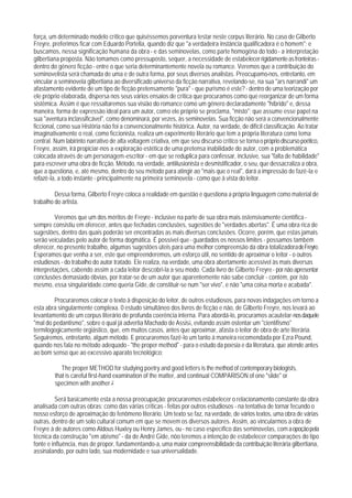 força, um determinado modelo crítico que quiséssemos porventura testar neste corpus literário. No caso de Gilberto
Freyre, preferimos ficar com Eduardo Portella, quando diz que "a verdadeira instância qualificadora é o homem"; e
buscamos, nessa significação humana da obra - e das seminovelas, como parte homogêna do todo - a interpretação
gilbertiana proposta. Não tomamos como pressuposto, sequer, a necessidade de estabelecer rigidamente as fronteiras -
dentro do gênero ficção - entre o que seria determinantemente novela ou romance. Veremos que a contribuição do
seminovelista será chamada de uma e de outra forma, por seus diversos analistas. Preocupamo-nos, entretanto, em
vincular a seminovela gilbertiana ao diversificado universo da ficção narrativa, revelando-se, na sua "ars narrandi" um
afastamento evidente de um tipo de ficção pretensamente "pura" - que purismo é este? - dentro de uma teorização por
ele próprio elaborada, dispersa nos seus vários ensaios de crítica que procuramos como que reorganizar de um forma
sistêmica. Assim é que ressaltaremos sua visião do romance como um gênero declaradamente "híbrido" e, dessa
maneira, forma de expressão ideal para um autor, como ele próprio se proclama, "misto"; que assume esse papel na
sua "aventura inclassificável", como denominará, por vezes, às seminovelas. Sua ficção não será a convencionalmente
ficcional, como sua História não foi a convencionalmente histórica. Autor, na verdade, de difícil classificação. Ao tratar
imaginativamente o real, como ficcionista, realiza um experimento literário que tem a própria literatura como tema
central. Num labirinto narrativo de alta voltagem criativa, em que seu discurso crítico se torna o próprio discurso poético,
Freyre, assim, irá propiciar-nos a exploração estética de uma pretensa inabilidade do autor, com a problemática
colocada através de um personagem-escritor - em que se reduplica para confessar, inclusive, sua "falta de habilidade"
para escrever uma obra de ficção. Método, na verdade, antiilusionista e desmistificador, o seu, que dessacraliza a obra,
que a questiona, e, até mesmo, dentro do seu método para atingir ao "mais que o real", dará a impressão de fazê-la e
refazê-la, a todo instante - principalmente na primeira seminovela - como que à vista do leitor.

         Dessa forma, Gilberto Freyre coloca a realidade em questão e questiona a própria linguagem como material de
trabalho do artista.

         Veremos que um dos méritos de Freyre - inclusive na parte de sua obra mais ostensivamente científica -
sempre consistiu em oferecer, antes que fechadas conclusões, sugestões de "verdades abertas". É uma obra rica de
sugestões, dentro das quais poderão ser encontradas as mais diversas conclusões. Ocorre, porém, que estas jamais
serão veiculadas pelo autor de forma dogmática. É possível que - guardados os nossos limites - possamos também
oferecer, no presente trabalho, algumas sugestões úteis para uma melhor compreensão da obra totalizadora de Freyre.
Esperamos que venha a ser, este que empreenderemos, um esforço útil, no sentido de aproximar o leitor - o outros
estudiosos - do trabalho do autor tratado. Ele realiza, na verdade, uma obra abertamente acessível às mais diversas
interpretações, cabendo assim a cada leitor descobri-la a seu modo. Cada livro de Gilberto Freyre - por não apresentar
conclusões demasiado óbvias, por tratar-se de um autor que aparentemente não sabe concluir - contém, por isto
mesmo, essa singularidade.como queria Gide, de constituir-se num "ser vivo", e não "uma coisa morta e acabada".

        Procuraremos colocar o texto à disposição do leitor, de outros estudiosos, para novas indagações em torno a
esta abra singularmente complexa. 0 estudo simultâneo dos livros de ficção e não, de Gilberto Freyre, nos levará ao
levantamento de um corpus literário de profunda coerência interna. Para abordá-lo, procuramos acautelar-nos daquele
"mal do pedantismo", sobre o qual já advertia Machado de Assis1, evitando assim ostentar um "cientifismo"
termilogogicamente orgiástico, que, em muitos casos, antes que aproximar, afasta o leitor de obra de arte literária.
Seguiremos, entretanto, algum método. E procuraremos fazê-lo um tanto à maneira recomendada por Ezra Pound,
quando nos fala no método adequado - "the proper method" - para o estudo da poesia e da literatura, que atende antes
ao bom senso que ao excessivo aparato tecnológico:

            The proper METHOD for studying poetry and good letters is the method of contemporary biologists,
         that is careful first-hand examination of the matter, and continual COMPARISON of one "slide" or
         specimen with another.2

         Será basicamente esta a nossa preocupação: procuraremos estabelecer o relacionamento constante da obra
analisada com outras obras; como das várias críticas - feitas por outros estudiosos - na tentativa de tornar fecundo o
nosso esforço de aproximação do fenômeno literário. Um texto se faz, na verdade, de vários textos, uma obra de várias
outras, dentro de um solo cultural comum em que se movem os diversos autores. Assim, ao vincularmos a obra de
Freyre à de autores como Aldous Huxley ou Henry James, ou - no caso específico das seminovelas, com a opoção pela
técnica da construção "em abismo" - da de André Gide, nõo teremos a intenção de estabelecer comparações do tipo
fonte e influência, mas de propor, fundamentando-a, uma maior compreensibilidade da contribuição literária gilbertiana,
assinalando, por outro lado, sua modernidade e sua universalidade.
 