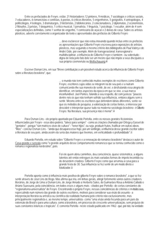 Entre os prefaciados de Freyre, estão: 21 historiadores 12 pintores, 9 médicos, 7 sociólogos e críticos sociais,
7 educadores, 6 romancistas e contistas, 6 poetas, 6 críticos literários, 5 engenheiros, 5 geógrafos, 4 antropólogos, 4
politicólogos, 4 teólogos, 3 dramaturgos, 3 folcloristas, 2 bibliotecários, 2 colecionadores, 2 diplomatas, 2 economistas,
2 filósofos, 2 juristas, 1 bioquimico, 1 crítico musical, 1 jornalista, 1 linguista, 1 psicólogo, 1 escultor, além de 4 sem
especializações definidas, como 1 senhor de engenho, 1 comissário de açúcar e 2 donas de casa. Sobre os artistas
plásticos, adverte corretamente o organizador do texto e apresentados dos prefácios de Gilberto Freyre:

                                          ... devo esclarecer que não estou inovando quando incluo entre os prefácios
                                          as apresentações que Gilberto Freyre escreveu para exposições de artistas
                                          plásticos, mas seguindo o mesmo critério dos bibliógrafos de Paul Valéry e de
                                          André Gide, por exemplo. Além de transgeracional, transregional e
                                          multidisciplinar, a influência de Gilberto Freyre é também - ou sobretudo -
                                          digna de nota pelo fato dele ser um mestre que não impõe a seus discípulos a
                                          sua própria cosmovisão ou Weltschauung.69

         Escreve Osman Lins, em sua "Breve contribuição a um possílvel estudo acerca da influência de Gilberto Freyre
sobre a literatura brasileira", que:

                                          ... o mundo não tem conhecido muitos exemplos de escritores como Gilberto
                                          Freyre, escritores cujas vidas se integrem na de seu país e a nutram
                                          comunicando-lhe sua maneira de sentir, de ver, e desfrutando essa alegria de
                                          identificar, em tantos aspectos da época em que se vive, a sua marca
                                          inconfundível. Joel Pontes, falando a seu respeito, diz com justeza: "poucos
                                          dentre nós os que não tenham sofrido sua influência, embora alguns sem o
                                          sentir. Mesmo entre os escritores que defendem idéias diferentes, sente-se
                                          que os métodos de pesquisa, a valorização de certas fontes, o interesse por
                                          descobrir e interpretar-quase tudo na moderna sociologia brasileira - é Gilberto
                                          Freyre. Na literatura, sua presença não é menor".70

          Para Osman Lins - ele próprio apontado por Eduardo Portella, entre os nossos grandes ficcionistas
influenciados por Freyre - essa obra poderá, "talvez para sempre" - como as criações chamadas por Ortega y Gasset de
"geniales" , porque "son matrices vivas de cultura" - "tener hijos", ou seja, produzir frutos, frutificar em outras obras.
"Mas" - conclui Osman Lins - "ainda que desaparecesse hoje, por um sortilégio, a influência desse grande escritor sobre
a literatura de seu país, ainda assim ela seria das maiores que tivemos, em verticalidade e profundidade".71

       Eduardo Portella, em estudo sobre "Gilberto Freyre e a renovação do romance brasileiro" destaca o autor de
Casa-grande e senzala como "o grande arquiteto desse comportamento romanesco que se tornou conhecido como o
romance regionalista nordestino", pois:

                                          Foi ele quem abriu caminhos, deu consciência, quase sistemática, a alguns
                                          talentos até então entregues às mais variadas formas de ímpeto incontido ou
                                          de desordem criadora. Gilberto Freyre como que arrumou a casa para a
                                          grande festa de 30. Sua influência se fez sentir de um modo direto e
                                          totalizador.72

          Portella aponta como ä influência mais positiva de gilberto Freyre sobre o romance brasileiro", a que se fez
sentir através de José Lins do Rego. Mas afirma que iria, em linhas gerais, atingir fortemente vários outros criadores
literários, de Jorge de Lima a Osman Lins, de Jorge Amado a Herberto Sales, de Guimarães Rosa a Antônio Callado e
Ariano Suassuna, pela coincidência, em todos esses e alguns mais - citados por Portella - de certas constantes do
"regionalismo-universalista" de Freyre. Encontrando o próprio Freyre, nessas coincidências de critérios e métodos seus,
repercutindo num número tão grande de outros escritores, motivos para considerar sua visão do assunto - a
interpretação literária ou artística ou científica da realidade humana pelo critério não exclusivamente, mas
principalmente regionalista e, ao mesmo tempo, universalista - como "uma visão ainda fecunda para um país da
extensão do Brasil e para uma cultura, como a brasileira, em processo de crescente universalização, sem prejuízo de
suas constantes telúricas e tropicais". E comenta Portella - neste estudo publicado em 1962 - que, por isto, na verdade:
 