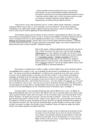 ...estamos assistindo nas letras brasileiras mais novas a uma orientação
                                              instrumentalista, mas de um instrumentalismo localizado, particularmente
                                              preocupado em transformar uma cosmovisão autenticamente brasileira em formas
                                              e expressòes artísticas válidas;o que se verifica como para acentuar ou ressatar
                                              esse misterioso e profundo compromisso que liga Gilberto Freyre,
                                              inapelavelmente, aos destinos da ficção moderna no Brasil.73

         "Todos devemos a Freyre, todos aprendemos com ele", reconhece Gilberto Amado, salientando a "capacidade
revelada por Gilberto Freyre de impor-se, de criar admiradores, de exercer influências". Por isto, afirma Amado que:
"Prolongando-se nos espíritos pelos estímulos e agitação fecunda que neles provoca, o autor de Casa-grande e senzala
tornou-se, desde cedo, um centro de aglutinação de forças intelectuais do Brasil".74

           Será Otto Maria Carpeaux, quem irá sintetizar, de forma a mais feliz, a grande influência de Gilberto Freyre sobre a
ficção brasileira como propugnador do romance em que vê "aventuras de personalidade", focalizando o indivíduo em luta com
o meio e ressaltando as bases de seu critério regionalista-universalista, a que se refere Eduardo Portella. Na Pequena
bibliografia crítica da literatura brasileira, Carpeaux coloca Freyre no meio do capítulo "Movimento do Nordeste", e justificaria,
em ensaio escrito posteriormente, que "seu lugar é justamente no meio daquele capítulo, como centro de irradiação de uma
influência decisiva sobre o romance nordestino". Fundamenta Carpeaux:

                                              Não me refiro, apenas, à influência indubitavelmente exercida sobre José Lins do
                                              Rego. Também seria preciso citar outros nomes, além do criador do Ciclo da
                                              cana-de-açúcar que é e fixa a epopéia de uma região e de uma época. E essa
                                              palavra "epopéia" sugere logo outra idéia, tão audaciosa que mal ouso manifestá-
                                              la: se Casa-grande e senzala, se Sobrados e mucambos não tivessem a
                                              incontestável densidade científica que têm, que seriam senão a epopéia do
                                              Nordeste patriarcal e rural? Que seriam, senão, propriamente, os maiores de
                                              todos os romances nordestinos? É por isto que coloquei Gilberto Freyre no centro
                                              do capítulo dedicado ao "Movimento Nordestino".75

            Para Carpeaux, a conciliação entre o científico e o político, na obra de Gilberto Freyre, não irá caracterizar nenhuma
"incompatibilidade entre a Verdade e a Arte", mas na identidade dos dois elementos essa identidade que se revela - diz o
crítico - "num aspecto característico do estilo gilbertiano". 76 A influência mais acentuada de Freyre sobre outros escritores,
será assim, como ele próprio antecipou-se em indicar, de"escritor sobre escritores", e não de cientista, de psicólogo,de
antropólogo, de historiador social. Será sobretudo a influência do seu estilo e dos seus métodos, ou modo de ser escritor
nunca dogmático ou intransigente em suas próprias crenças éticas ou estéticas ou de qualquer natureza. "E nisso ele é um
mestre muito diferente dos outros" - observa Édson Nery da Fonseca - "um mestre singular. Uma "avis rara", que: "Recusa-se
até a ser conselheiro".77 Que ao criticar - como a faz nos seus mais de 150 prefácios até agora, para as mais diversas obras
como que dialoga com os outros autores. É a próprio Gilberto Freyre quem diz, sobre seus prefaciados, que: "Prefaciando-os,
era como se de certo modo dialogasse cam eles. Todo prefácio menos convencional é o que é: um diálogo". 78

           Seria talvez legítimo, no caso, generalizar dizendo que toda a obra de Gilberto Freyre é o que é: um diálogo. Um
longo, germinal diálogo do autor com os seus leitores. Mas Gilberto Freyre sabe ser éticamente rigoroso com relação a outros
autores, quando lhe solicitam estudos sabre suas criações. Ele não irá concordar sempre, como o faria outro tipo de "mestre",
ávido de "discípulos", com aqueles que o procuram. É claro que nem todos as prefácios" - revela Freyre- "os escrevi com
igual entusiasmo pelos autores, estreantes ou não". Chegou a recusar, algumas vezes, escrever prefácios para certos livros,
ora alegando ser estranho ao assunto especializado que devesse apresentar, ora sugerindo "prefaciador mais prestigioso ou
mais competente na matéria", pois: "Não é justo que o prefaciador exalte, aos olhos do público, um livro que sabe ou supòe
ser inferior; ou medíocre; ou imaturo. Pois, fazendo-o, torna-se mistificador". Mesmo em relação aos amigos mais íntimos,
manteve, nesse aspecto específico, uma atitude sempre firme:

                                              Um desses imaturos na época em que me solicitou que Ihe prefaciasse um livro
                                              de ensaios, foi José Lins do Rego. Isto no começo de uma das mais fraternas,
                                              mais completas, mais duradouras amizades que jamais ligaram, no Brasil, dois
                                              escritores da mesma idade. José Lins do Rego portou-se, no caso, como um
                                              fidalgo. Recolheu um livro já em provas. Já quase impresso. Já quase pronto a
                                              aparecer nas mostras das livrarias. 79
 