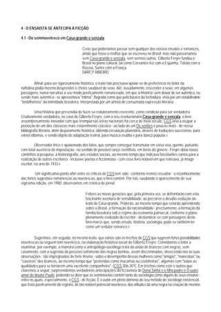 4 - O ENSAISTA SE ANTECIPA À FICÇÃO

4.1 - Do seminovelesco em Casa-grande e senzala

                                         Creio que poderiamos passar sem qualquer dos nossos ensaios e romances,
                                         ainda que fosse o melhor que se escreveu no Brasil. mas não passaríamos
                                         sem Casa-grande e senzala, sem sermos outros. Gilberto Freyre fundou o
                                         Brasil no plano cultural, tal como Cervantes fez com a Espanha, Tolstoi com a
                                         Rússia, Sartre com a França.
                                         DARCY RIBEIRO

         Afinal: para ser rigorosamente histórico, o texto não precisava apoiar-se de preferência no bolor da
naftalina;podia mesmo desprender o cheiro saudável do sexo. Até, ousadamente, rescender a sexo, em algumas
passagens, numa narrativa a seu modo poeticamente romanceada, em que a História -sem deixar de ser autêntica, ou
sendo mais autêntica - se apresentava "íntima", flagrada como que pelo buraco da fechadura, vista por um notabilissimo
"bisbilhoteiro" da intimidade brasileira, interpretada por um artista de consumada expressão literária.

         Uma História que prescindia de fazer-se redutoramente reverente, como condição para ser verdadeira.
Criativamente verdadeira, no caso de Gilberto Freyre, com o seu revolucionário Casa-grande e senzala, o livro
assombrosamente inovador com que irrompia nas letras nacionais há cerca de meio século. CGS viria a ocupar a
posioção de um dos clássicos mais estavelmente clássico - ao lado de um Os sertões e poucos mais - de nossa
bibliografia literária, além da puramente histórica, obtendo circulação planetária, através de traduções sucessivas, para
vários idiomas, e sendo objeto de adaptação teatral, para música erudita e para dança popular.1

          Observador lírico e apaixonado dos fatos, que sempre consegue transmutar em coisa viva, quente, pulsante,
com total ausência de impostação - no sentido de posslvel ranço cientifista, em livros do gênero - Freyre abria novos
caminhos à pesquisa, à historiografia, aos estudos sociais, ao mesmo tempo que indicava fascinantes rumos para a
realização de outros escritores - inclusive poetas e ficcionistas - com esse livro notável em que estreava, já imago
escritor, no ano de 1933.2

         Um significativo ponto afim entre os criticos de CGS tem sido - conforme iremos ressaltar - o reconhecimento
das fortes sugestões romanescas ou novelescas, que o livro contém. Por isto, saudando o aparecimento de sua
vigésima edição, em 1980, observamos em crônica de jornal:

                                           Felizes as novas gerações que, pela primeira vez, se defrontarão com esta
                                           fascinante aventura de sensibilidade, ao percorrer o desafio-sedução do
                                           texto de Casa-qrande. Poderão, ao mesmo tempo que estarão aprendendo
                                           sobre o Brasil, a formação da nacionalidade - precisamente, a formação da
                                           familia brasileira sob o regime da economia patriarcal, conforme o plano
                                           plenamente realizado do escritor - deslumbrar-se com passagens deste
                                           livro-marco que, sendo ensaio, história, sociologia, pode-se também ler
                                           como um sedutor romance.3

         Sugerimos, em seguida, no mesmo texto, que vários são os trechos de CGS que sugerem fortes possibilidades
novelescas ou seguem tom novelesco, na elaboração histórico-social de Gilberto Freyre. Convidamos o leitor a
examinar, por exemplo, a maneira como o antropólogo-sociólogo trata da união de brancos com negros, sem
casamento, com a sugestão do possível sofrimento das negras bonitas, assim discriminadas, oferecendo-nos as suas
observações - tão impregnadas de forte lirismo - sobre o desempenho dessas mulheres como "amigas", "mancebas" ou
"caseiras" dos brancos, ao mesmo tempo que "preferidas como mucamas ou cozinheiras", algumas com "todas as
qualidades para se tornarem uma excelente companheira". (CGS,306-307). Em trechos como este e outros que
citaremos a seguir, surpreendemos verdadeiras antecipações do ficcionista de Dona Sinhá e o filho padre e O outro
amor do doutor Paulo, podendo-se dizer que as seminovelas contêm tanto de sociologia,como alguns de seus ensaios -
entre os quais, especialmente, o CGS - de ficção. É o autor em pleno domínio do seu método de sociólogo existencial,
que trata poeticamente do registro, de tão notável potencial novelesco, das atitudes da ama negra na criação de menino
 