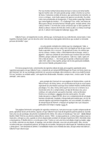 Por isso menino nenhum devia deixar de lavar o rosto ou de tomar banho
                                          logo de manhã cedo. Um outro grande perigo: andar o menino na rua fora
                                          de horas. Fantasmas vestidos de branco, que aumentavam de tamanho - os
                                          cresce-e-míngua - eram muito capazes de aparecer ao atrevido. Ou então
                                          redes mal-assombradas de bexiguentos. E havia ainda o papa-figo. Homem
                                          que comia fígado de menino./.../ E o Quibungo? Este, então, veio inteiro da
                                          África para o Brasil. Um bicho horrível. Metade gente, metade animal. Uma
                                          cabeça enorme. E no meio das costas um buraco que se abre quando ele
                                          abaixa a cabeça: o buraco do meio das costas se abre e a criança escorrega
                                          por ele. E adeus! está no papo do Quibungo. (CCS, 328).


        Gilberto Freyre, em depoimento recente, afirmou que, na formação do seu estilo literário, devia muito a "uma
negrinha chamada Isabel', por ele descrita como "uma dessas empregadas domésticas que acabam se tornando
pessoas da famíllia" e que:

                                          ... era uma grande contadora de estórias que me empolgavam. Sabe, a
                                          grande influência que ela teve sobre mim está ligada ao fato de que custei
                                          muito a aprender a ler e escrever. Só aprendi aos 8 anos. As estórias que
                                          ela me contava - lendas e mitos, a Bela Adormecida no bosque, anões e
                                          gigantes - tudo isso contado de uma maneira que revelava nela um artista
                                          anônimo, porque sabia dar valor às palavras - tudo isso, repito, supriu em
                                          mim a falta de leitura. /... / De modo que foi grande a influência de Isabel
                                          sobre mim, sobre o mou espírito, porque ela me deu gosto pela oralidade,
                                          pelo escrever falando, pela palavra viva.4

        Em nosso pequeno texto, comemorativo da vigésima edição de CGS, prosseguimos apontando outras
sugestivas passagens em que Gilberto Freyre, à maneira de um romancista da linhagem de Proust, de Henry James ou
dos Goncourt, faz, de sua sociologia existencial, de sua psico-sociologia, obra romanesca, obra a seu modo ficcional.
Em sua "aventura, na verdade audaz", com aquele livro desbravador, inovador e sempre novo , revela o autor "ter sido
animado", entre outros:

                                          ...pelo exemplo dos Goncourt em suas páginas de história intima; e pelo de
                                          Marcel Proust e de Henry James, em sua literatura de ficção às vezes quase
                                          equivalente de uma história social que fosse também história científicamente
                                          psicológica. Foi, aliás, Henry James quem escreveu ser o romance ou a
                                          novela (tal como ele a compreendeu), um tipo de literatura viva, una e
                                          continua, em cada uma de suas partes havendo - como na literature
                                          histórica ou sociológica - alguma coisa das outras partes. De outro
                                          modo,não parece a alguns de nós, dever ser o comportamento de um grupo
                                          humano considerado, estudado e interpretado pelo analista que, em vez de
                                          somente objetivo seja também imaginativo, nos seus métodos, de análise e
                                          de interpretação do Homem: o Homem em qualquer das suas situações
                                          particulares de tempo e espaqo. (CGS, li).

          São páginas fortemente carregadas de sugestões romanescas, num processo que se pode comparar ao de um
poeta, aproximarr do de um ficcionista, aquelas em que Gilberto Freyre trata do despotismo paterno patriarcal, fazendo
mais uma vez,da sociologia, documento reveladoramente íntimo. Ele coloca em dúvida que "não raro" - citando ,Manuel
Bonfim (1868-1932) no seu América latina (Rio de Janeiro, 1903) - na época patriarcal, a sinhá-moça criada a roçar os
mulecotes, entrega-se a eles, quando os nervos degenerados acordam em desejos irreprimíveis (SIC), intervindo entao
a moral paterna. E Bonfim oferece a receita para o mal: "Castra-se com uma faca mal-afiada o negro ou mulato, salga-
se a ferida, enterram-no vivo depois. A rapariga, com um dote reforçado, casa com um primo pobre. Mas, mesmo
reconhecendo que o despotismo paterno, do tempo da escravidão, não pareça ter sido incapaz de "malvadezas dessas
e ainda piores", nem deixando de admitir à "sensibilidade muitas vezes mórbida das iaiás, desejos ainda mais lúbricos",
Gilberto Freyre observa que:
 