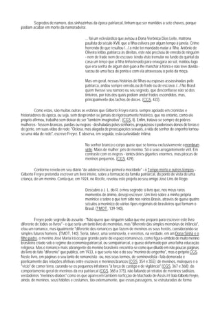 Segredos de namoro, das sinhazinhas da época patriarcal, tinham que ser mantidos a sete chaves, porque
podiam acabar em morte da namoradeira:

                                           ... foi um eclesiástico que avisou a Dona Verônica Dias Leite, matrona
                                           paulista do século XVII, que a filha estivera por algum tempo à janela. Crime
                                           horrendo de que resultou /.../ a mãe ter mandado matar a filha. Antônio de
                                           Oliveira leitão, patriarca às direitas, este não precisou de enredo de ninguém
                                           - nem de frade nem de escravo: tendo visto tremular no fundo do quintal da
                                           casa um lenço que a filha tinha levado para enxugara ao sol, maldou logo
                                           que era senha de algum don-juan a Ihe manchar a honra e não teve dúvida -
                                           sacou de uma faca de ponta e com ela atravessou o peito da moça.

                                           Mas em geral, nessas histórias de filhas ou esposas assassinadas pelo
                                           patriarca, andou sempre enredo,ou de frade ou de escrava. /.../ No Brasil
                                           quem tivesse seu namoro ou seu segredo, que desconfiasse não só dos
                                           tinteiros, por trás dos quais podiam andar frades escondidos, mas,
                                           principalmente dos tachos de doces. (CGS, 422).

         Como estas, são muitas outras as estórias que Gilberto Freyre narra, sempre apoiado em cronistas e
historiadores da época, ou seja, sem desprender-se jamais do rigorosamente histórico, que no entanto, como ele
próprio afirmou, trabalha sem deixar de ser "também imaginativo". (CGS, li). Enfim, tratava-se sempre de pobres
mulheres - fossem brancas, pardas ou negras - desfrutadas pelos senhores, preguiçosos e poderosos donos de terras e
de gente, em suas vidas de rede: "Ociosa, mas alagada de preocupações sexuais, a vida do senhor de engenho tornou-
se uma vida de rede", escreve Freyre. E observa, em seguida, esta curiosidade íntima:

                                           No senhor branco o corpo quase que se tornou exclusivamente o membrum
                                           virile. Mãos de mulher; pés de menino. Só o sexo arrogantemente viril. Em
                                           contraste com os negros - tantos deles gigantes enormes, mas pirocas de
                                           meninos pequenos. (CGS, 429).

         Conforme revela em seu diário "de adolescência e primeira mocidade" - o Tempo morto e outros tempos -
Gilberto Freyre pretendia escrever um livro inteiro, sobre a formação da família patriarcal, do ponto de vista de uma
criança, de um menino. Conta que, em 1924, no Recife, revelou este projeto ao seu amigo José Lins do Rego:

                                           Descubro a J. L. do R. o meu segredo: o livro que, nos meus raros
                                           momentos de ânimo, desejo escrever. Um livro sobre a minha própria
                                           meninice e sobre o que tem sido nos vários Brasis, através de quase quatro
                                           séculos a meninice de vários tipos regionais de brasileiros que formam o
                                           Brasil. (TMOT , 139-140).

          Freyre pede segredo do assunto - "Não quero que ninguém saiba que me preparo para escrever este livro
diferente de todos os livros" - e que seria um tanto livro de memórias, mas "diferente das simples memórias de infância",
e/ou um romance, mas igualmente "diferente dos romances que fazem de meninos os seus heróis, considerando-se
simples futuros homens. (TMOT, 140). Seria, talvez, uma seminovela, e veremos, na verdade, em am Dona Sinhá e o
filho padre, o menino José Maria irá ocupar grande parte do espaço romanesco, como figura-símbolo de muito menino
brasileiro criado sob o regime da economia patriarcal, ou semipatriarcal, e quase deformado por uma falha educação
religiosa. Mas o romance mais abrangente do menino brasileiro encontra-se como que diluído em não poucas páginas
do livro de fato "diferente" que publica, em 1933, e que seria não o do seu "menino de engenho", mas o próprio CGS.
Neste livro, em páginas o seu tanto de romancista - ou, nos seus termos, de seminovelista - fala demorada e
poeticamente das relações afetivas entre escravas e meninos brancos (CGS, 354 e 355); de meninos, moleques e o
"vício" de comer terra, curando-se os pequenos infratores "à força de castigo e de vigilância" (CGS, 367 e 368); do
comportamento geral de meninos da era patriarcal (CGS, 368 a 375), não faltando aí retratos de meninos sadistas,
verdadeiros "meninos-diabos" como os que aparecem também na ficção de Machado de Assis.6 E trata Gilberto Freyre,
ainda, de meninos, seus hábitos e costumes, tão extensamente, que essas passagens, se estruturadas de forma
 