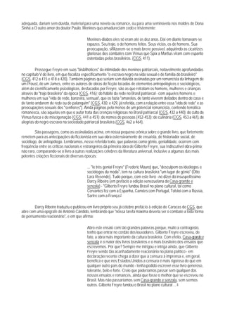 adequada, dariam sem dúvida, material para uma novela ou romance, ou para uma seminovela nos moldes de Dona
Sinhá a O outro amor do doutor Paulo. Meninos quo amadureciam cedo e tristemente:

                                          Meninos-diabos eles só eram até os dez anos. Daí em diante tornavam-se
                                          rapazes. Seu trajo, o de homens feitos. Seus vícios, os de homens. Sua
                                          preocupação, sifilizarem-se o mais breve possível, adquirindo as cicatrizes
                                          gloriosas dos combates com Vênus que Spix a Martius viram com espanto
                                          ostentadas pelos brasileiros. (CGS, 411).

         Prossegue Freyre em suas "bisbilhotices" da intimidade dos meninos patriarcais, notavelmente aprofundadas
no capítulo V do livro, em que focaliza especificamente "o escravo negro na vida sexual e de família do brasileiro"
(CGS, 412 a 415 e 418 a 420). Também páginas que seriam sem dúivida assinadas por um romancista da linhagem de
um Proust, de um James, entre os autores de obras de ficção tocadas de elementos antropológicos e sociológicos,
além de cientificamente psicológicos, destacados por Freyre, são as que retratam os homens, mulheres e crianças
através do "trajo brasileiro" da época (CGS, 416); do hábito da rede no Brasil patriarcal - com aqueles homens e
mulheres em sua "vida de rede, banzeira, sensual', que os fazia "amarelos, de tanto viverem deitados dentro de casa e
de tanto andarem de rede ou de palanquim" (CGS, 430; e 429, já referida, com a relação entre essa "vida de rede" e as
preocupações sexuais dos "senhores"). Ainda páginas pelo menos de um potencial romancista, contendo temática
romanesca, são aquelas em que o autor trata das crenças religiosas no Brasil patriarcal (CGS, 432 a 440); do culto da
Vênus fusca e de miscigenação (CGS, 441 a 451); de nomes de pessoas (452-453); de culinária (CGS, 453 a 461), de
alegrias do negro escravo na sociedade patriarcal brasileira.(CGS, 462 a 464).

        São passagens, como as assinaladas acima, em nossa pequena crônica sobre o grande livro, que fortemente
remetem para as antecipações do ficcionista em sua obra ostensivamente de ensaísta, de historiador social, de
sociólogo, de antropólogo. Lembramos, nesse referido texto, que palavras como gênio, genialidade, ocorrem com
freqüência entre os críticos nacionais e estrangeiros da primeira obra de Gilberto Freyre, sua indiscutível obra-prima;
não raro, comparando-se o livro a outras realizações célebres da literatura universal, inclusive a algumas das mais
potentes criações ficcionais de diversas épocas:

                                          ... "le três genial Freyre" (Frederic Mauro) que, "desculpem os ideólogos e
                                          sociólogos da moda", tem na cultura brasileira "um lugar de gênio" (Otto
                                          Lara Resende). Tudo porque, com este livro - no dizer do insuspeitíssimo
                                          Darcy Ribeiro (em prefácio a edição venezuelana de Casa-grande e
                                          senzala) - "Gilberto Freyre fundou Brasil no plano cultural, tal como
                                          Cervantes fez com a Espanha, Camões com Portugal, Tolstoi com a Rússia,
                                          Sartre com a França.7

        Darcy Ribeiro traduziu e publicou em livro próprio seu já célebre prefácio à edição de Caracas de CGS, que
abre com uma epígrafe de Antônio Cândido, lembrando que "nossa tarefa máxima deveria ser o combate a toda forma
de pensamento reacionário", e em que afirma:

                                          Abro este ensaio com tão grandes palavras porque, muito a contragosto,
                                          tenho que entrar no cordão dos louvadores. Gilberto Freyre escreveu, de
                                          fato, a obra mais importante da cultura brasileira. Com efeito, Casa-grande e
                                          senzala é o maior dos livros brasileiros e o mais brasileiro dos ensaios que
                                          escrevemos. Por que? Sempre me intrigou e intriga ainda, que Gilberto
                                          Freyre sendo tão acanhadamente reacionário no plano político - em
                                          declaração recente chega a dizer que a censura à imprensa e, em geral,
                                          benéfica e que nos Estados Unidos a censura é mais rigorosa do que em
                                          qualquer outro país do mundo - tenha podido escrever esse livro qeneroso,
                                          tolerante, belo e forte. Creio que poderíamos passar sem qualquer dos
                                          nossos ensaios e romances, ainda que fosse o melhor que se escreveu no
                                          Brasil. Mas não passaríamos sem Casa-qrande e senzala, sem sermos
                                          outros. Gilberto Freyre fundou o Brasil no plano cultural ... 8
 