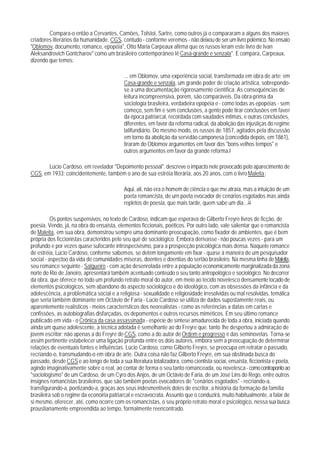 Compara-o então a Cervantes, Camões, Tolstoi, Sartre, como outros já o compararam a alguns dos maiores
criadores literários da humanidade. CGS, contudo - conforme veremos - não deixou de ser um livro polêmico. No ensaio
"Oblomov, documento, romance, epopéia", Otto Maria Carpeaux afirma que os russos leram este livro de Ivan
Aleksandrovich Gontcharov" como um brasileiro contemporâneo lê Casa-grande e senzala". E compara, Carpeaux,
dizendo que temos:

                                           ... em Oblomov, uma experiência social, transformada em obra de arte; em
                                           Casa-grande e senzala, um grande poder de criação artística, sobrepondo-
                                           se a uma documentação rigorosamente científica. As conseqüências de
                                           leitura incompreensiva, porém, são comparáveis. Da obra-prima da
                                           sociologia brasileira, verdadeira epopéia e - como todas as epopéias - sem
                                           começo, sem fim e sem conclusões, a gente pode tirar conclusões em favor
                                           da época patriarcal, recordada com saudades íntimas, e outras conclusões,
                                           diferentes, em favor da reforma radical, da abolição das injustiças do regime
                                           latifundiário. Do mesmo modo, os russos de 1857, agitados pela discussão
                                           em torno da abolição da servidão camponesa (concedida depois, em 1861),
                                           tiraram do Oblomov argumentos em favor dos "bons velhos tempos" e
                                           outros argumentos em favor da grande reforma.9

       Lúcio Cardoso, em revelador "Depoimento pessoal". descreve o impacto nele provocado pelo aparecimento de
CGS, em 1933; coincidentemente, também o ano de sua estréia literária, aos 20 anos, com o livro Maleita:

                                           Aqui, ali, não era o homem de ciência o que me atraía, mas a intuição de um
                                           poeta romancista, de urn poeta evocador de cenários esgotados mas ainda
                                           repletos de poesia, que mais tarde, quem sabe um dia...10

          Os pontos suspensivos, no texto de Cardoso, indicam que esperava de Gilberto Freyre livros de ficção, de
poesia. Vendo, já, na obra do ensaísta, elementos ficcionais, poéticos. Por outro lado, vale salientar que o romancista
de Maleita, em sua obra, demonstrou sempre uma dominante preocupação, como fixador de ambientes, que é bem
própria dos ficcionistas caracteridos pelo seu quê de sociológico. Embora derivasse - não poucas vezes - para um
profundo e por vezes quase sufocante introspecivismo, para a prospecção psicológica mais densa. Naquele romance
de estréia, Lúcio Cardoso, conforme sabemos, se detém longamente em fixar - quase à maneira de um pesquisador
social - aspectoo da vida de comunidades míseras, doentes e doentias do sertão brasileiro. Na mesma linha de Maleita,
seu romance seguinte - Salgueiro - com ação desenrolada entre a população economicamente marginalizada da zona
norte do Rio de Janeiro, apresentará também acentuado conteúdo o seu tanto antropológico e sociológico. No decorrer
da obra, que oferece no todo um profundo retrato moral do autor, em meio ao tecido novelesco densamente tocado de
elementos psicológicos, sem abandono do aspecto sociológico e do ideológico, com as obsessões da infância e da
adolescência, a problemática social e a religiosa - sexualidade e religiosidade irresolvidas ou mal resolvidas, temática
que seria também dominante em Octávio de Faria - Lúcio Cardoso se utiliza de dados supostamente reais, ou
aparentemente realísticos - meios característicos dos neorealistas - como as referências a datas em cartas e
confissões, as autobiografias disfarçadas, os depomentos e outros recursos miméticos. Em seu último romance
publicado em vida - o Crônica da casa assassinada - espécie de síntese amadurecida de toda a obra, iniciada quando
ainda um quase adolescente, a técnica adotada é semelhante ao do Freyre que. tanto lhe despertou a admiração de
jovem escritor; não apenas a do Freyre de CGS, como a do autor de Ordem e progresso e das seminovelas. Torna-se
assim pertinente estabelecer uma ligação profunda entre os dois autores, embora sem a preocupação de determinar
relações de eventuais fontes e influências. Lúcio Cardoso, como Gilberto Freyre, se preocupa em retratar o passado,
recriando-o, transmudando-o em obra de arte. Outra coisa não faz Gilberto Freyre, em sua obstinada busca do
passado, desde CGS e ao longo de toda a sua literatura totalizadora, como cientista sociai, ensaísta, ficcionista e poeta,
agindo imaginativamente sobre o real, ao contar de forma o seu tanto romanceada, ou novelesca - como contraponto ao
"sociologismo" de um Cardoso, de um Cyro dos Anjos, de um Octávio de Faria, de um José Lins do Rego, entre outros
insignes romancistas brasileiros, que são também poetas evocadores de "cenários esgotados" - recriando-a,
transfigurando-a, poetizando-a, graças aos seus indesmentíveis dotes de escritor, a história da formação da família
brasileira sob o regime da econoiria patriarcal e escravocrata. Assunto que o conduzirá, muito habitualmente, a falar de
si mesmo, oferecer, até, como ocorre com os romancistas, o seu próprio retrato moral e psicológico, nessa sua busca
proustianamente empreendida ao tempo, formalmente reencontrado.
 