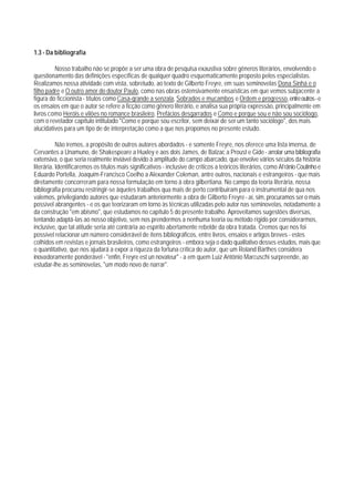 1.3 - Da bibliografia

         Nosso trabalho não se propõe a ser uma obra de pesquisa exaustiva sobre gêneros literários, envolvendo o
questionamento das definições específicas de qualquer quadro esquematicamente proposto pelos especialistas.
Realizamos nossa atividade com vista, sobretudo, ao texto de Gilberto Freyre, em suas seminovelas Dona Sinhá e o
filho padre e O outro amor do doutor Paulo, como nas obras ostensivamente ensaísticas em que vemos subjacente a
figura do ficcionista - títulos como Casa-qrande a senzala, Sobrados e mucambos e Ordem e progresso, entre outros - e
os ensaios em que o autor se refere a ficção como gênero literário, e analisa sua própria expressão, principalmente em
livros como Heróis e vilões no romance brasileiro, Prefácios desgarrados e Como e porque sou e não sou sociólogo,
com o revelador capítulo intitulado "Como e porque sou escritor, sem deixar de ser um tanto sociólogo", dos mais
alucidativos para um tipo de de interpretação como a que nos propomos no presente estudo.

           Não iremos, a propósito de outros autores abordados - e somente Freyre, nos oferece uma lista imensa, de
Cervantes a Unamuno, de Shakespeare a Huxley e aos dois James, de Balzac a Proust e Gide - arrolar uma bibliografia
extensiva, o que seria realmente inviável devido à amplitude do campo abarcado, que envolve vários séculos da história
literária. Identificaremos os títulos mais significativos - inclusive de críticos a teóricos literários, como Afrânio Coutinho e
Eduardo Portella, Joaquim-Francisco Coelho a Alexander Coleman, antre outros, nacionais e estrangeiros - que mais
diretamente concorreram para nossa formulação em torno à obra gilbertiana. No campo da teoria literária, nossa
bibliografia procurou restringir-se àqueles trabalhos qua mais de perto contribuiram para o instrumental de qua nos
valemos, privilegiando autores que estudaram anteriormente a obra de Gilberto Freyre - aí, sim, procuramos ser o mais
possível abrangentes - e os que teorizaram em torno às técnicas utilizadas pelo autor nas seminovelas, notadamente a
da construção "em abismo", que estudamos no capítulo 5 do presente trabalho. Aproveitamos sugestões diversas,
tentando adaptá-las ao nosso objetivo, sem nos prendermos a nenhuma teoria ou método rígido por considerarmos,
inclusive, que tal atitude seria até contrária ao espírito abertamente rebelde da obra tratada. Cremos que nos foi
possível relacionar um número considerável de ítens bibliográficos, entre livros, ensaios e artigos breves - estes
colhidos em revistas e jornais brasileiros, como estrangeiros - embora seja o dado qualitativo desses estudos, mais que
o quantitativo, que nos ajudará a expor a riqueza da fortuna crítica do autor, que um Roland Barthes considera
inovadoramente ponderável - "enfin, Freyre est un novateur" - a em quem Luiz Antônio Marcuschi surpreende, ao
estudar-lhe as seminovelas, "um modo novo de narrar".
 