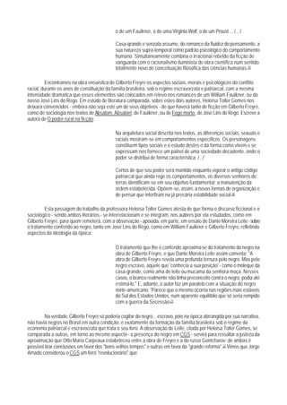 o de um Faulkner, o de uma Virginia Wolf, o de um Proust ... /... /

                                             Casa-qrande e senzala assume, do romance da fluidez do pensamento, a
                                             sua natureza supra-temporal como padrão psicológico do comportamento
                                             humano. Simultaneamente combina o irracional rebelde da ficção de
                                             vanguarda com o racionalismo iluminista de obra científica num sentido
                                             totalmente novo de conceituação filosófica das ciências humanas.19

         Encontramos na obra ensaística de Gilberto Freyre os aspectos sociais, morais e psicológicos do conflito
racial, durante os anos de constituição da família brasileira, sob o regime escravocrata e patriarcal, com a mesma
intensidade dramática que esses elementos são colocados em relevo nos romances de um William Faulkner, ou do
nosso José Lins do Rego. Em estudo de literatura comparada, sobre estes dois autores, Heloísa Toller Gomes nos
deixará convencidos - embora não seja este um de seus objetivos - de que haverá tanto de ficção em Gilberto Freyre,
como de sociologia nos textos de Absalom, Absalon!, de Faulkner, ou de Fogo morto, de José Lins do Rego. Escreve a
autora de O poder rural na ficção:

                                             Na arquitetura social descrita nos textos, as diferenças sociais, sexuais e
                                             raciais mostram-se em comportamentos específicos. Os personagens
                                             constituem tipos sociais e o estudo destes e da forma como vivem e se
                                             expressam nos fornece um painel de uma sociedade decadente, onde o
                                             poder se distribui de forma característica. /.../

                                             Certos de que seu poder será mantido enquanto vigorar o antigo código
                                             patriarcal que ainda rege os comportamentos, os diversos senhores de
                                             terras identificam-se em seu objetivo fundamental: a manutenção da
                                             ordem estabelecida. Opõem-se, assim, a novas formas de organização e
                                             de pensar que interfiram na já precária estabilidade social.20

         Esta passagem do trabalho da professora Heloísa Toller Gomes atesta de que forma o discurso ficcional e o
sociológico - sendo ambos literários - se interrelacionam e se integram, nos autores por ela estudados, como em
Gilberto Freyre, para quem remeterá, com a observação - apoiada, em parte, em ensaio de Dante Moreira Leite - sobre
o tratamento conferido ao negro, tanto em José Lins do Rego, como em William Faulkner e Gilberto Freyre, refletindo
aspectos da ideologia da época:

                                             O tratamento que lhe é conferido aproxima-se do tratamento do negro na
                                             obra de Gilberto Freyre, e que Dante Moreira Leite assim comenta: "A
                                             obra de Gilberto Freyre revela uma profunda ternura pelo negro. Mas pelo
                                             negro escravo, aquele que 'conhecia a sua posição' - como o moleque da
                                             casa-grande, como ama de leite ou mucama da senhora moça. Nesses
                                             casos, o branco realmente não tinha preconceito contra o negro, podia até
                                             estimá-lo." E, adiante, o autor faz um paralelo com a situação do negro
                                             norte-americano: "Parece que o mesmo ocorria nas regiões mais estáveis
                                             do Sul dos Estados Unidos, num aparente equilíblio que só seria rompido
                                             com a guerra da Secessão.21

         Na verdade, Gilberto Freyre só poderia cogitar do negro... escravo, pois na época abrrangida por sua narrativa,
não havia negros no Brasil em outra condição; é exatamente da formação da família brasileira sob o regime da
economia patriarcal e escravocrata que trata o seu livro. A observação de Leite, citada por Heloísa Toller Gomes, se
cornparada a outras, em torno ao mesmo aspecto - a presença do negro em CGS - servirá para ressaltar a justeza da
aproximação que Otto Maria Carpeaux estabeleceu entre a obra de Freyre e a do russo Gontcharov: de ambas é
possível tirar conclusões em favor dos "bons velhos tempos" e outras em favor da "grande reforma".22 Vimos que Jorge
Amado considerou o CGS um livro "revolucionário",que
 