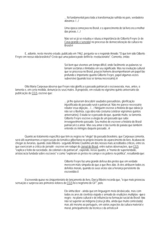 ... foi fundamental para toda a transformação sofrida no país, verdadeira
                                            alavanca. /.../

                                            Uma época começava no Brasil, e o aparecimento de tal livro era a melhor
                                            das provas. /.../

                                            Não sei se já se estudou e situou a importância de Gilberto Freyre (e de
                                            Casa-grande e senzala) no processo de democratização da cultura no
                                            Brasil.23

        E, adiante, neste mesmo estudo, publicado em 1962, pergunta-se e responde Amado: "O que tem sido Gilberto
Freyre em nossa vida brasileira? Creio que uma palavra pode defini-lo: revolucionário". Comenta, então:

                                            Sei bem que vivemos um tempo difícil, onde facilmente as palavras se
                                            tornam sectárias e limitadas em seu significado. Mas na revolução cultural
                                            que se processa no Brasil, poucos homens desempenharam um papel tão
                                            profundo e importante quanto Gilberto Freyre, papel algumas vezes
                                            subversivo (quando isso se tornou necessário).24

        Otto Maria Carpeaux observa que Freyre não glorifica o passado patriarcal e escravocrata, mas, antes, o
lamenta e, em certa medida, denuncia os seus males. A propósito, em estudo no vigésimo quinto-aniversário da
publicação de CGS, escreve que:

                                            ... já Ihe quiseram descobrir saudades passadistas, glorificação
                                            injustificada do passado rural e patriarcal. Não me parece necessário
                                            rebater essa objeção... /... / Ninguém escreve a história do que odeia (a
                                            não ser o libelista, cuja obra não costuma celebrar vigésimos quintos
                                            aniversários). Estuda-se o passado do que, quando muito, se lamenta.
                                            Gilberto Freyre escreve a elegia de um passado que sabe
                                            irrevogavelmente passado. Seu motivo de escrever a história do Brasil
                                            patriarcal é o amor. Mas seu amor é tão isento de paixão que também
                                            entende os inimigos daquele passado...25

          Quanto ao tratamento específico que têm os negros na "elegia" do passado brasileiro, que Carpeaux comenta,
será útil examinarmos a repercussão da temática gilbertiana no próprio instante do aparecimento do livro. Acabava de
chegar às livrarias, quando João Ribeiro - segundo Afrânio Coutinho um dos nossos mais acreditados críticos, entre os
que exerceram a crítica de jornal26 - escreve em rodapé do Jornal do Brasil, entre outras observações, que CGS
"explica o feitio da sociedade, da colonial e da patriarcal", expondo, nesse quadro, a "mania de superioridade,
aristocracia fundada sobre escravos" e como "exploram os pretos no campo e os pobres na política", ressaltando que:

                                            Gilberto Freyre faz uma grande defesa dos pretos que em verdade
                                            merecem mais simpatia do que a que Ihes dão. A eles atribuem todos os
                                            defeitos morais, quando os seus vícios são a herança persistente da
                                            escravidão.27

       Escrevendo quase no cinqüentenário de lançamento do livro, Darcy Ribeiro recorda que, "o que mais provocou
sensação e surpresa aos primeiros leitores de CGS foi o negrismo de GF", pois:

                                            Ele vinha dizer - ainda que em linguagem meio desbocada, mas com
                                            todos os ares de cientista viajado e armado de erudições multiplas - que o
                                            negro - no plano cultural e de influência na formação social do Brasil - fora
                                            não só superior ao indígena (coisa já dita, ainda que muito contestada)
                                            mas até mesmo ao português, em vários aspectos da cultura material e
                                            moral, principalmente da técnica e da artística.28
 