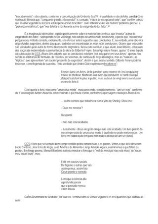 "inacabamento" - obra aberta, conforme a conceituação de Umberto Eco?39 - é qualidade e não defeito: constituindo-se
realização Iiterária que, "conquanto grande, não conclui"; e, contudo, "é obra de excepcional valor", que "contém coisas
que só uma segunda ou terceira leitura pode acaso descobrir". João Ribeiro soube ver no livro "poderosa poesia" e
"profunda metafísica", que "nos deleita e nos levanta acima da vulgaridade dos fatos".40

         É a imaginação do escritor, agindo poeticamente sobre o material do cientista, que levanta "acima da
vulgaridade dos fatos"; sobrepondo-se ao sociólogo, não adepto de um fechado positivismo, o poeta que "não conclui"
porque o seu método consiste, exatamente, em oferecer antes sugestões que conclusões. É, na verdade, uma obra rica
de profundas sugestões, dentro das quais, poderão ser encontradas as mais ricas conclusões. Ocorre que estas não
são veiculadas pelo autor de forma tiranamente dogmática. Nesse não concluir, a que alude João Ribeiro, estará um
dos traços da modernidade e permanência da obra de Gilberto Freyre. Em artigo sobre Freyre, quase 10 anos depois
da publicação do CGS, Álvaro Lins adverte que as conclusões estariam "por toda parte em seus livros", apenas não
sendo as arbitrárias de fórmulas, de receitas, de sistemas, de camisas de força ideológica, mas as "naturais", as
"lógicas", que apresentam "um caráter prudente de sugestões". Assim é que, nesse sentido, Gilberto Freyre poderia
inscrever, como legenda da sua obra, "esta verdade que André Gide exprimiu em Incidences":

                                           Il reste, dans ces livres, de la question sans reponse et c'est ce qu'uon y
                                           trouve de meilleur. Malheurs aux livres qui concluent; ce sont ceux qui
                                           d'abord satisfont le plus le public, mais au bout de vingt ans la conclusion
                                           écrase le livre.41

         Gide queria o livro, não como "uma coisa morta", mas parecendo, verdadeiramente, "um ser vivo", conforme
diz a seu biógrafo Andrés Maurois, referendando o que havia escrito, conformes a passagem citada por Álvaro Lins:

                                           ... eu Ihe contara que trabalhava numa Vida de Shelley. Disse-me:

                                           - Quer me mostrar?

                                           Respondi:

                                           - mas não está acabada.

                                           - Justamente - disse ele gosto do que não está acabado. Um livro pronto dá-
                                           me a impressão de uma coisa morta à qual não se pode mais retocar. Um
                                           livro em elaboração tem para mim todo o atrativo de um ser vivo.42

        CGS é livro que seria muito bem cornpreendido pelos romancistas e os poetas. Vimos o que dele disseram
Lúcio Cardoso, José Lins do Rego, José Américo de Almeida e Jorge Amado. Agora, examinemos o que falam os
poetas. Em longo poema, Manuel Bandeira salienta mostrar o livro que o "mal do mestiço/ não está nisso" de "raças
más, raças boas", mas:

                                           Está em causas sociais.
                                           De higiene e outras que tais:
                                           assim pensa, assim fala
                                           Casa-grande e senzala.

                                           Livro que à ciência alia
                                           a profunda poesia
                                           que o passado revoca
                                           e nos toca.43

         Carlos Drummond de Andrade, por sua vez, termina com os versos seguintes os três quartetos que dedicou ao
autor:
 