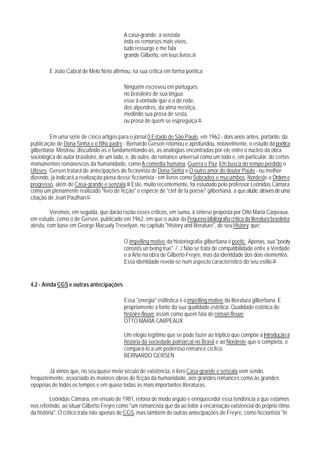 A casa-grande; a senzala;
                                           inda os remorsos mais vivos,
                                           tudo ressurge e me fala
                                           grande Gilberto, em teus livros.44

        E João Cabral de Melo Neto afirmou, na sua crítica em forma poética:

                                           Ninguém escreveu em português
                                           no brasileiro de sua língua:
                                           esse à vontade que é o de rede,
                                           dos alpendres, da alma mestiça,
                                           medindo sua prosa de sesta,
                                           ou prosa de quem se espreguiça.45

         Em uma série de cinco artigos para o jornal 0 Estado de São Paulo, em 1962 - dois anos antes, portanto, da
publicação de Dona Sinhá e o filho padre - Bernardo Gersen retomou e aprofundou, notavelmente, o estudo da poética
gilbertiana. Mostrou, discutindo-as e fundamentando-as, as analogias encontradas por ele entre o núcleo da obra
sociológica do autor brasileiro, de um lado, e, do outro, do romance universal como um todo e, em particular, de certos
monumentos romanescos da humanidade, como A comédia humana, Guerra e Paz, Em busca do tempo perdido e
Ulisses. Gersen tratará de antecipações do ficcionista de Dona Sinhá e O outro amor do doutor Paulo - ou melhor
dizendo, já indicará a realização plena desse ficcionista - em livros como Sobrados e mucambos, Nordeste e Ordem e
progresso, além de Casa-grande e senzala.46 Este, muito recentemente, foi estudado pelo professor Leônidas Câmara
como um plenamente realizado "livro de ficção" e espécie de "clef de la poésie" gilbertiana, a que alude, através de uma
citação de Jean Paulhan.47

         Veremos, em seguida, que darão razão esses críticos, em suma, à síntese proposta por Otto Maria Carpeaux,
em estudo, como o de Gersen, publicado em 1962, em que o autor da Pequena bibliografia crítica da literatura brasileira
atesta, com base em George Macualy Trevelyan, no capítulo "History and literature", de seu History, que:

                                           O impelling motive da historiografia gilbertiana é poetic. Apenas, sua "poetry
                                           consists un being true". /.../ Não se trata de compatibilidade entre a Verdade
                                           e a Arte na obra de Gilberto Freyre, mas da identidade dos dois elementos.
                                           Essa identidade revela-se num aspecto característico do seu estilo.48


4.2 - Ainda CGS e outras antecipações

                                           Essa "energia" estilística é o impelling motive da literatura gilbertiana. E
                                           propriamente a fonte da sua qualidade estética. Qualidade estética de
                                           histoire-fleuve assim como quem fala de roman-fleuve.
                                           OTTO MARIA CARPEAUX

                                           Um elogio legítimo que se pode fazer ao triptico que compõe a Introdução à
                                           história da sociedade patriarcal no Brasil e ao Nordeste que o completa, e
                                           compará-lo a um poderoso romance cíclico.
                                           BERNARDO GERSEN

        Já vimos que, no seu quase meio século de existência, o livro Casa-grande e senzala vem sendo,
freqüetemente, associado às maiores obras de ficção da humanidade, aos grandes romances como às grandes
epopéias de todos os tempos e em quase todas as mais importantes literaturas.

         Leônidas Câmara, em ensaio de 1981, retona de modo arguto e enriquecedor essa tendência a que estamos
nos referindo, ao situar Gilberto Freyre como "um romancista que dá ao leitor a encarnação existencial do próprio ritmo
da história". O crítico trata não apenas de CGS, mas também de outras antecipações de Freyre, como ficcionista "in
 