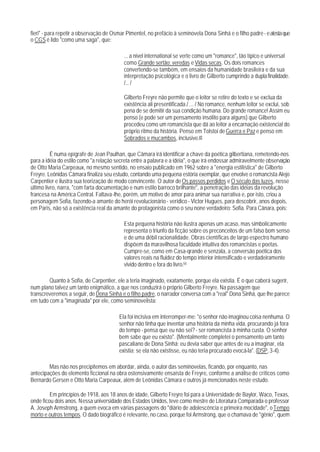 fieri" - para repetir a observação de Osmar Pimentel, no prefácio à seminovela Dona Sinhá e o filho padre - e atesta que
o CGS é lido "como uma saga", que:

                                           ... a nível international se verte como um "romance", tão típico e universal
                                           como Grande sertão: veredas e Vidas secas. Os dois romances
                                           convertendo-se também, em ensaios da humanidade brasileira e da sua
                                           interpretação psicológica e o livro de Gilberto cumprindo a dupla finalidade.
                                           /... /

                                           Gilberto Freyre não permite que o leitor se retire do texto e se exclua da
                                           existência ali presentificada./ ... / No romance, nenhum leitor se exclui, sob
                                           pena de se demitir da sua condição humana. Do grande romance! Assim eu
                                           penso (e pode ser um pensamento insólito para alguns) que Gilberto
                                           procedeu como um romancista que dá ao leitor a encarnação existencial do
                                           próprio ritmo da história. Penso em Tolstoi de Guerra e Paz e penso em
                                           Sobrados e mucambos, inclusive.49

          É numa epígrafe de Jean Paulhan, que Câmara irá identificar a chave da poética gilbertiana, remetendo-nos
para a idéia do estilo como "a relação secreta entre a palavra e a idéia", o que irá endossar admiravelmente observação
de Otto Maria Carpeaux, no mesmo sentido, no ensaio publicado em 1962 sobre a "energia estilística" de Gilberto
Freyre. Leônidas Câmara finaliza seu estudo, contando uma pequena estória exemplar, que envolve o romancista Alejo
Carpentier e ilustra sua teorização de modo convincente. O autor de Os passos perdidos e O século das luzes, nesse
último livro, narra, "com farta documentação e num estilo barroco brilhante", a penetração das idéias da revolução
francesa na América Central. Faltava-lhe, porém, um motivo de amor para animar sua narrativa e, por isto, criou a
personagem Sofia, fazendo-a amante do herói revolucionário - verídico - Victor Hugues, para descobrir, anos depois,
em Paris, não só a existência real da amante do protagonista como o seu none verdadeiro: Sofia. Para Cânara, pois:

                                           Esta pequena história não ilustra apenas um acaso, mas simbolicamente
                                           representa o triunfo da ficção sobre os preconceitos de um falso bom senso
                                           e de uma débil racionalidade. Obras científicas de largo espectro humano
                                           dispõem da maravilhosa faculdade intuitiva dos romancistas e poetas.
                                           Cumpre-se, como em Casa-qrande e senzala, a conversão poética dos
                                           valores reais na fluidez do tempo interior intensificado e verdadeiramente
                                           vivido dentro e fora do livro.50

        Quanto à Sofia, de Carpentier, ele a teria imaginado, exatamente, porque ela existia. É o que caberá sugerir,
num plano talvez um tanto enigmático, a que nos conduzirá o próprio Gilberto Freyre. Na passagem que
transcreveremos a seguir, de Dona Sinhá e o filho padre, o narrador conversa com a "real" Dona Sinhá, que lhe parece
em tudo com a "imaginada" por ele, como seminovelista:

                                        Ela foi incisiva em interromper-me: "o senhor não imaginou coisa nenhuma. O
                                        senhor não tinha que inventar uma história da minha vida, procurando já fora
                                        do tempo - pensa que eu não sei? - ser romancista à minha custa. O senhor
                                        bem sabe que eu existo". (Mentalmente completei o pensamento um tanto
                                        pascaliano de Dona Sinhá: eu devia saber que antes de eu a imaginar, ela
                                        existia; se ela não existisse, eu não teria procurado evocá-Ia". (DSP, 3-4).

        Mas não nos precipitemos em abordar, ainda, o autor das seminovelas, ficando, por enquanto, nas
antecipações do elemento ficcional na obra ostensivamente ensaísta de Freyre, conforme a análise de críticos como
Bernardo Gersen e Otto Maria Carpeaux, além de Leônidas Câmara e outros já mencionados neste estudo.

         Em princípios de 1918, aos 18 anos de idade, Gilberto Freyre foi para a Universidade de Baylor, Waco, Texas,
onde ficou dois anos. Nessa universidade dos Estados Unidos, teve como mestre de Literatura Comparada o professor
A. Joseph Armstrong, a quem evoca em várias passagens do "diário de adolescência e primeira mocidade", o Tempo
morto e outros tempos. O dado biográfico é relevante, no caso, porque foi Armstrong, que o chamava de "gênio", quem
 