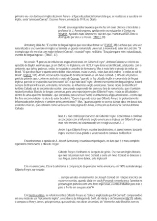 primeiro viu - nos textos em inglês do jovem Freyre - a figura do potencial romancista que, se realizasse a sua obra em
inglês, seria "um novo Conrad". Escreve Freyre, em nota de 1919, no Diário:

                                         Devido aos exagerados louvores que me faz em suas classes e fora delas o
                                         professor A. J. Armstrong meu apelido entre os estudantes é Genius ou
                                         Wisdom. Apelidos nada simpáticos: são dos que criam distâncias entre o
                                         distinguido por eles e a massa. (TMOT ,30).

         Armstrong dizia-lhe: "É escritor de língua inglesa que você deve tornar-se" (TMOT ,31);e achava que, uma vez
naturalizado e escrevendo em inglês se tornaria un grande romancista universal, à maneira do autor de Lord Jim. "O
exemplo que ele me cita com maior ênfase é Conrad", recorda Freyre, no Diário. "Seu plano para mim: naturalização,
escritor de língua inglesa". (TMOT, 37).

          No ensaio "À procura de influências anglo-americanas em Gilberto Freyre", Antônio Callado se referirá ao
episódio de Baylor. Assinala que, já em Oxford, na Inglaterra, em 1922, Freyre teria se identificado, a tal ponto, com o
ambiente, que talvez pudesse, então, ter seguido o conselho de Armstrong. Mas é mais forte o desejo de voltar ao
Brasil. "O que devo fazer é quanto antes deixar estas névoas, estas brumas , estas luas de Londres - e voltar ao sol do
Brasil". (TMOT ,101). Assim, nosso autor escapou do destino de tornar-se um novo Conrad - o fiIho de um poeta e
patriota polonês que, conforme assinala o autor de Quarup, "quando se fez cidadão inglês e romancista de Iíngua
inglesa, parecia ter esquecido sua terra natal".51 É o que não fará Freyre. Mesmo escrevendo em língua inglesa, tratará
sempre do Brasil.52 Ficaram, entretanto, fortemente, as influências anglo-anericanas. Serão fáceis de identificar?
Antônio Callado vai ao encontro do escritor, procurando surpreendê-las com seu faro de romancista, que é também
notável jornalista. Depois de longas conversas, para uma reportagem sobre Gilberto Freyre, relata as dificuldades -
dentro de uma aparente facilidade - que encontrou para escrever sobre as influências anglo-americanas - o tema que
lhe fora encomendado - na obra do autor brasileiro. "Quem é que não sabe que Gilberto Freyre foi profundamente
influenciado pelos ingleses e também pelos americanos?" Mas, "quando a gente se acerca da sua obra, em busca das
evidentes marcas, que estariam como sardas em cada página dos livros, começam as dúvidas".53 Conclui Antônio
Callado:

                                         Não. Eu não conheço precursores de Gilberto Freyre. Concordava e continuo
                                         a concordar com a influência anglo-americana e inglesa em Gilberto Freyre
                                         mas nele mesmo, no seu modo de ser e reagir às coisas./... /

                                         Assim é que Gilberto Freyre, escritor brasileiríssimo, é, como homem, bastante
                                         inglês; escreve Casa-grande e veste tweed no carnaval do Recife.54

         Encontraremos a opinião de A. Joseph Armstrong, resumida em português, no livro que é o mais completo
repositório crítico sobre a obra de Freyre:

                                         Gilberto Freyre é brilhante na acepção de gênio. Escreve um inglês literário
                                         que nos faz pensar num novo Conrad; e seria um novo Conrad se deixasse a
                                         sua língua, como deve deixar, pela inglesa.55

         Em ensaio recente, César Leal retoma a comparação do professor norte-americano, em 1919, assinalando que
Gilberto Freyre, na verdade

                                         ... cumpre um dos ensinamentos de Joseph Conrad em relação à técnica de
                                         escrever novelas, quando dizia em seu A Personal remembrance: "penetrar na
                                         personagem primeiro com uma forte impressão, e então trabalhar para trás e
                                         para a frente em seu passado".56

       Em Heróis e vilões, se referirá o crítico Gilberto Freyre ao "polaco anglicizado que foi Conrad", comparando-o
em seu modo de ser "tipicamente inglês", a escritores da linhagem de Swift, de Hardy o de Stevenson (HV,25); adiante,
o compara a Henry James, pela presença, que assinala, nas obras de ambos, de "elementos não-literários sem os
 