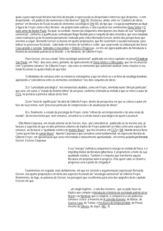 quais a pura expressão literária não teria alcançado a repercussão ou despertado o interesse que despertou - e vem
despertando - em públicos tão numerosos e tão diversos" (HV,26). Destaca-o, ainda, entre os "criadores de obras-
primas" em literatura de ficção tocada de elementos sociológicos (HV,40), do tipo que - é o que já examinamos ao situar
a figura de Freyre como crítico literário - ele próprio tanto valoriza, e viria a praticar nas seminovelas Dona Sinhá e O
outro amor do doutor Paulo. Da qual, na verdade, mostra tão eloqüentes antecipações nos títulos de sua "sociologia
existencial", conforme a qualificação cunhada por Roger Bastide para o conjunto da obra ensaística, que será estudada
como realizações já de ficcionista plenamente realizado pelo crítico Bernardo Gersen, dentro das perspectivas que
veremos a seguir. Bernardo Gersen se baseia em quatro proposições, que lhe sustentam a ousada teorização, para
indicar os processos ficcionais - sobretudo em termos de temática e estilo - que surpreende na elaboração dos livros
Casa-grande e senzala, Sobrados e mucambos e Ordem e Progresso - os três até agora publicados da Introdução à
história da sociedade patriarcal no Brasil57 - e no Nordeste, de Gilberto Freyre.

        Para Gersen, em seu estudo "Uma sociologia existencial", publicado em cinco capítulos no jornal O Estado de
São Paulo, em 1962 - dois anos antes, portanto, do aparecimento de Dona Sinhá e o filho padre, que ele irá anunciar
com "o próximo romance" de Gilberto Freyre - são estes os elementos que autorizam analisar como criações a seu
modo ficcionais os quatro títulos de que trata:

       1) afinidades de estrutura entre os romances estrangeiros a que irá referir-se e os livros do sociólogo brasileiro,
apontando a "coincidência entre os elementos constitutivos" nos dois conjuntos de obras;

        2) a "curiosidade psicológica", nos romancistas aludidos, como em Freyre, orientada numa "direção particular",
que será, em suma, o "estudo da história íntima" de um povo, conforme a fórmula ou método a que se refere o autor de
CGS, no prefácio à primeira edição deste livro;

         3) um "nível de significação" da obra de Gilberto Freyre, dentro da perspectiva em que se coloca o autor em
face de seus temas, num "processo particular de compreensão e de atualização de idéias";

       4) e, finalmente, o estudo da psicologia de Freyre, como "reflexo de um temperamento e de uma visão do
mundo", da mesma forma que, num romance, encontra-se o retrato moral e psicológico de quem o assina.58

   Otto Maria Carpeaux, em ensaio anterior ao de Gersen, mas - por coincidência - publicado só no mesmo ano, já
lançara a sugestão de que os dois primeiros volumes do tríptico de Freyre poderiam ser lidos como uma espécie de
romance, ao destacar a "qualidade estética de histoire-fleuve", que iria encontrar em CGS e SM, falando desses livros
"como quem fala de roman-fleuve". Aponta Carpeaux o que considera como fundamental, na expressão literária de
Gilberto Freyre, em aproximação que seria referendada e notavelmente aprofundada - em termos próprios por Bernardo
Gersen. Escreve Carpeaux:

                                                Essa "energia" estilística,comparável à energia no sentido da física, é o
                                                impelling motive da literatura gilbertiana. E propriamete-a fonte da sua
                                                qualidade estética. Também é o impulso que transforma aquela
                                                literatura em perpétuo work in progress. Pois quem sabe se Ordem e
                                                progresso será o ponto de chegada.59

        Examinemos em seguida, mais detidamente, em que irá consistir a argumentação exposta por Bernardo
Gersen, nas quatro proposições em torno aos aspectos ficcionais da "sociologia existencial" de Gilberto Freyre.
Retomemos, de logo, as palavras de Gersen, na passagem que escolhemos para uma das epígrafes deste capítulo.
Escreve ele que:

                                                ... um elogio legítimo - e não dos menores - que se pode fazer ao
                                                tríptico que compõe a Introdução à história da sociedade patriarcal no
                                                Brasil e ao Nordeste que o conpleta, é compará-lo a um poderoso
                                                romance cíclico: a maneira de A comédia humana, de Balzac, de
                                                Guerra e paz, de Tolstoi, e Em busca do tempo perdido, de Proust,
                                                mesmo do Ulisses, de Joyce. (BG - I).
 
