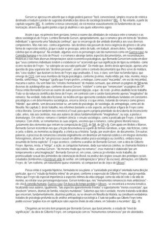 Gersen se apressa em advertir que o elogio poderá parecer "fácil, convencional, simples recurso de retórica
destinado a traduzir o porder de sugestão dramática das obras do sociólogo brasileiro" (BG - I). No entanto, a partir do
capítulo seguinte (BG - II, confome a nossa convenção), ele irá mostrar exaustivamente os fundamentos de sua
teorização, através dos quatro pontos a que já aludimos e aos quais voltaremos agora.

           Assim é que, no primeiro item gersiano, temos o exame das afinidades de estrutura entre o romance e as
obras sociológicas de Freyre. Lembra Bernardo Gersen, apropriadamente, que o romance gira em torno de "destinos
individuais" e apresenta uma 'fabulação continua", que se encarrega de dar unidade dramática aos seus diversos
componentes. Mas não raro - contra-argumenta - tais destinos não passam de mera exigência do gênero e de uma
forma de expressão estética, já que o autor se preocupa, antes de tudo, em traduzir, através deles, "uma realidade
coletiva que os ultrapassa". Na verdade, algumas vezes os personages são tão numerosos como em Guerra e paz, na
Comédia humana e no ciclo de Proust - e o romance abrange tantos aspectos documentários, em reconstituições
históricas e nas mais diversas interpretações sócio-econômico-psicológicas, que Bernardo Gersen tem razão em dizer
que "seus contornos individuais tendem a estabelecer-se" ocorrendo que sua significação de tipos ou símbolos - como
ocorre na obra de Freyre - "se sobrepõe ao seu valor particular". De modo que, dentro desta apreciação, apenas uma
questão de grau separaria tais "destinos pessoais", assim como o contexto documentário que Ihes serve de moldura,
dos "case-studies" que ilustram os livros de Freyre aqui analisados. E isso, é claro, sem falar na família típica, que
emerge de CGS, com seus membros de feição psicológico, conferme já vimos, muito nítida: pai, mãe, menino, moço-
família, sinhá-moça, "muleque" (grafia que Freyre prefere, a moleque, como usará "mucambo", em vez de mocambo),
mucama e outros. Ou sem falar nos "retratos memoráveis" de mulatas sensuais, que animam as páginas de SM ou nas
dezenas de autobiografias que, conforme observa Gersen, "estofam" e como que "romanceiam" as páginas de OP.
Passa então Bernardo Gersen ao exame de outra possível objeção, a que - de resto - já vimos aludindo neste trabalho.
Trata-se da natureza científica dos livros de Freyre, em contraste com o caráter basicamente apenas "imaginativo" do
romance. Na verdade, toda obra ficcional, na medira em que apresenta condutas individuais fundadas em constantes
psicológicas e em determinantes sociológicas, encerra ciência; é o que vimos, tratando do romance como gênero
"híbrido", que admite, sem descaracterizar-se, um tanto de psicologia, de sociologia, de antropologia, como até de
filosofia. No capítulo 3. deste trabalho, nos referimos bastante a este aspecto, ao focalizar a figura de Freyre como
crítico literário. Gersen também nos remeterá a Freud, para quem a própria prioridade da descoberta do inconsciente
cabe, antes, não aos cientistas, mas aos autores de obras fundamentalmente "imaginativas", ou seja, a poetas e
dramaturgos. Em síntese: romance é tambén ciência; e ensaio sociológico, como a praticado por Freyre, é também
romance. Com efeito, se remontarmos às suas origens, veremos que o romance, como gênero literário nasce,
,justamente dos elementos que entram na composição de CGS, de SM, de QP e N. Com apoio em Wellek e Warren,
Bernardo Gersen irá lembrar-nos que a ficção desenvolveu-se a partir de formas narrativas, a rigor, não fictícias, como
a carta, o diário, as memórias ou biografia, a crônica ou a história. Surgiu, por assim dizer, de documentos. Em outras
palavras, o processo do romancista consistia originalmente em dinamizar um material estático e em integrar elementos
heterogêneos, através de "um processo causal em última análise psico-sociológico ou científico, embora nunca
assumido de forma explícita". É o que acontece, conforme a análise de Bernardo Gersen, com a obra de Gilberto
Freyre. Apenas, nesta, a "intriga", a ação, as conquistas humanas, dada sua natureza coletiva, se chamarão história e
não estória. Mas - acentua Gersen - "do mesmo modo que no romance", esse material é elaborado "por um
temperamento e uma imaginação". Bernardo Gersen vê, em cenas, como as já referidas neste trabalho, de
promiscuidade sexual dos primórdios da colonização do Brasil, na análise dos órgãos sexuais dos protótipos raciais
estudados (lembremos o membrum virile do senhor, em contraposição à "piroca" do escravo), afirmações, em Gilberto
Freyre, de "um realismo, um naturalismo quase visionário, só comparável ao do Joyce de Ulisses".

         Passa então à segunda hipótese, formulada no seu plano: a "curiosidade psicológica" orientada numa direção
particular, que é o "estudo da história íntima" de um povo, conforme a expressão de Gilberto Freyre, aqui já repetida.
Vimos que Freyre dá especial importância a aspectos íntimos da vida conjugal, como da vida de rede e da vida de
menino, ao retratar seus personagens/pessoas. Gersen lembra que, nos "monumentos romanescos mais ambiciosos" -
ele cita A comédia humana, Guerra e paz, Em busca do tempo perdido e Ulisses - se encontrará a mesma temática,
focalizando seus autores, igualmente, "tais aspectos aparentemente frívolos" e supostamente "menos essenciais", que
envolvem "amores, dramas de família, relações mundanas". Sabemos que isto é verdade, mesmo tratando-se de obras
que encerram, fundamentalmente, doutrinas políticas, ou se elevam em filosofia da História, ou constituem verdadeiros
tratados de psicologia profunda ou de análise antropológico-sociológica. E tudo isto justifica que Gilberto Freyre tenha
podido escrever "páginas ricas em significação sobre aspectos triviais da vida cotiana, em Sobrados a mucambos". (BG - II).

         Chegamos ao terceiro item proposto por Bernardo Gersen, que basicamente, o estudo do "nível de
significação", da obra de Gilberto Freyre, em comparação com os "monumentos romanescos" por ele abordados.
 