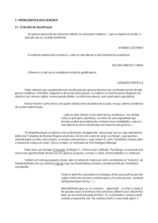 2 - PROBLEMÁTICA DOS GÊNEROS

2.1 - O desafio da classificação

          Um gênero representa um sistema de artifícios ou convenções estáticas /.../ que se impõem ao escritor, o
        qual, por sua vez, as pode transformar.


                                                                                                    AFRÂNIO COUTINHO

           A tendência moderna dos escritores é, cada vez mais libertar-se das intolerâncias acadêmicas.


                                                                                             HELENA PARENTE CUNHA

           O homem e a vida são as verdadeiras instâncias qualificadoras.


                                                                                                   EDUARDO PORTELLA

        Todos sabemos que a problemática da classificação dos gêneros literários tem constituído um forte desafio
para os estudiosos. Entretanto, enquanto as discussões prosseguem, os criadores se mostram pouco dispostos em
obedecer aos cânones rígidos, mesmo quando ditados, em diferentes épocas, mais autorizados especialistas.

         Helena Parente Cunha oferece um quadro sintético bem elucidativo do assunto, em que salienta a tendência
do escritor moderno para:

                                          ... cada vez mais, libertar-se das intolerâncias acadêmicas, em rebeldia
                                          contra os princípios autoritários, em nome de uma originalidade que
                                          derruba a ordem preestabelecida e instaura novas modalidades, cada vez
                                          mais difíceis de serem classificadas nas fronteiras dos gêneros. 1

         "A compartimentação em gêneros está, praticamente, desaparecida", observa por sua vez, mais radicalmente,
Bella Jozef. Estudiosa de literatura hispano-americana, ela fica com a obra de Jorge Luís Borges, cujos poemas -
assinala poden ser lidos como ensaios, os ensaios como poemas, e cujos contos vê, como "verdadeiros ensaios sobre
a maneira de realizar um conto".2 Nesse sentido, é o comentário de Emir Rodriguez Monegal:

         Onde situar, por exemplo, El hacedor, de Borges? /.../ 0 livro é uma "confissão". Para Borges, no ocaso de uma
carreira de experimentador literário nos três gêneros (o poema, o ensaio, o conto), a forma definitive é a confissão.3

        Também um como que pequeno ensaio, sobre a maneira de realizar um conto, encontramos no "Sentence", de
Donald Barthelme de sua coletânea City Life,4 que Joe David Bellamy considera exemplo perfeito de "metafiction",
assinalando:

                                          Fiction in which the conventions or techniques of the story itself became the
                                          subject matter has become a common place of recents practice - an inward
                                          turning toward pure theory./ ... /

                                          What Barthelme gives us, in a sentence ... about itself ... is, in fact, a study of
                                          the peculiar nature of sentences that concretizes William Gass's dictum that
                                          there 'are no events but words in fiction". Or, as Barthelme's sentence itself
                                          reminds us toward the end: "the sentence itself is a man-made object".5
 