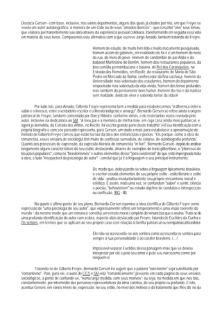 Destaca Gersen - com base, inclusive, nos vários depoimentos, alguns dos quais já citados por nós, em que Freyre se
revela um autor autobiográfico, à maneira de um Gide ou de seus "amados ibéricos" - que o escritor "vive" seus temas,
que elabora permanentemente sua obra através da experiência pessoal cotidiana, transformando em seguida essa vida
em matéria de seus livros. Comparemos esta afirmativa com o que escreve Jorge Amado, também tratando de Freyre:

                                                Homem de estudo, de muito livro lido e muito documento pesquisado,
                                                homem assim de gabinete, em realidade ele foi e é um homem do meio
                                                da rua, do meio do povo. Homem do candomblé de pai Adão e do
                                                babalaô Martiniano do Bonfim, homem dos restaurantes populares, da
                                                boa comida pernambucana e baiana, do Rei dos Caranguejos, na
                                                Estrada dos Remédios, em Recife, do restaurante de Maria de São
                                                Pedro no Mercado da Bahia, conhecedor da fina cachaça, homem da
                                                Universidade mas sobretudo dos estudantes, homem do depoimento
                                                empoeirado mas sobretudo da vida vivida, homem dos temas profundos
                                                mas também do permanente bom humor, homem do riso e da malícia
                                                sem maldade, ávido de viver e sabendo tomar da vida.60

         Por tudo isto, para Amado, Gilberto Freyre representa bem a medida para estabelecermos "a diferença entre o
sábio e o livresco, entre o verdadeiro escritor e o literato indigesto e amargo". Bernardo Gersen se refere ainda à origem
patriarcal de Freyre, também comentada por Darcy Ribeiro, conforme vimos, e de resto tantas vezes revelada pelo
autor, inclusive na dedicatória ao SM: "A meu pai e à memória de minha mãe, em cuja casa ainda meio patriarcal, e
agora já demolida, da Estrada dos Aflitos, no Recife, foi escrita grande parte deste trabalho".61 Essa identificação com a
própria biografia e com seu passado representa, para Gersen, um dado a mais para estabelacer a aproximação do
método de Gilberto Freyre com os que estão na raiz da obra dos romancistas e poetas: "Eis porque, como a obra do
romancista, esses ensaios de sociologia têm muito de confissão surrealista, de catarse, de autobiografia profunda".
Quanto aos processos de expressão, da expresão literária do romancista "in fieri", Bernardo Gersen - depois de analisar
longamente alguns característicos do seu estilo, destacando, através de exemplos do texto gilbertiano, o "pitoresco de
locuções populares", como os "brasileirismos" e outros elementos desse "jorro existencial" de que está impregnada toda
a obra, e tudo "inseparável da psicologia do autor" - conclui que já é a linguagem o seu principal instrumento:

                                                De modo que, debruçando-se sobre a linguagem tipicamente brasileira,
                                                o escritor estuda elementos do seu próprio estilo - estilo literário e estilo
                                                de vida - analisa involuntariantente seu próprio mecanismo moral e
                                                estético. E assim, mais uma vez, se confundem "saber" e sentir, ciência
                                                e poesia, "behaviorism" ou estudo objetivo de condutas e introspecção
                                                ou confissão. (BG - III).

        No quarto e último ponto de seu plano, Bernardo Gersen examina a obra cientffica de Gilberto Freyre como
expressão de "uma psicologia do seu autor", que vigorosamente reflete um temperamento e uma visão coerente do
mundo - do mesmo modo que um romance constitui um retrato moral completo do romancista que o assina. Trata-se de
uma profunda identificação do autor com a obra, aspecto aliás destacado por Freyre, falando de Euclides da Cunha e
Os sertões, em termos que se aplicam ao seu próprio caso com relação à famflia patriarcal ou semipatriarcal brasileira:

                                                Ele não só acrescenta-se aos sertões como acrescenta os sertões para
                                                sempre à sua personalidade e ao caráter brasileiro. /... /

                                                Impossível separar Euclides dessa paisagem-mãe que se deixou
                                                interpretar por ele e pelo seu amor e pelo seu narcisismo como por
                                                ninguém.62

        Tratando-se de Gilberto Freyre, Bernardo Gersen irá sugerir que a palavra "narcisismo" seja substituída por
"romantismo". Pois, para ele, o autor de CGS e SM está "romanticamente" presente em cada página de seus ensaios
sociológicos, a ponto de confundir-se, "numa larga medida, com seus motivos"; ou seja, na medida em que nos fala,
constantemente, por intermédio das personae representativas da alma coletiva, de seu próprio eu profundo. E isto,
acentua Gersen, em vários níveis de, expressão: no seu estilo, no nível dos motivos e do tratamento que Ihes dá; no da
 