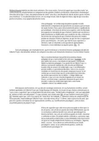 Weltanschauung implícita nos dois níveis anteriores. Por essas razões, Gersen irá sugerir que essa obra revela "um
conhecimento do coração humano só comparável ao dos grandes criadores em literatura: romancistas e dramaturgos".
Uma obra desse tipo, é claro, não poderia deixar de conter "uma ética, uma filosofia de vida de alcance geral e mesmo
uma metafísica". E ressalta Bernardo Gersen, em seu longo ensaio, todo ele digno de leitura, algo do que essa obra
poético-ensaística, essa epopéia-documento revela:

                                              Uma pedagogia - no sentido largo da palavra quando ressalta
                                              indiretamente a importância do ajustamento social para a preservação
                                              da saúde mental e física, para o desenvolvimento pleno e equilibrado da
                                              personalidade. Uma lição de democracia orgãnica: além da liberdade
                                              pressuposta na concepção de que o homem é plástico por excelência e
                                              pode transformar-se modificando suas condições de vida, a tolerância
                                              decorrente da concepção de que o homem não passa de simples
                                              produto de situações históricas objetivas, de que ele não é responsável
                                              pelas suas limitações - em suma, que não há raças superiores e
                                              inferiores, tudo se reduzindo a uma questão de oportunidades,
                                              favoráveis e esses indivíduos ou àqueles povos. (BG - V).

         Será um pedagogo, um renomado mestre, quem irá destacar a relevância inclusive pedagógica da obra de
Gilberto Freyre, não deixando, também, de comparar essa obra a um monumento romanesco. Escreve Anisio Teixeira:

                                              Não se encontrará ilustração mais perfeita dessa luminosa intuição
                                              pedagógica do que a representada no livro único que é Sociologia, escrito
                                              pelo espírito mais avesso e mais distante de tudo quanto é estreitamente
                                              didático ou tolamente pedagógico. Esse grande livro de Gilberto Freyre é a
                                              deliciosa e permanente repetição dos ciclos descritos por Whitehead,
                                              levando o leitor do romance (no sentido inglês e que é o de Whitehead) à
                                              precisão científica e à generalização liberadora, como se nos víssemos
                                              envolvidos em movimentos de uma grande composição musical. Só um
                                              cientista que ao mesmo tempo seja um escritor poderia fazer desta obra -
                                              que declara expressamente não ser didática - o milagre didático que
                                              realmente é o que se lê com o fascínio imaginativo de um romance de
                                              Proust e, ao mesmo tempo, o queimante entusiasmo de quem está a
                                              descobrir e realizar (no sentido ainda inglês) todo o vasto mundo
                                              "ondulante e diverso" da realidade social.63

         Antecipações do ficcionista, em sua obra de sociologia existencial, em seu humanismo científico, seriam
também apontadas em Gilberto Freyre por Sérgio Buarque de Holanda, no ensaio em que chama a atenção para as
"cores cruas e sugestivas" que se desprendem do texto deste autor, "ferindo fundo a imaginação", com sua capacidade
de "animar os fatos com vida própria". É o que assinala, num estudo sobre SM, em que também remete para CGS e
OP. Holanda sugere que, sem essa espécie de "visão Iírica" da realidade, o "admirável esforço de compreensão do
nosso passado, empreendido por Gilberto Freyre, teria sido menos eficaz". E afirma, sobre o processo do autor, que
para ele é poético sem deixar de ser rigorosaniente científico, ou "cientificamente psicológico", como irá dizer,
assumindo palavras do próprio Freyre:

                                              A força de sugestões que cabe nesse processo pode-se dizer que é a
                                              de um poeta, a de um desses poetas da estirpe Whitmaniana, que ele
                                              se acostumou a admirar durante seus anos de aprendizagem na
                                              América do Norte, não a de um cientista ocupado em medir, relacionar
                                              e confrontar os fatos. Ele próprio admite e defende-a, a presença, aqui,
                                              dessa visão poética endereçada a certas intimidades mais inacessíveis
                                              em geral ao estudo simplesmente histórico ou sociológico: "algumas
                                              delas", escreve, "só se abrem ao conhecimento ou ao estudo
                                              psicológicos; várias, só ao conhecimento poético, vizinho do
                                              cientificamente psicológico".64
 