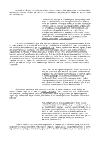 Afirma Gilberto Freyre, com efeito - e estamos continuando a ver que é ele quem oferece as melhores chaves
para a compreensão de sua obra - que o seu processo, ressaltado por Sérgio Buarque de Holanda, se caracteriza como
uma tentativa que é:

                                                 ... menos de descrever que de fixar e interpretar, tanto quanto possível
                                                 dentro de uma sistemática nova - antes psico-sociológica e histórico-
                                                 social, que puramente sociológica - a formação brasileira. Interpretação
                                                 em termos, também, dialéticos, sugeridos pelos títulos simbólicos por
                                                 nós atribuidos às fases que nos parecem histórica, ecológica e, ao
                                                 mesmo tempo, psico-sociologicamente, mais expressivas do
                                                 desenvolvimento social da gente brasileira no vasto território em que
                                                 Portugal, primeiro, e depois o próprio Brasil, pelo esforço principalmente
                                                 do Bandeirante, se expandiu na América: Casa-grande e senzala,
                                                 Sobrados e mucambos, Ordem e progresso.65

         Este último título mencionado pelo autor, não seria o "ponto de chegada", a que se refere Otto Maria Carpeaux,
no trecho citado por nós, de sua "histoire-fleuve" em que encontra sabor de "roman-fleuve". A obra cíclica continuará
com outro título, também simbólico, que é o Jazigo e covas rasas. Trata-se, portanto, como observou Carpeaux, de uma
obra ainda "in progress". Abrangerá o novo volume, conforme antecipa o autor, o "es tudo de ritos patriarcais de
sepultamento e da influência de mortos sobre vivos", e - temática que nos parece potencialmente rica em termos
ficcionais - daquelas "várias fases de desenvolvimento e de desintegração - desintegração na qual ainda se encontra a
sociedade brasileira - do patriarcado, ou da família tutelar, entre nós".66 Ou seja, o novo livro tratará, fundamentalmente,
de um momento de crise, que Carlos Drummond de Andrade, falando de José Lins do Rego, diz considerar de
"romance em potencial". Aqui o poeta, que é também notável ensaísta e, por vezes, crítico literário arguto, escreve
palavras que poderiam ser aplicadas a Gilberto Freyre, da mesma idade e tão identificado, sempre, com o autor de
Fogo morto:

                                                 Coube a José Lins do Rego nascer e passar a infância num período de
                                                 crise, isto é, de romance em potencial, em que uma forma de viver se
                                                 despedia de toda uma região. O sentimento agudo do ficcionista captou
                                                 os conflitos gerados por esse desmoronamento silencioso (a
                                                 transformaqão não era revolucionária, mas por desgaste, e poderia
                                                 mesmo passar despercebida), e construiu com eles alguns livros cuja
                                                 sorte independe de revisões estéticas, porque são o encontro de uma
                                                 situação, de uma experiência e de um dom de narrador.67

         Naturalmente, José Lins do Rego tratou de captar nuança do período assinalado - a que também nos
conduzirá Gilberto Freyre, em seu anunciado Jazigos e covas rasas - "menos visíveis", com suas "intimidades mais
sutis e esquivas", como é próprio do romancista, e como deverá fazê-lo o próprio Freyre, que aqui antecipa mais,
alguns aspectos relevantes do que será este, novo volume, de sua interpretação da vida patriarcal ou semipatriarcal
brasileira:

                                                 Para acompanharmos a degradação dos valores menos visíveis,
                                                 característicos da poderosa instituição, é; que necessitamos estudá-la
                                                 nas suas intimidades mais sutis e esquivas. E essas intimidades não as
                                                 alcança apenas o estudo histórico ou sociológico; algumas delas só se
                                                 abrem ao conhecimento ou ao estudo psicológico; várias só ao
                                                 conhecimento poético visinho do cientificamente psicológico. Elas
                                                 precisam ser estudadas em nós mesmos ou nos nossos avós - produtos
                                                 ou reflexos, ao mesmo tempo que animadores, a não apenas
                                                 portadores, da instituição.68

        Será mais uma busca proustianamente empreendida ao passado, com "o máximo de revelação do assunto",
que para Freyre, na sua generalidade, "independe de tempo e de espaço", daí não repugnar ao seu método "o próprio
impressionismo", aquele que, conforme o vê, representado na literatura, mesmo histórica, é, como o empregado na
 