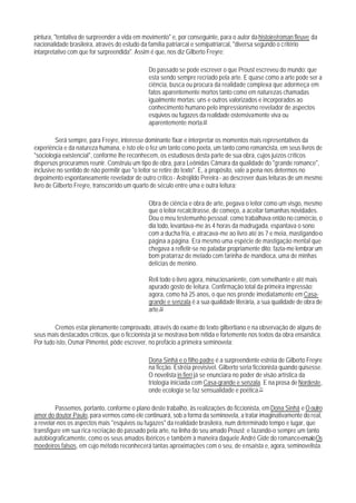 pintura, "tentativa de surpreender a vida em movimento" e, por conseguinte, para o autor da histoire/roman fleuve da
nacionalidade brasileira, através do estudo da família patriarcal e semipatriarcal, "diversa segundo o critério
intarpretativo com que for surpreendida". Assim é que, nos diz Gilberto Freyre:

                                               Do passado se pode escrever o que Proust escreveu do mundo: que
                                               esta sendo sempre recriado pela arte. E quase como a arte pode ser a
                                               ciência, busca ou procura da realidade complexa que adormeça em
                                               fatos aparentemente mortos tanto como em naturezas chamadas
                                               igualmente mortas: uns e outros valorizados e incorporados ao
                                               conhecimento humano pelo impressionismo revelador de aspectos
                                               esquivos ou fugazes da realidade ostensivamente viva ou
                                               aparentemente morta.69

          Será sempre, para Freyre, interesse dominante fixar e interpretar os momentos mais representativos da
experiência e da natureza humana, e isto ele o fez um tanto como poeta, um tanto como romancista, em seus livros de
"sociologia existencial", conforme lhe reconhecem, os estudiosos desta parte de sua obra, cujos juízos críticos
dispersos procuramos reunir. Construiu um tipo de obra, para Leônidas Câmara da qualidade do "grande romance",
inclusive no sentido de não permitir que "o leitor se retire do texto". E, a propósito, vale a pena nos determos no
depoimento espontaneamente revelador de outro crítico - Astrojildo Pereira - ao descrever duas leituras de um mesmo
livro de Gilberto Freyre, transcorrido um quarto de século entre uma e outra leitura:

                                               Obra de ciência e obra de arte, pegava o leitor como um visgo, mesmo
                                               que o leitor recalcitrasse, de começo, a aceitar tamanhas novidades.
                                               Dou o meu testemunho pessoal: como trabalhava então no comércio, o
                                               dia todo, levantava-me às 4 horas da madrugada, espantava o sono
                                               com a ducha fria, e atracava-me ao livro até às 7 e meia, mastigando-o
                                               página a página. Era mesmo uma espécie de mastigação mental que
                                               chegava a refletir-se no paladar propriamente dito: fazia-me lembrar um
                                               bom pratarraz de melado com farinha de mandioca, uma de minhas
                                               delícias de menino.

                                               Reli todo o livro agora, minuciosaniente, com semelhante e até mais
                                               apurado gosto de leitura. Confirmação total da primeira impressão;
                                               agora, como há 25 anos, o que nos prende imediatamente em Casa-
                                               grande e senzala é a sua qualidade literária, a sua qualidade de obra de
                                               arte.70

        Cremos estar plenamente comprovado, através do exame do texto gilbertiano e na observação de alguns de
seus mais destacados críticos, que o ficcionista já se mostrava bem nítida e fortemente nos textos da obra ensaística.
Por tudo isto, Osmar Pimentel, pôde escrever, no prefácio a primeira seminovela:

                                               Dona Sinhá e o filho padre é a surpreendente estréia de Gilberto Freyre
                                               na ficção. Estréia previsível. Gilberto seria ficcionista quando quisesse.
                                               O novelista in fieri já se enunciara no poder de visão artística da
                                               triologia iniciada com Casa-grande e senzala. E na prosa de Nordeste,
                                               onde ecologia se faz sensualidade e poética.71

         Passemos, portanto, conforme o plano deste trabalho, às realizações do ficcionista, em Dona Sinhá e O outro
amor do doutor Paulo, para vermos como ele continuará, sob a forma da seminovela, a tratar imaginativamente do real,
a revelar-nos os aspectos mais "esquivos ou fugazes" da realidade brasileira, num determinado tempo e lugar, que
transfigure em sua rica recriação do passado pela arte, na linha do seu amado Proust; e fazando-o sempre um tanto
autobiograficamente, como os seus amados ibéricos e também à maneira daquele André Gide do romance-ensaio Os
moedeiros falsos, em cujo método reconhecerá tantas aproximações com o seu, de ensaísta e, agora, seminovelista.
 