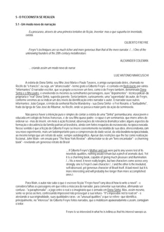 5 - O FICCIONISTA SE REALIZA

5.1 - Um modo novo de narração

           Eu procurara, através de uma primeira tentative de ficção, inventar; mas o que supunha ter inventado,
        existia.

                                                                                                   GILBERTO FREYRE

          Freyre"s techniques are so much richer and more generous than that of the mere narrator. /... / One of the
        unknowing founders of the 20th-century metaliterature.

                                                                                               ALEXANDER COLEMAN

           ... criando assim um modo novo de narrar.

                                                                                         LUIZ ANTONIO MIARCUSCHI

         A estória de Dona Sinhá, seu filho José Maria e Paulo Tavares, o amigo europeizado deles, chamado no
Recife de "o francês", ou seja, um "afrancesado" - termo grato a Gilberto Freyre - é contada em flash-backs por vários
"informantes".O narrador-escritor, que se propõe a escrever um livro, como o de Freyre também, denominado Dona
Sinhá e o filho padre, e envolvendo os mesmos ou semelhantes personagens, ouve "depoimentos" - técnica policial - da
própriaria e "real" Dona Sinhá, supostta parente. Seria também, curiosamente, uma "aparentada" do autor, de Freyre,
conforme veremos ao se indicar um dos níveis da identificação entre narrador e autor. O narrador ouve outros
informantes: João Gaspar, o irmão da senhorial Rocha Wanderley - sua Dona Sinhá - e Frei Rosário, o "barbudinho",
frade da Igreja de São José do Ribamar, no Recife, onde se passa a maior parte da ação da seminovela.

         Não parece haver a intenção pura e simples de contar a estória de uma "Sinhá" pernambucana, viúva jovem e
educada em colégio de freiras francesas, e de seu filho quase padre - o rapaz é um seminarista, que morre antes de
ordenar-se - mas de inserir, em meio à ação ficcional, observações de relevância dramática sobre alguns aspectos da
formação e decadência da família patriarcal brasileira, ainda com fortes resquícios do escravocrata, na época evocada.
Nesse sentido é que a ficção de Gilberto Freyre se insere coerentemente na totalida de sua obra, oferecendo-nos, com
seu novo experimento, mais um ladoimportante para a compreensão do dado social, da vida brasileira na época tratada,
ao mesmo tempo que um retrato do autor, sempre autobiográfico. Apesar das restrições que lhe faz como realização
ficcional, John Wain - em ensaio para "The New York Review" - afirma tratar-se de um "livro encantador" - a charming
book" - revelando um generoso retrato do Brasil

                                            ... if Gilberto Freyre's Mother and son were put to any severe test of its
                                            novelistic qualities, nothing would remain but a pinch of aromatic dust. Yet
                                            it is a charming book, capable of giving much pleasure and illumination.
                                            /.../ As a novel, it never really begins, but two characters come across very
                                            strongly: one is Freyre's own character /.../ and the other is the involuted,
                                            self-obsessed, yet generous character of Brazil itself. A bad novel: but it is
                                            more interesting and will probably live longer than more accomplished
                                            ones.1

          Para Wain, o autor não sabe o que é escrever ficção "Freyre hasn"t any idea of how to write a novel" - e
considera falhas as passagens em que retira a máscara do narrador, para comentar sua narrativa, afirmando ser
confuso - "a paraphernalia" - a jogo entre o real e o imaginário que é armado em Dona Sinhá. Mas, assim mesmo,
sente-se preso ao livro, confessando impossível não prosseguir a sua leitura - "it"s impossible not to read on" - e
atestando a sua originalidade, suas qualidades raras - as "unusual qualities" a que se refere - que identifica,
principalmente, no "interesse" de Gilberto Freyre feitos narrados, que o mobilizam apaixonadamnte e,assim, contagiam
o leitor:

                                            Freyre is so interested in what he is telling us that his interest sweeps us
 