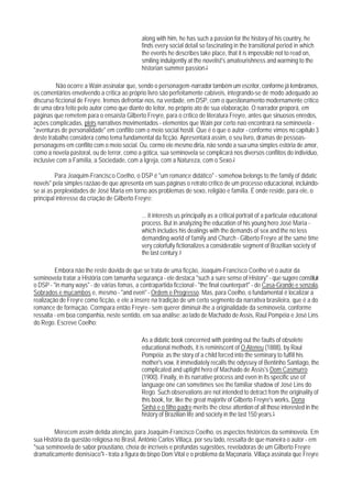 along with him, he has such a passion for the history of his country, he
                                             finds every social detail so fascinating in the transitional period in which
                                             the events he describes take place, that it is impossible not to read on,
                                             smiling indulgently at the novelist's amateurishness and warming to the
                                             historian summer passion.2

         Não ocorre a Wain assinalar que, sendo o personagem-narrador também um escritor, conforme já Iembramos,
os comentários envolvendo a crítica ao próprio livro são perfeitamente cabíveis, integrando-se de modo adequado ao
discurso ficcional de Freyre. Iremos defrontar-nos, na verdade, em DSP, com o questionamento modernamente crítico
de uma obra feito pelo autor como que diante do leitor, no próprio ato de sua elaboração. O narrador proporá, em
páginas que remetem para o ensaísta Gilberto Freyre, para o crítico de literatura Freyre, antes que sinuosos enredos,
ações complicadas, plots narrativos movimentados - elementos que Wain por certo nao encontrará na seminovela -
"aventuras de personalidade" em conflito com o meio social hostil. Que é o que o autor - conforme vimos no capítulo 3
deste trabalho considera como tema fundamental da ficção. Apresentará assim, o seu livro, dramas de pessoas-
personagens em conflito com o meio social. Ou, cormo ele mesmo diria, não sendo a sua uma simples estória de amor,
como a novela pastoral, ou de terror, como a gótica, sua seminovela se complicará nos diversos conflitos do indivíduo,
inclusive com a Família, a Sociedade, com a Igreja, com a Natureza, com o Sexo.3

         Para Joaquim-Francisco Coelho, o DSP é "um romance didático" - somehow belongs to the family of didatic
novels" pela simples razãao de que apresenta em suas páginas o retrato crítico de um processo educacional, incluindo-
se aí as perplexidades de José Maria em torno aos problemas de sexo, religião e família. É onde reside, para ele, o
principal interesse da criação de Gilberto Freyre:

                                             ... it interests us principally as a critical portrait of a particular educational
                                             process. But in analyzing the education of his young hero José Maria -
                                             which includes his dealings with the demands of sex and the no less
                                             demanding world of family and Church - Gilberto Freyre at the same time
                                             very colorfully fictionalizes a considerable segment of Brazilian society of
                                             the last century. 4

         Embora não lhe reste dúvida de que se trata de uma ficção, Joaquim-Francisco Coelho vê o autor da
seminovela tratar a História com tamanha segurança - ele destaca "such a sure sense of History" - que sugere constituir
o DSP - "in many ways" - de várias fomas, a contrapartida ficcional - "the final counterpart" - de Casa-Grande e senzala,
Sobrados e mucambos e, mesmo - "and even" - Ordem e Progresso. Mas, para Coelho, o fundamental é localizar a
realização de Freyre como ficção, e ele a insere na tradição de um certo segmento da narrativa brasileira, que é a do
romance de formação. Cormpara então Freyre - sem querer diminuir-lhe a originalidade da seminovela, conforme
ressalta - em boa companhia, neste sentido, em sua análise: ao lado de Machado de Assis, Raul Pompéia e José Lins
do Rego. Escreve Coelho:

                                             As a didatic book concerned with pointing out the faults of obsolete
                                             educational methods, it is reminiscent of O Ateneu (1888), by Raul
                                             Pompéia; as the story of a child forced into the seminary to fulfill his
                                             mother's vow, it immediately recalls the odyssey of Bentinho Santiago, the
                                             complicated and uptight hero of Machado de Assis's Dom Casmurro
                                             (1900). Finally, in its narrative process and even in its specific use of
                                             language one can sometimes see the familiar shadow of José Lins do
                                             Rego. Such observations are not intended to detract from the originality of
                                             this book, for, like the great majoritv of Gilberto Freyre's works, Dona
                                             Sinhá e o filho padre merits the close attention of all those interested in the
                                             history of Brazilian life and society in the last 150 years.5

        Merecem assim detida atenção, para Joaquim-Francisco Coelho, os aspectos históricos da seminovela. Em
sua História da questão religiosa no Brasil, Antônio Carlos Villaça, por seu lado, ressalta de que maneira o autor - em
"sua seminovela de sabor proustiano, cheia de incríveis e profundas sugestões, reveladoras de um Gilberto Freyre
dramaticamente dionisíaco"6 - trata a figura do bispo Dom Vital e o problema da Maçonaria. Villaça assinala que Freyre
 
