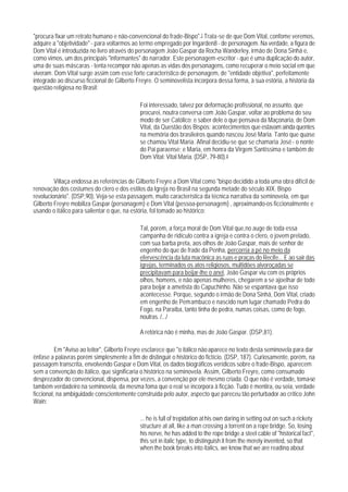 "procura fixar um retrato humano e não-convencional do frade-Bispo".7 Trata-se de que Dom Vital, confome veremos,
adquire a "objetividade" - para voltarmos ao termo empregado por Ingarden8 - de personagem. Na verdade, a figura de
Dom Vital é introduzida no livro através do personagem João Gaspar da Rocha Wanderley, irmão de Dona Sinhá e,
como vimos, um dos principais "informantes" do narrador. Este personagem-escritor - que é uma duplicação do autor,
uma de suas máscaras - tenta recompor não apenas as vidas dos personagens, como recuperar o meio social em que
viveram. Dom Vital surge assim com esse forte característico de personagem, de "entidade objetiva", perfeitamente
integrado ao discurso ficcional de Gilberto Freyre. O seminovelista incorpora dessa forma, à sua estória, a história da
questão religiosa no Brasil:

                                             Foi interessado, talvez por deformação profissional, no assunto, que
                                             procurei, noutra conversa com João Gaspar, voltar ao problema do seu
                                             modo de ser Católico; e saber dele o que pensava da Maçonaria, de Dom
                                             Vital, da Questão dos Bispos: acontecimentos que estavam ainda quentes
                                             na memória dos brasileiros quando nasceu José Maria. Tanto que quase
                                             se chamou Vital Maria. Afinal decidiu-se que se chamaria José - o nonte
                                             do Pai paraense; e Maria, em honra da Virgem Santíssima e também de
                                             Dom Vital: Vital Maria. (DSP, 79-80).8


         Villaça endossa as referências de Gilberto Freyre a Dom Vital como "bispo decidido a toda uma obra difícil de
renovação dos costumes do clero e dos estilos da Igreja no Brasil na segunda metade do século XIX. Bispo
revolucionário". (DSP,90). Veja-se esta passagem, muito característica da técnica narrativa da seminovela, em que
Gilberto Freyre mobiliza Gaspar (personagem) e Dom Vital (pessoa-personagem) , aproximando-os ficcionalmente e
usando o itálico para salientar o que, na estória, fol tomado ao histórico:

                                             Tal, porém, a força moral de Dom Vital que,no auge de toda essa
                                             campanha de ridículo contra a igreja e contra o clero, o jovem prelado,
                                             com sua barba preta, aos olhos de João Gaspar, mais de senhor de
                                             engenho do que de frade da Penha, percorria a pé no meio da
                                             efervescência da luta macônica as ruas e praças do Recife... E ao sair das
                                             igrejas, terminados os atos religiosos, multidões alvoroçadas se
                                             precipitavam para beijar-lhe o anel, João Gaspar viu com os próprios
                                             olhos, homens, e não apenas mulheres, chegarem a se ajoelhar de todo
                                             para beijar a ametista do Capuchinho. Não se espantava que isso
                                             acontecesse. Porque, segundo o irmão de Dona Sinhá, Dom Vital, criado
                                             em engenho de Pemambuco e nascido num lugar chamado Pedra do
                                             Fogo, na Paraíba, tanto tinha de pedra, numas coisas, como de fogo,
                                             noutras. /.../

                                             A retórica não é minha, mas de João Gaspar. (DSP,81).

          Em "Aviso ao leitor", Gilberto Freyre esclarece que "o itálico não aparece no texto desta seminovela para dar
ênfase a palavras porém simplesmente a fim de distinguir o histórico do fictício. (DSP, 187). Curiosamente, porém, na
passagem transcrita, envolvendo Gaspar e Dom Vital, os dados biográficos verídicos sobre o frade-Bispo, aparecem
sem a convenção do itálico, que significaria o histórico na seminovela. Assim, Gilberto Freyre, como consumado
desprezador do convencional, dispensa, por vezes, a convenção por ele mesmo criada. O que não é verdade, toma-se
também verdadeiro na seminovela, da mesma foma que o real se incorpora à ficção. Tudo é mentira, ou seia, verdade
ficcional, na ambiguidade conscientemente construída pelo autor, aspecto que pareceu tão perturbador ao crítico John
Wain:

                                             ... he is full of trepidation at his own daring in setting out on such a rickety
                                             structure at all, like a man crossing a torrent on a rope bridge. So, losing
                                             his nerve, he has added to the rope bridge a steel cable of "historical fact",
                                             this set in italic type, to distinguish it from the merely invented, so that
                                             when the book breaks into italics, we know that we are reading about
 