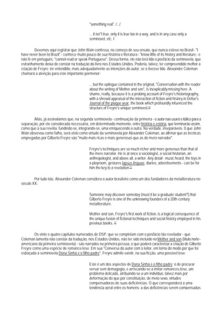 "something real". /.../

                                               ... it isn"t true, only it is true too in a way, and is in any case only a
                                               seminovel, etc. 9

         Devemos aqui registrar que John Wain confessa, no começo de seu ensaio, que nunca esteve no Brasil - "I
have never been to Brazil" - conhece muito pouco de sua história e literatura - "know little of its history and literature - e
não lê em português: "cannot read or speak Portuguese". Dessa forma, ele não terá lido o posfácio da seminovela, que
estranhamente deixa de constar na tradução do livro nos Estados Unidos. Poderia, talvez, ter compreendido melhor a
criação de Freyre; ter entendldo, mais adequadamente as intenções do autor, se o tivesse lido. Alexander Coleman
chamará a atenção para este importante pormenor:

                                               ... but the epilogue contained in the original, "Conversation with the reader
                                               about the writing of Mother and son", is inexplicably missing here. A
                                               shame, really, because it is a probing account of Freyre's historiography,
                                               with a shrewd appraisal of the interaction of fiction and history in Defoe's
                                               Journal of the plague year, the book which profoundly infuenced the
                                               structure of Freyre's unique seminovel.10

       Aliás, já assinalamos que, na segunda seminovela - continuação da primeira - o autor nao usará o itálico para a
separação, por ele considerada necessária, em determinado momento, entre história e estória, que terminarão assim,
como que à sua revelia, fundindo-se, integrando-se, uma enriquecendo a outra. Na verdade, inseparáveis. 0 que John
Wain observou como falha, será visto como virtude da seminovela por Alexander Coleman, ao afirmar que as técnicas
empregadas por Gilberto Freyre são "muito mais ricas e mais generosas que as do mero narrador".

                                               Freyre's techniques are so much richer and more generous than that of
                                               the mere narrator. He is at once a sociologist, a social historian, an
                                               anthropologist, and above all, a writer. Any detail - music heard, the toys in
                                               a playroom, gestures lapsus linguae, diaries, advertisements - can be for
                                               him the key to a revelation.11

        Por tudo isto, Alexander Coleman considera o autor brasileiro como um dos fundadores da metaliteratura no
século XX:

                                               Someone may discover someday (must it be a graduate student?) that
                                               Gilberto Freyre is one of the unknowing founders of a 20th-century
                                               metaliterature.

                                               Mother and son, Freyre's first work of fiction, is a logical consequence of
                                               the unique fusion of fictional techniques and social history employed in his
                                               previous books. 12

        Os vinte e quatro capítulos numerados de DSP, que se completam com o posfácio tão revelador - que
Coleman lamenta não constar da tradução, nos Estados Unidos, não ter sido incluído no Mother and son (título norte-
americano da primeira seminovela) - são narrados na primeira pessoa, o que poderá caracterizar a criação de Gilberto
Freyre como uma espécie de romance-tese. Em sua "Conversa do autor com o leitor, em torno do modo por que foi
esboçada a seminovela Dona Sinhá e o filho padre", Freyre admite existir, na sua ficção, uma possível tese:

                                               Este é um dos aspectos de Dona Sinhá e o filho padre; o de procurar
                                               versar sem demagogia, e arriscando-se a imitar romances-tese, um
                                               problema delicado, atribuindo-se a um indivlduo, talvez mais por
                                               deformação do que por constituição, de meio-sexo, virtudes
                                               compensadoras de suas deficiências. O que corresponderá a uma
                                               tendência geral entre os homens: a das deficiências serem compensadas
 