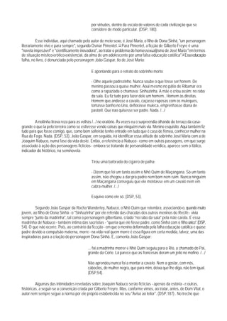 por virtudes, dentro da escala de valores de cada civilização que se
                                             considere de modo particular. (DSP, 180).

          Esse indivíduo, aqui chamado pelo autor de meio-sexo, é José Maria, o filho de Dona Sinhá, "um personagem
literariamente vivo e para sempre", segundo Osmar Pimentel. 13 Para Pimentel, a ficção de Gilberto Freyre é uma
"novela impecável" e "cientificamente inovadora", ao tratar o problema do homossexualjismo de José Maria "em termos
de situação místico-erótico-existencial, da alma de um adolescente por uma falsa educação católica".14 Essa educação
falha, no livro, é denunciada pelo personagem João Gaspar, tio de José Maria:

                                             E apontando para o retrato do sobrinho morto:

                                             - Olhe aquele padrezinho. Nunca soube o que fosse ser honem. De
                                             menino passou a quase mulher. Aoui mesmo no pátio de Ribamar era
                                             como a rapaziada o chamava: Sinhazinha. A mãe o criou assim: no rabo
                                             da saia. Eu fiz tudo para fazer dele um homem.. Homem às direitas.
                                             Homem que andasse a cavalo, caçasse raposas com os muleques,
                                             tomasse banho no Una, deflorasse muleca, emprenhasse diana de
                                             pastoril. Que nao quisesse ser padre. Nada. /.../

        A noitinha tirava reza para as velhas /.../ no oratório. Às vezes eu o surpreendia olhando do terraço da casa-
grande o que ia pelo terreiro como se estivesse vendo coisas que ninguém mais via. Menino esquisito. Aqui também fiz
tudo para que fosse comigo, que, como bom solteirão tenho entrado em tudo que é casa de fêmea, conhecer mulher na
Rua do Fogo. Nada. (DSP, 53). João Gaspar, em seguida, irá identificar essa atitude do sobrinho José Maria com a de
Joaquim Nabuco, numa fase da vida deste. Então, a referência a Nabuco - como em outras passagens, em que surge
associado à ação dos personagens fictícios - embora se tratando de personalidade verídica, aparece sem o itálico,
indicador do histórico, na seminovela:

                                             Tirou uma baforada do cigarro de palha:

                                             - Dizem que foi um tanto assim o Nhô Quim de Maçangana. Só um tanto
                                             assim, não chegou a dar pra padre nem bom nem ruim. Nunca ninguém
                                             em Maçangana conseguiu que ele montasse em um cavalo nem em
                                             cabra-mulher. /.../

                                             Esquivo como ele só. (DSP, 53).

        Segundo João Gaspar da Rocha Wanderley, Nabuco, o Nhô Quim que relembra, associando-o, quando muito
jovem, ao filho de Dona Sinhá - o "Sinhazinha" por ele referido das chacotas dos outros meninos do Recife - vivia
sempre "junto da madrinha", tal como o personagem gilbertiano, criado "no rabo da saia" pela mãe carola. E essa
madrinha de Nabuco - também íntima das sacristias - "queria que ele fosse padre, como Sinhá com o filho único". (DSP,
54). O que não ocorre. Pois, ao contrário da ficcção - em que o menino deformado pela falha educação católica e quase
padre devido a compulsão materna, morre - na vida real quem morre é essa figura em certa medida, talvez, uma das
inspiradoras para a criação do personagem Dona Sinhá. E, comenta João Gaspar:

                                          ... foi a madrinha morrer e Nhô Quim seguiu para o Rio, a chamado do Pai,
                                          grande da Corte. Lá parece que as francesas deram um jeito no mofino. /.../

                                          Não aprendeu nunca foi a montar a cavalo. Nem a gostar, com nós,
                                          caboclos, de mulher negra, que para mim, deixa que Ihe diga, não tem igual.
                                          (DSP,54).

         Algumas das intimidades reveladas sobre Joaquim Nabuco serão fictícias - apenas da estória - e outras,
históricas, a seguir-se a convenção criada por Gilberto Freyre. Mas, conforme vimos, ao tratar, antes, de Dom Vital, o
autor nem sempre segue a norma por ele próprio estabelecida no seu "Aviso ao leitor". (DSP,187) . No trecho que
 